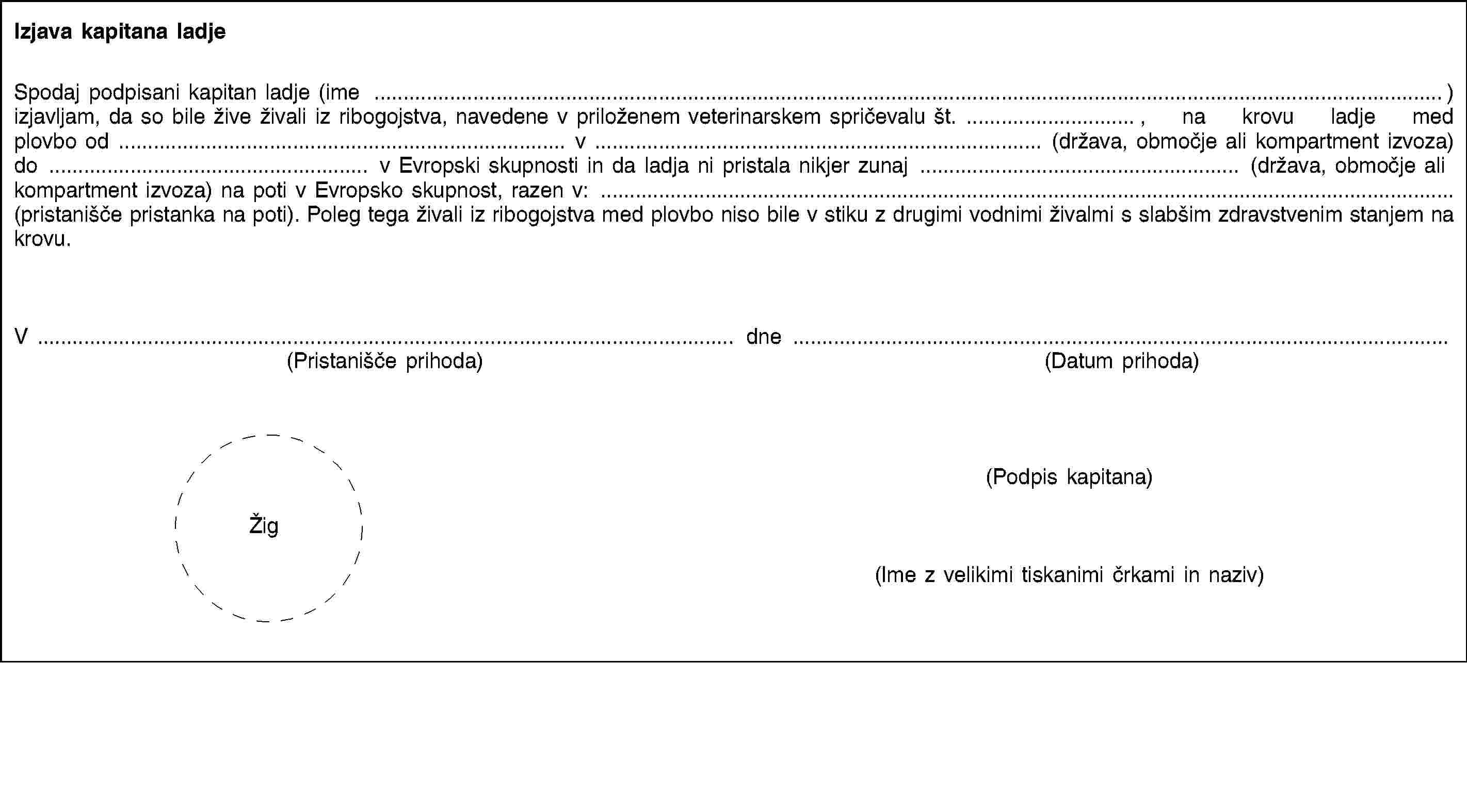 Izjava kapitana ladjeSpodaj podpisani kapitan ladje (ime …) izjavljam, da so bile žive živali iz ribogojstva, navedene v priloženem veterinarskem spričevalu št. …, na krovu ladje med plovbo od … v … (država, območje ali kompartment izvoza) do … v Evropski skupnosti in da ladja ni pristala nikjer zunaj … (država, območje ali kompartment izvoza) na poti v Evropsko skupnost, razen v: … (pristanišče pristanka na poti). Poleg tega živali iz ribogojstva med plovbo niso bile v stiku z drugimi vodnimi živalmi s slabšim zdravstvenim stanjem na krovu.V …(Pristanišče prihoda)dne …(Datum prihoda)(Podpis kapitana)Žig(Ime z velikimi tiskanimi črkami in naziv)