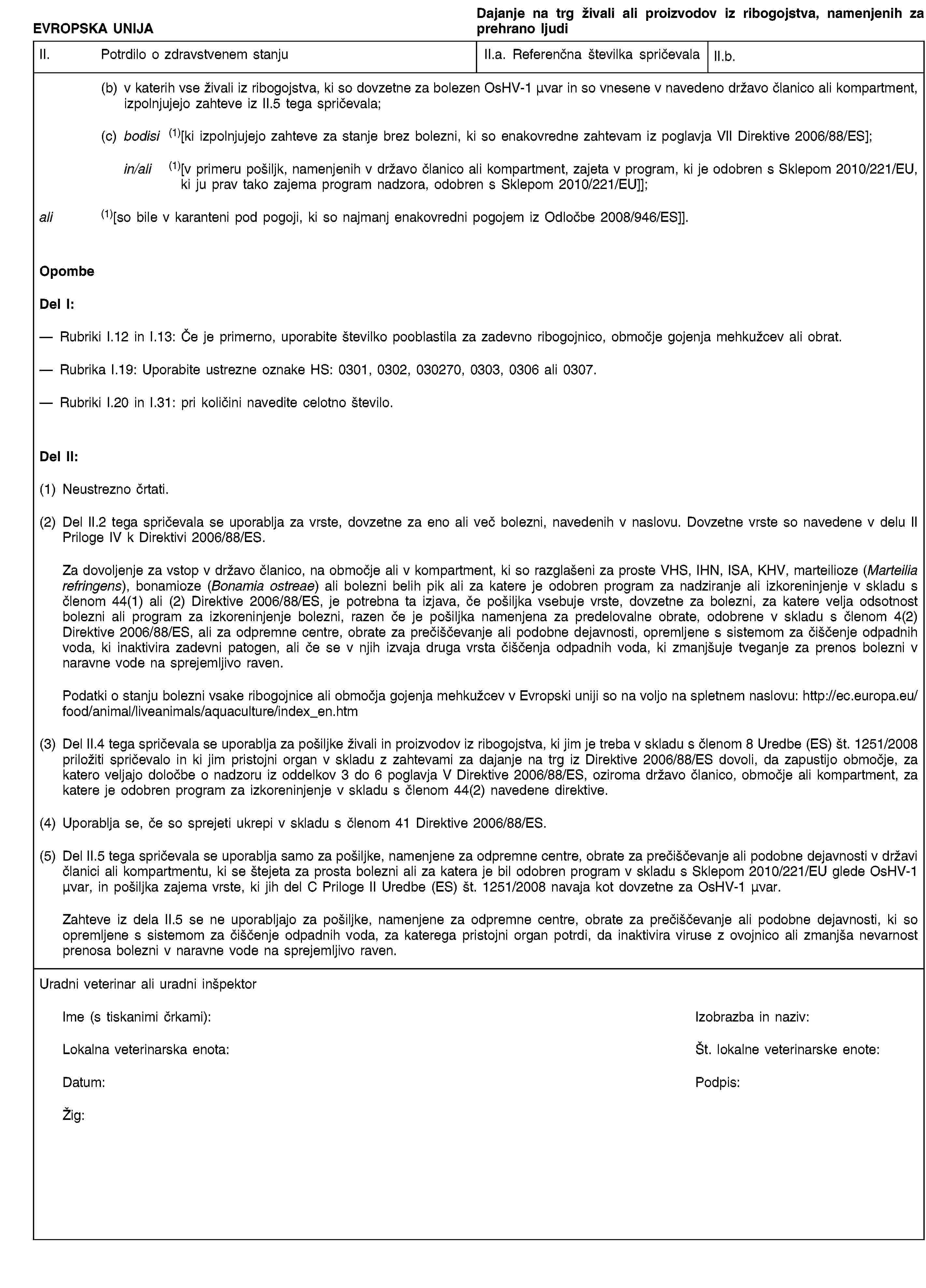 EVROPSKA UNIJADajanje na trg živali ali proizvodov iz ribogojstva, namenjenih za prehrano ljudiII. Potrdilo o zdravstvenem stanjuII.a. Referenčna številka spričevalaII.b.(b) v katerih vse živali iz ribogojstva, ki so dovzetne za bolezen OsHV-1 μνar in so vnesene v navedeno državo članico ali kompartment, izpolnjujejo zahteve iz II.5 tega spričevala;(c) bodisi (1)[ki izpolnjujejo zahteve za stanje brez bolezni, ki so enakovredne zahtevam iz poglavja VII Direktive 2006/88/ES];in/ali (1)[v primeru pošiljk, namenjenih v državo članico ali kompartment, zajeta v program, ki je odobren s Sklepom 2010/221/EU, ki ju prav tako zajema program nadzora, odobren s Sklepom 2010/221/EU]];ali (1)[so bile v karanteni pod pogoji, ki so najmanj enakovredni pogojem iz Odločbe 2008/946/ES]].OpombeDel I:Rubriki I.12 in I.13: Če je primerno, uporabite številko pooblastila za zadevno ribogojnico, območje gojenja mehkužcev ali obrat.Rubrika I.19: Uporabite ustrezne oznake HS: 0301, 0302, 030270, 0303, 0306 ali 0307.Rubriki I.20 in I.31: pri količini navedite celotno število.Del II:(1) Neustrezno črtati.(2) Del II.2 tega spričevala se uporablja za vrste, dovzetne za eno ali več bolezni, navedenih v naslovu. Dovzetne vrste so navedene v delu II Priloge IV k Direktivi 2006/88/ES.Za dovoljenje za vstop v državo članico, na območje ali v kompartment, ki so razglašeni za proste VHS, IHN, ISA, KHV, marteilioze (Marteilia refringens), bonamioze (Bonamia ostreae) ali bolezni belih pik ali za katere je odobren program za nadziranje ali izkoreninjenje v skladu s členom 44(1) ali (2) Direktive 2006/88/ES, je potrebna ta izjava, če pošiljka vsebuje vrste, dovzetne za bolezni, za katere velja odsotnost bolezni ali program za izkoreninjenje bolezni, razen če je pošiljka namenjena za predelovalne obrate, odobrene v skladu s členom 4(2) Direktive 2006/88/ES, ali za odpremne centre, obrate za prečiščevanje ali podobne dejavnosti, opremljene s sistemom za čiščenje odpadnih voda, ki inaktivira zadevni patogen, ali če se v njih izvaja druga vrsta čiščenja odpadnih voda, ki zmanjšuje tveganje za prenos bolezni v naravne vode na sprejemljivo raven.Podatki o stanju bolezni vsake ribogojnice ali območja gojenja mehkužcev v Evropski uniji so na voljo na spletnem naslovu: http://ec.europa.eu/food/animal/liveanimals/aquaculture/index_en.htm(3) Del II.4 tega spričevala se uporablja za pošiljke živali in proizvodov iz ribogojstva, ki jim je treba v skladu s členom 8 Uredbe (ES) št. 1251/2008 priložiti spričevalo in ki jim pristojni organ v skladu z zahtevami za dajanje na trg iz Direktive 2006/88/ES dovoli, da zapustijo območje, za katero veljajo določbe o nadzoru iz oddelkov 3 do 6 poglavja V Direktive 2006/88/ES, oziroma državo članico, območje ali kompartment, za katere je odobren program za izkoreninjenje v skladu s členom 44(2) navedene direktive.(4) Uporablja se, če so sprejeti ukrepi v skladu s členom 41 Direktive 2006/88/ES.(5) Del II.5 tega spričevala se uporablja samo za pošiljke, namenjene za odpremne centre, obrate za prečiščevanje ali podobne dejavnosti v državi članici ali kompartmentu, ki se štejeta za prosta bolezni ali za katera je bil odobren program v skladu s Sklepom 2010/221/EU glede OsHV-1 μνar, in pošiljka zajema vrste, ki jih del C Priloge II Uredbe (ES) št. 1251/2008 navaja kot dovzetne za OsHV-1 μνar.Zahteve iz dela II.5 se ne uporabljajo za pošiljke, namenjene za odpremne centre, obrate za prečiščevanje ali podobne dejavnosti, ki so opremljene s sistemom za čiščenje odpadnih voda, za katerega pristojni organ potrdi, da inaktivira viruse z ovojnico ali zmanjša nevarnost prenosa bolezni v naravne vode na sprejemljivo raven.Uradni veterinar ali uradni inšpektorIme (s tiskanimi črkami):Izobrazba in naziv:Lokalna veterinarska enota:Št. lokalne veterinarske enote:Datum:Podpis:Žig: