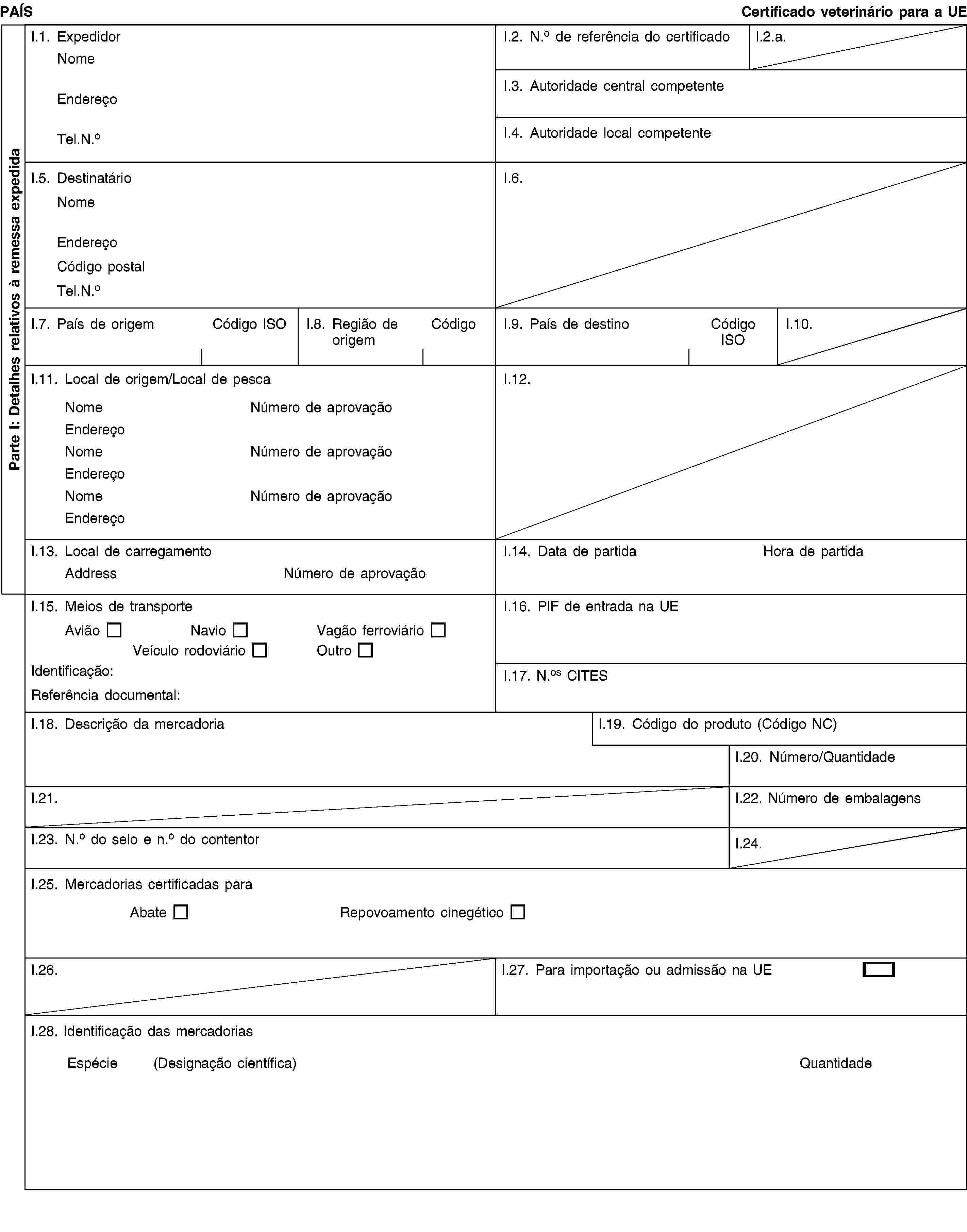 Parte I: Detalhes relativos à remessa expedidaPAÍSCertificado veterinário para a UEI.1. ExpedidorNomeEndereçoTel.N.oI.2. N.o de referência do certificadoI.2.a.I.3. Autoridade central competenteI.4. Autoridade local competenteI.5. DestinatárioNomeEndereçoCódigo postalTel.N.oI.6.I.7. País de origemCódigo ISOI.8. Região de origemCódigoI.9. País de destinoCódigo ISOI.10.I.11. Local de origem/Local de pescaNomeNúmero de aprovaçãoEndereçoNomeNúmero de aprovaçãoEndereçoNomeNúmero de aprovaçãoEndereçoI.12.I.13. Local de carregamentoAddressNúmero de aprovaçãoI.14. Data de partidaHora de partidaI.15. Meios de transporteAviãoNavioVagão ferroviárioVeículo rodoviárioOutroIdentificação:Referência documental:I.16. PIF de entrada na UEI.17. N.os CITESI.18. Descrição da mercadoriaI.19. Código do produto (Código NC)I.20. Número/QuantidadeI.21.I.22. Número de embalagensI.23. N.o do selo e n.o do contentorI.24.I.25. Mercadorias certificadas paraAbateRepovoamento cinegéticoI.26.I.27. Para importação ou admissão na UEI.28. Identificação das mercadoriasEspécie(Designação científica)Quantidade