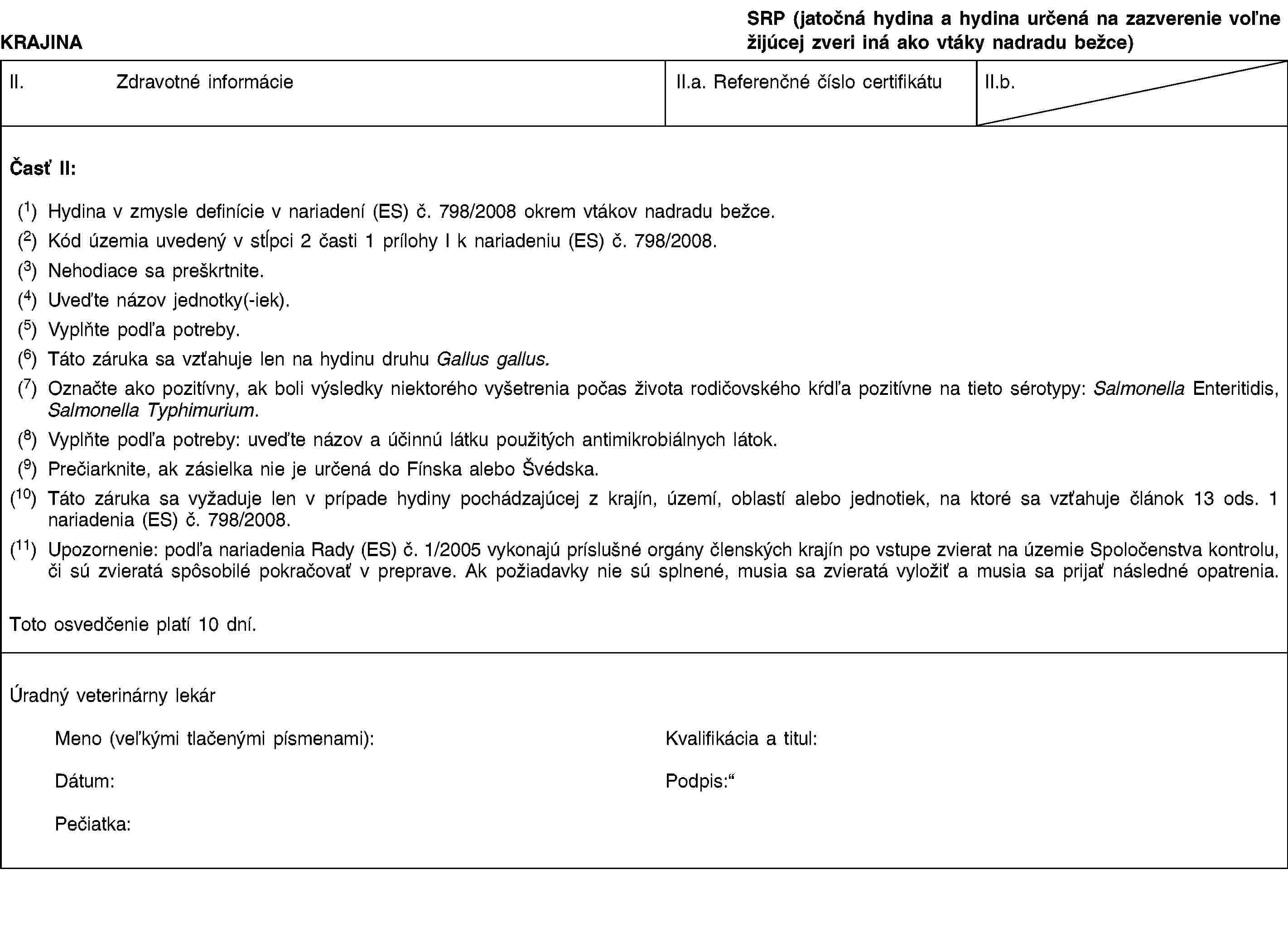 KRAJINASRP (jatočná hydina a hydina určená na zazverenie voľne žijúcej zveri iná ako vtáky nadradu bežce)II. Zdravotné informácieII.a. Referenčné číslo certifikátuII.b.Časť II:(1) Hydina v zmysle definície v nariadení (ES) č. 798/2008 okrem vtákov nadradu bežce.(2) Kód územia uvedený v stĺpci 2 časti 1 prílohy I k nariadeniu (ES) č. 798/2008.(3) Nehodiace sa preškrtnite.(4) Uveďte názov jednotky(-iek).(5) Vyplňte podľa potreby.(6) Táto záruka sa vzťahuje len na hydinu druhu Gallus gallus.(7) Označte ako pozitívny, ak boli výsledky niektorého vyšetrenia počas života rodičovského kŕdľa pozitívne na tieto sérotypy: Salmonella Enteritidis, Salmonella Typhimurium.(8) Vyplňte podľa potreby: uveďte názov a účinnú látku použitých antimikrobiálnych látok.(9) Prečiarknite, ak zásielka nie je určená do Fínska alebo Švédska.(10) Táto záruka sa vyžaduje len v prípade hydiny pochádzajúcej z krajín, území, oblastí alebo jednotiek, na ktoré sa vzťahuje článok 13 ods. 1 nariadenia (ES) č. 798/2008.(11) Upozornenie: podľa nariadenia Rady (ES) č. 1/2005 vykonajú príslušné orgány členských krajín po vstupe zvierat na územie Spoločenstva kontrolu, či sú zvieratá spôsobilé pokračovať v preprave. Ak požiadavky nie sú splnené, musia sa zvieratá vyložiť a musia sa prijať následné opatrenia.Toto osvedčenie platí 10 dní.Úradný veterinárny lekárMeno (veľkými tlačenými písmenami):Dátum:Pečiatka:Kvalifikácia a titul:Podpis: