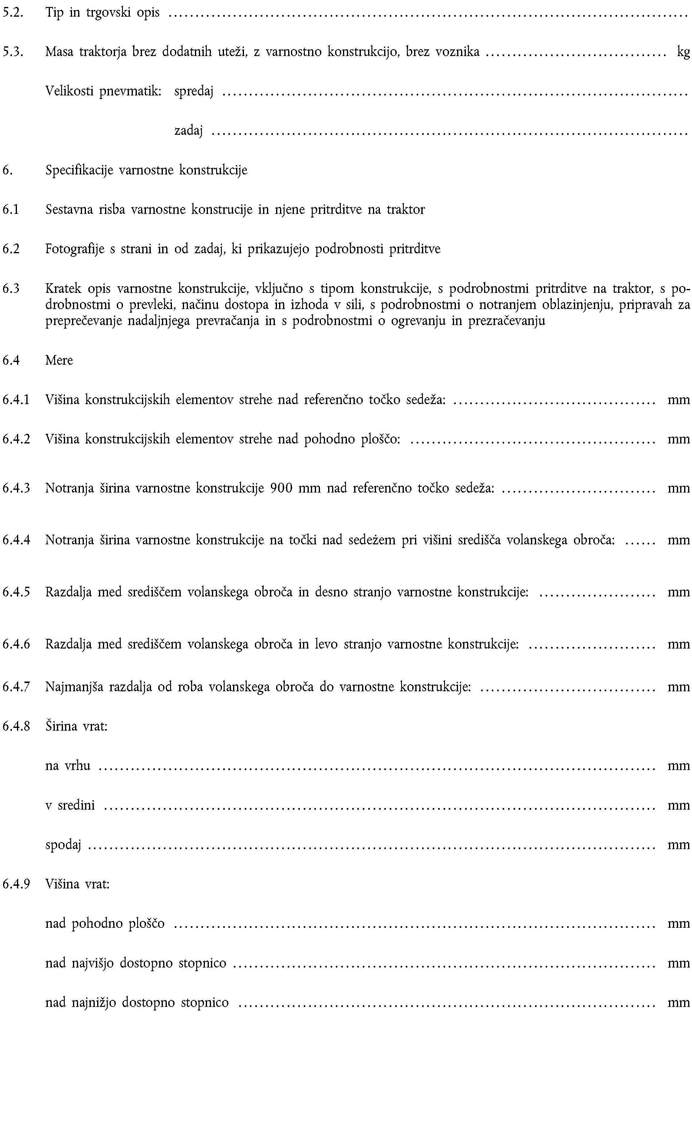 5.2. Tip in trgovski opis …5.3. Masa traktorja brez dodatnih uteži, z varnostno konstrukcijo, brez voznika … kgVelikosti pnevmatik: spredaj …zadaj …6. Specifikacije varnostne konstrukcije6.1 Sestavna risba varnostne konstrucije in njene pritrditve na traktor6.2 Fotografije s strani in od zadaj, ki prikazujejo podrobnosti pritrditve6.3 Kratek opis varnostne konstrukcije, vključno s tipom konstrukcije, s podrobnostmi pritrditve na traktor, s podrobnostmi o prevleki, načinu dostopa in izhoda v sili, s podrobnostmi o notranjem oblazinjenju, pripravah za preprečevanje nadaljnjega prevračanja in s podrobnostmi o ogrevanju in prezračevanju6.4 Mere6.4.1 Višina konstrukcijskih elementov strehe nad referenčno točko sedeža: … mm6.4.2 Višina konstrukcijskih elementov strehe nad pohodno ploščo: … mm6.4.3 Notranja širina varnostne konstrukcije 900 mm nad referenčno točko sedeža: … mm6.4.4 Notranja širina varnostne konstrukcije na točki nad sedeżem pri višini središča volanskega obroča: … mm6.4.5 Razdalja med središčem volanskega obroča in desno stranjo varnostne konstrukcije: … mm6.4.6 Razdalja med središčem volanskega obroča in levo stranjo varnostne konstrukcije: … mm6.4.7 Najmanjša razdalja od roba volanskega obroča do varnostne konstrukcije: … mm6.4.8 Širina vrat:na vrhu … mmv sredini … mmspodaj … mm6.4.9 Višina vrat:nad pohodno ploščo … mmnad najvišjo dostopno stopnico … mmnad najnižjo dostopno stopnico … mm