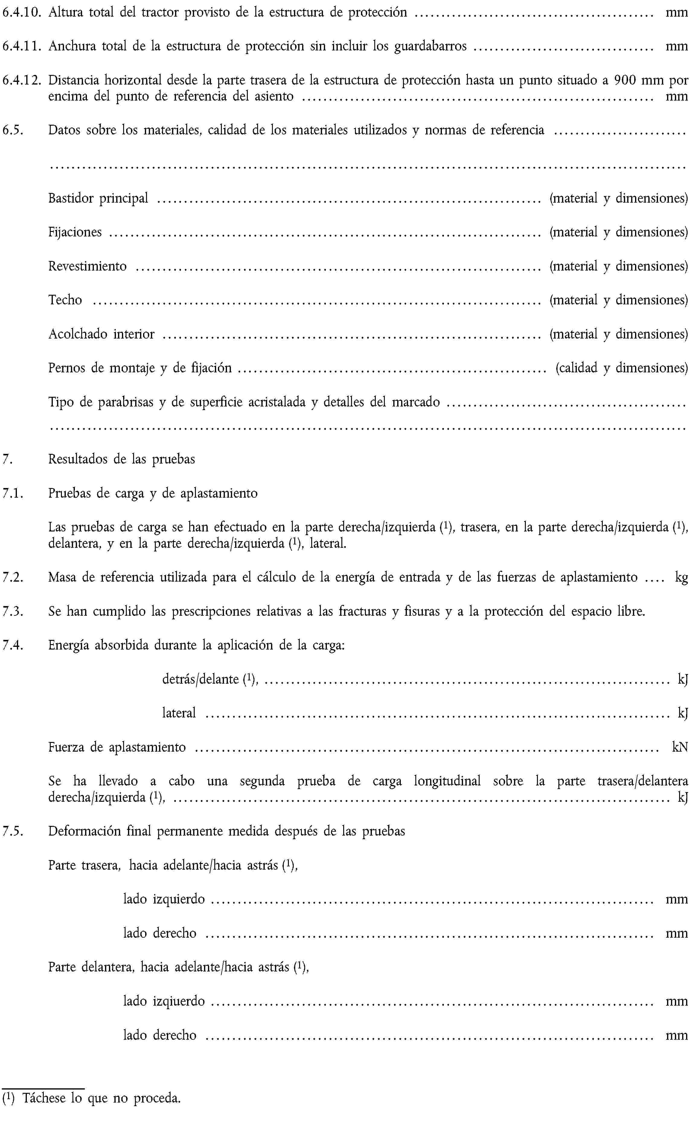 6.4.10. Altura total del tractor provisto de la estructura de protección … mm6.4.11. Anchura total de la estructura de protección sin incluir los guardabarros … mm6.4.12. Distancia horizontal desde la parte trasera de la estructura de protección hasta un punto situado a 900 mm por encima del punto de referencia del asiento … mm6.5. Datos sobre los materiales, calidad de los materiales utilizados y normas de referencia …Bastidor principal … (material y dimensiones)Fijaciones … (material y dimensiones)Revestimiento … (material y dimensiones)Techo … (material y dimensiones)Acolchado interior … (material y dimensiones)Pernos de montaje y de fijación … (calidad y dimensiones)Tipo de parabrisas y de superficie acristalada y detalles del marcado …7. Resultados de las pruebas7.1. Pruebas de carga y de aplastamientoLas pruebas de carga se han efectuado en la parte derecha/izquierda (1), trasera, en la parte derecha/izquierda (1), delantera, y en la parte derecha/izquierda (1), lateral.7.2. Masa de referencia utilizada para el cálculo de la energía de entrada y de las fuerzas de aplastamiento … kg7.3. Se han cumplido las prescripciones relativas a las fracturas y fisuras y a la protección del espacio libre.7.4. Energía absorbida durante la aplicación de la carga:detrás/delante (1), … kJlateral … kJFuerza de aplastamiento … kNSe ha llevado a cabo una segunda prueba de carga longitudinal sobre la parte trasera/delantera derecha/izquierda (1), … kJ7.5. Deformación final permanente medida después de las pruebasParte trasera, hacia adelante/hacia astrás (1),lado izquierdo … mmlado derecho … mmParte delantera, hacia adelante/hacia astrás (1),lado izqiuerdo … mmlado derecho … mm(1) Táchese lo que no proceda.