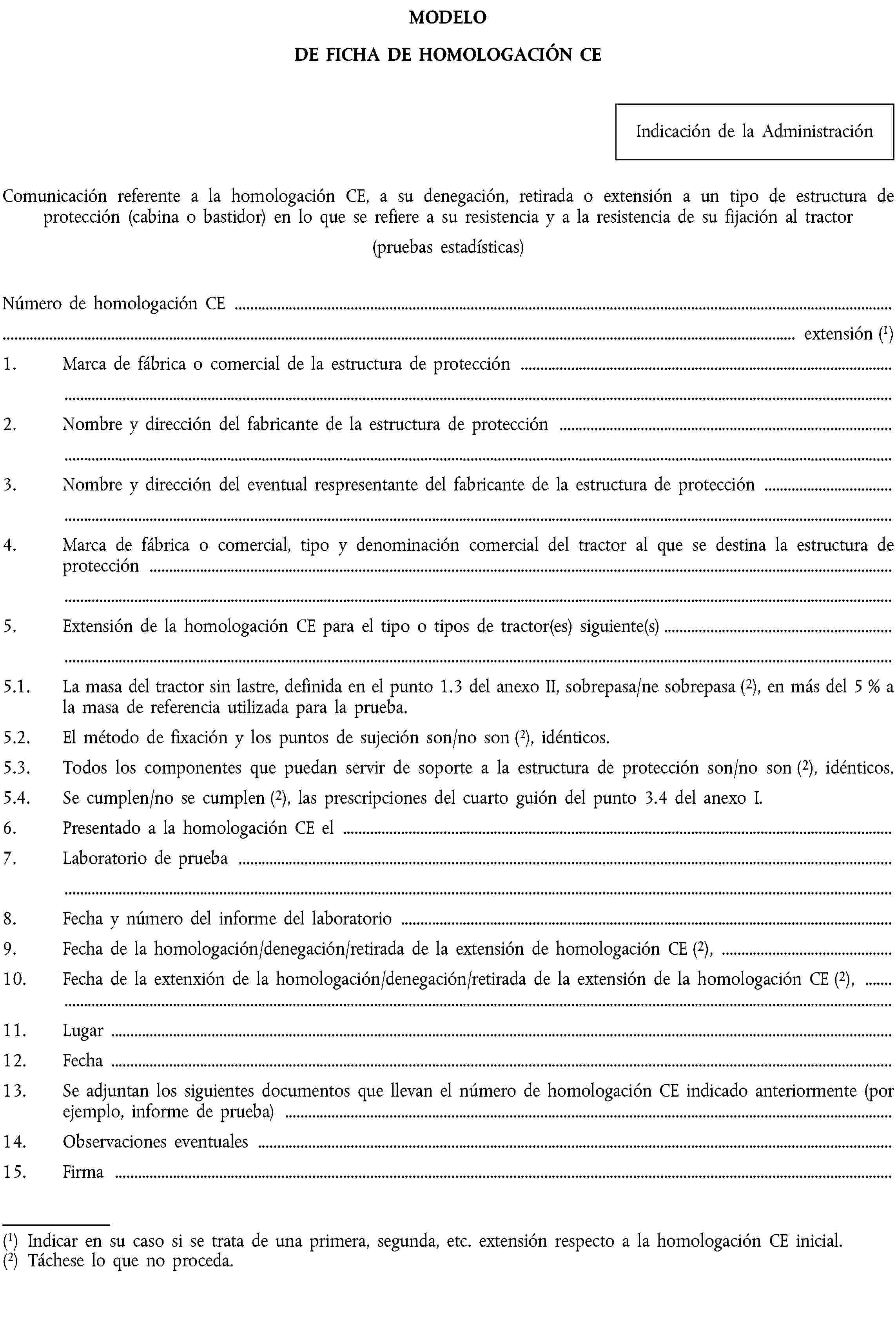 MODELODE FICHA DE HOMOLOGACIÓN CEIndicación de la AdministraciónComunicación referente a la homologación CE, a su denegación, retirada o extensión a un tipo de estructura de protección (cabina o bastidor) en lo que se refiere a su resistencia y a la resistencia de su fijación al tractor(pruebas estadísticas)Número de homologación CE …… extensión (1)1. Marca de fábrica o comercial de la estructura de protección …2. Nombre y dirección del fabricante de la estructura de protección …3. Nombre y dirección del eventual respresentante del fabricante de la estructura de protección …4. Marca de fábrica o comercial, tipo y denominación comercial del tractor al que se destina la estructura de protección …5. Extensión de la homologación CE para el tipo o tipos de tractor(es) siguiente(s)…5.1. La masa del tractor sin lastre, definida en el punto 1.3 del anexo II, sobrepasa/ne sobrepasa (2), en más del 5 % a la masa de referencia utilizada para la prueba.5.2. El método de fixación y los puntos de sujeción son/no son (2), idénticos.5.3. Todos los componentes que puedan servir de soporte a la estructura de protección son/no son (2), idénticos.5.4. Se cumplen/no se cumplen (2), las prescripciones del cuarto guión del punto 3.4 del anexo I.6. Presentado a la homologación CE el …7. Laboratorio de prueba …8. Fecha y número del informe del laboratorio …9. Fecha de la homologación/denegación/retirada de la extensión de homologación CE (2), …10. Fecha de la extenxión de la homologación/denegación/retirada de la extensión de la homologación CE (2), …11. Lugar …12. Fecha …13. Se adjuntan los siguientes documentos que llevan el número de homologación CE indicado anteriormente (por ejemplo, informe de prueba) …14. Observaciones eventuales …15. Firma …(1) Indicar en su caso si se trata de una primera, segunda, etc. extensión respecto a la homologación CE inicial.(2) Táchese lo que no proceda.