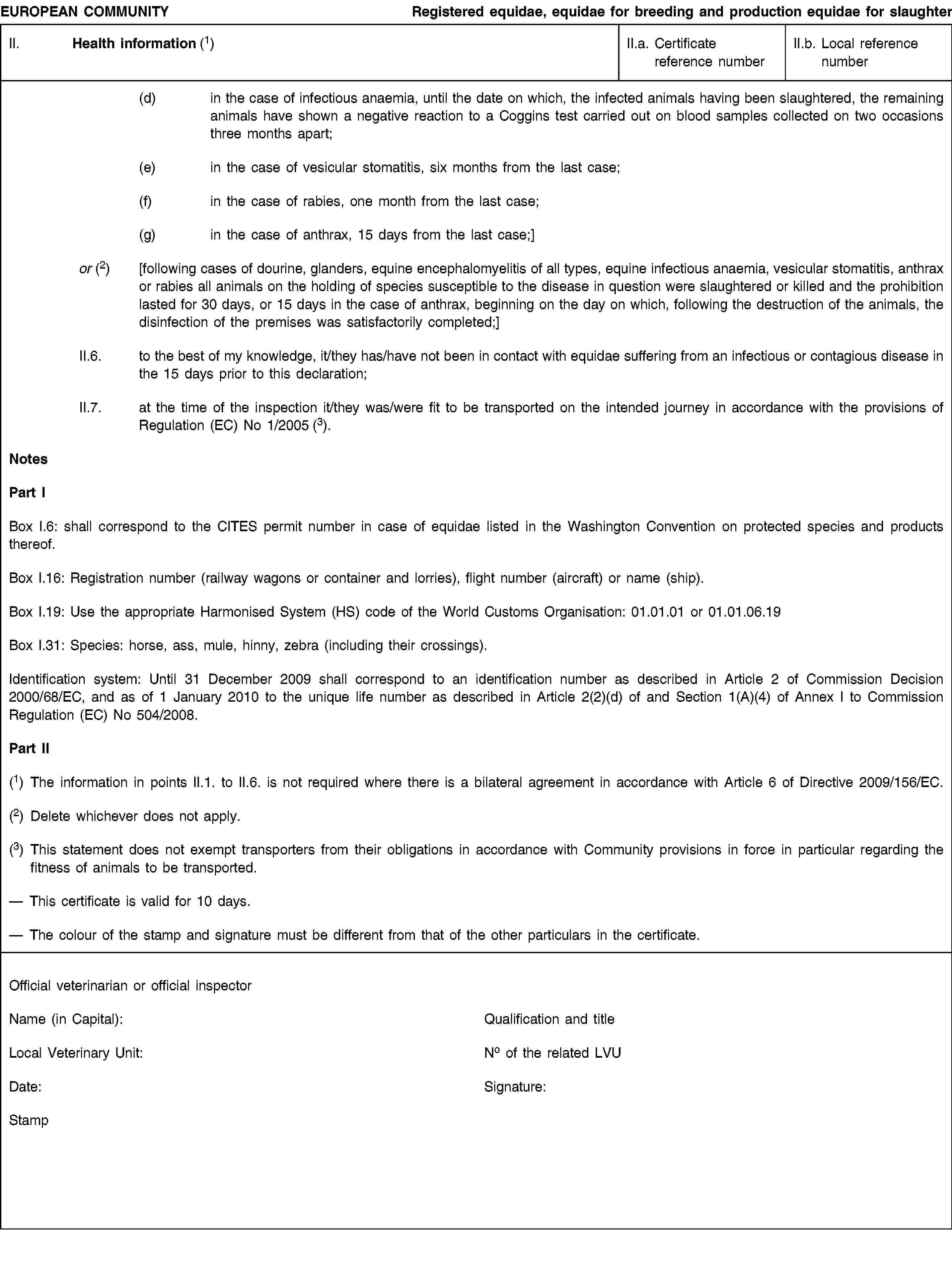 EUROPEAN COMMUNITYRegistered equidae, equidae for breeding and production equidae for slaughterII. Health information (1)II.a. Certificate reference numberII.b. Local reference number(d)in the case of infectious anaemia, until the date on which, the infected animals having been slaughtered, the remaining animals have shown a negative reaction to a Coggins test carried out on blood samples collected on two occasions three months apart;(e)in the case of vesicular stomatitis, six months from the last case;(f)in the case of rabies, one month from the last case;(g)in the case of anthrax, 15 days from the last case;]or (2)[following cases of dourine, glanders, equine encephalomyelitis of all types, equine infectious anaemia, vesicular stomatitis, anthrax or rabies all animals on the holding of species susceptible to the disease in question were slaughtered or killed and the prohibition lasted for 30 days, or 15 days in the case of anthrax, beginning on the day on which, following the destruction of the animals, the disinfection of the premises was satisfactorily completed;]II.6.to the best of my knowledge, it/they has/have not been in contact with equidae suffering from an infectious or contagious disease in the 15 days prior to this declaration;II.7.at the time of the inspection it/they was/were fit to be transported on the intended journey in accordance with the provisions of Regulation (EC) No 1/2005 (3).NotesPart IBox I.6: shall correspond to the CITES permit number in case of equidae listed in the Washington Convention on protected species and products thereof.Box I.16: Registration number (railway wagons or container and lorries), flight number (aircraft) or name (ship).Box I.19: Use the appropriate Harmonised System (HS) code of the World Customs Organisation: 01.01.01 or 01.01.06.19Box I.31: Species: horse, ass, mule, hinny, zebra (including their crossings).Identification system: Until 31 December 2009 shall correspond to an identification number as described in Article 2 of Commission Decision 2000/68/EC, and as of 1 January 2010 to the unique life number as described in Article 2(2)(d) of and Section 1(A)(4) of Annex I to Commission Regulation (EC) No 504/2008.Part II(1) The information in points II.1. to II.6. is not required where there is a bilateral agreement in accordance with Article 6 of Directive 2009/156/EC.(2) Delete whichever does not apply.(3) This statement does not exempt transporters from their obligations in accordance with Community provisions in force in particular regarding the fitness of animals to be transported.This certificate is valid for 10 days.The colour of the stamp and signature must be different from that of the other particulars in the certificate.Official veterinarian or official inspectorName (in Capital):Qualification and titleLocal Veterinary Unit:No of the related LVUDate:Signature:Stamp