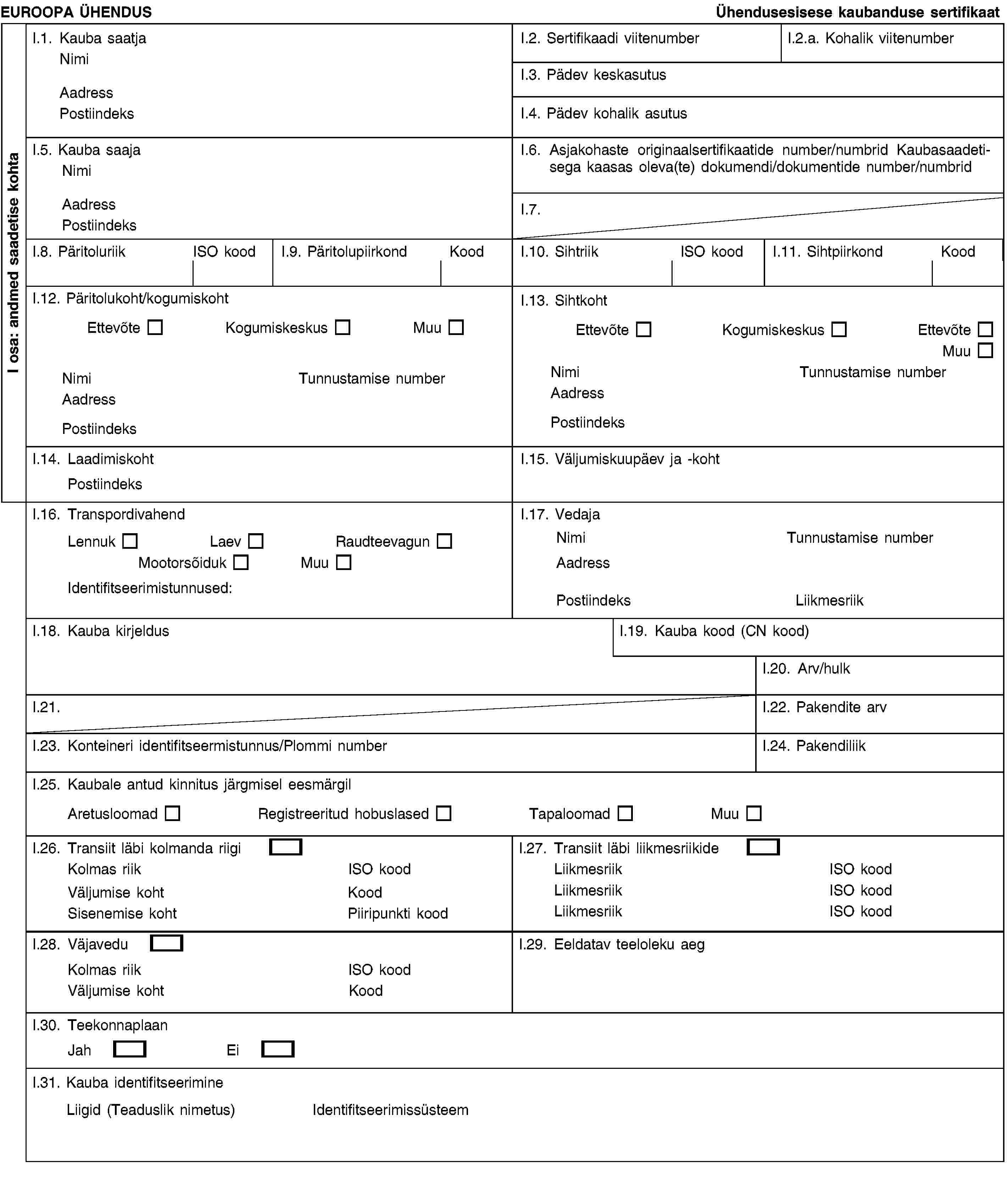 EUROOPA ÜHENDUSÜhendusesisese kaubanduse sertifikaatI.1. Kauba saatjaNimiAadressPostiindeksI.2. Sertifikaadi viitenumberI.2.a. Kohalik viitenumberI.3. Pädev keskasutusI.4. Pädev kohalik asutusI.5. Kauba saajaNimiAadressPostiindeksI.6. Asjakohaste originaalsertifikaatide number/numbrid Kaubasaadetisega kaasas oleva(te) dokumendi/dokumentide number/numbridI.7.I.8. PäritoluriikISO koodI.9. PäritolupiirkondKoodI.10. SihtriikISO koodI.11. SihtpiirkondKoodI.12. Päritolukoht/kogumiskohtEttevõteKogumiskeskusMuuNimiTunnustamise numberAadressPostiindeksI.13. SihtkohtEttevõteKogumiskeskusEttevõteMuuNimiTunnustamise numberAadressPostiindeksI.14. LaadimiskohtPostiindeksI.15. Väljumiskuupäev ja -kohtI.16. TranspordivahendLennukLaevRaudteevagunMootorsõidukMuuIdentifitseerimistunnused:I.17. VedajaNimiTunnustamise numberAadressPostiindeksLiikmesriikI.18. Kauba kirjeldusI.19. Kauba kood (CN kood)I.20. Arv/hulkI.21.I.22. Pakendite arvI.23. Konteineri identifitseermistunnus/Plommi numberI.24. PakendiliikI.25. Kaubale antud kinnitus järgmisel eesmärgilAretusloomadRegistreeritud hobuslasedTapaloomadMuuI.26. Transiit läbi kolmanda riigiKolmas riikISO koodVäljumise kohtKoodSisenemise kohtPiiripunkti koodI.27. Transiit läbi liikmesriikideLiikmesriikISO koodLiikmesriikISO koodLiikmesriikISO koodI.28. VäjaveduKolmas riikISO koodVäljumise kohtKoodI.29. Eeldatav teeloleku aegI.30. TeekonnaplaanJahEiI.31. Kauba identifitseerimineLiigid (Teaduslik nimetus)IdentifitseerimissüsteemI osa: andmed saadetise kohta
