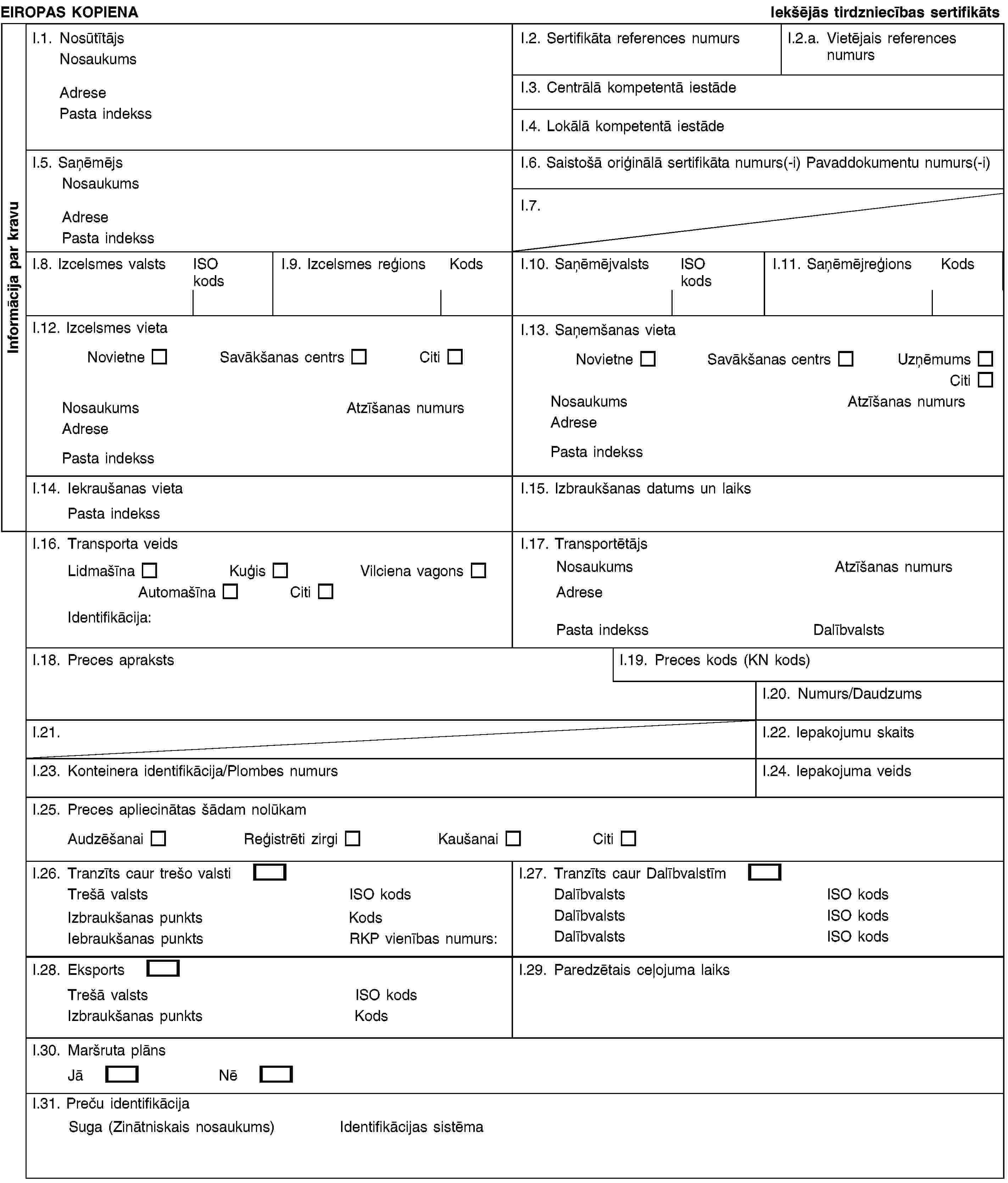 EIROPAS KOPIENAIekšējās tirdzniecības sertifikātsI.1. NosūtītājsNosaukumsAdresePasta indekssI.2. Sertifikāta references numursI.2.a. Vietējais references numursI.3. Centrālā kompetentā iestādeI.4. Lokālā kompetentā iestādeI.5. SaņēmējsNosaukumsAdresePasta indekssI.6. Saistošā oriģinālā sertifikāta numurs(-i) Pavaddokumentu numurs(-i)I.7.I.8. Izcelsmes valstsISO kodsI.9. Izcelsmes reģionsKodsI.10. SaņēmējvalstsISO kodsI.11. SaņēmējreģionsKodsI.12. Izcelsmes vietaNovietneSavākšanas centrsCitiNosaukumsAtzīšanas numursAdresePasta indekssI.13. Saņemšanas vietaNovietneSavākšanas centrsUzņēmumsCitiNosaukumsAtzīšanas numursAdresePasta indekssI.14. Iekraušanas vietaPasta indekssI.15. Izbraukšanas datums un laiksI.16. Transporta veidsLidmašīnaKuģisVilciena vagonsAutomašīnaCitiIdentifikācija:I.17. TransportētājsNosaukumsAtzīšanas numursAdresePasta indekssDalībvalstsI.18. Preces aprakstsI.19. Preces kods (KN kods)I.20. Numurs/DaudzumsI.21.I.22. Iepakojumu skaitsI.23. Konteinera identifikācija/Plombes numursI.24. Iepakojuma veidsI.25. Preces apliecinātas šādam nolūkamAudzēšanaiReģistrēti zirgiKaušanaiCitiI.26. Tranzīts caur trešo valstiTrešā valstsISO kodsIzbraukšanas punktsKodsIebraukšanas punktsRKP vienības numurs:I.27. Tranzīts caur DalībvalstīmDalībvalstsISO kodsDalībvalstsISO kodsDalībvalstsISO kodsI.28. EksportsTrešā valstsISO kodsIzbraukšanas punktsKodsI.29. Paredzētais ceļojuma laiksI.30. Maršruta plānsJāNēI.31. Preču identifikācijaSuga (Zinātniskais nosaukums)Identifikācijas sistēmaInformācija par kravu