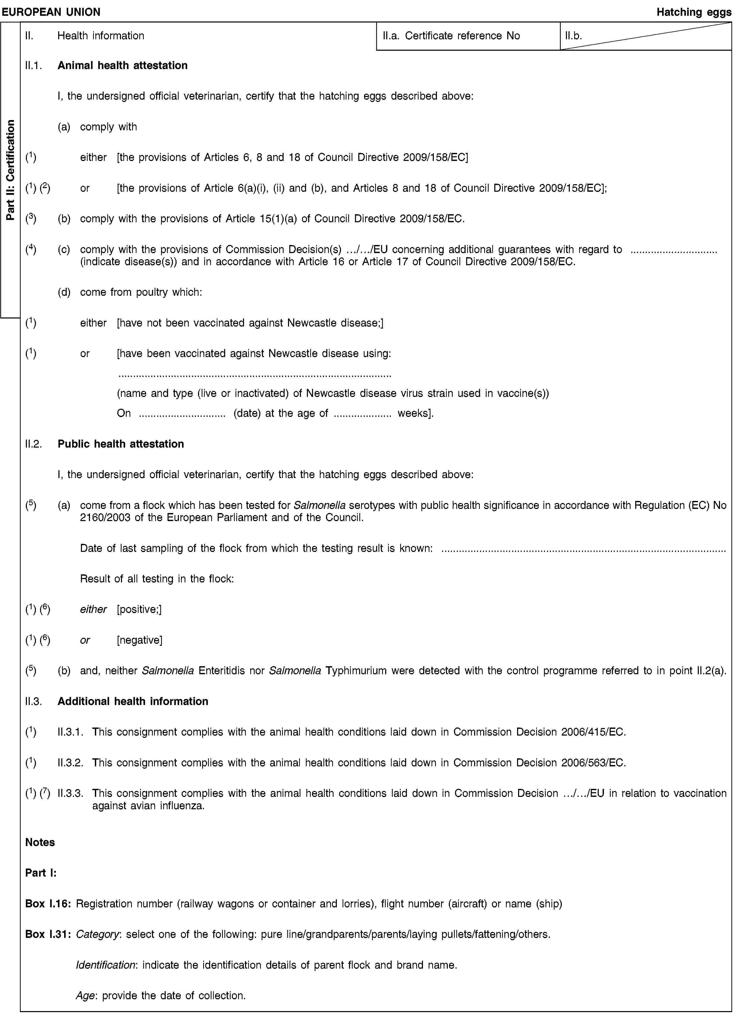 Part II: CertificationEUROPEAN UNIONHatching eggsII. Health informationII.a. Certificate reference NoII.b.II.1. Animal health attestationI, the undersigned official veterinarian, certify that the hatching eggs described above:(a) comply with(1) either [the provisions of Articles 6, 8 and 18 of Council Directive 2009/158/EC](1) (2) or [the provisions of Article 6(a)(i), (ii) and (b), and Articles 8 and 18 of Council Directive 2009/158/EC];(3) (b) comply with the provisions of Article 15(1)(a) of Council Directive 2009/158/EC.(4) (c) comply with the provisions of Commission Decision(s) …/…/EU concerning additional guarantees with regard to … (indicate disease(s)) and in accordance with Article 16 or Article 17 of Council Directive 2009/158/EC.(d) come from poultry which:(1) either [have not been vaccinated against Newcastle disease;](1) or [have been vaccinated against Newcastle disease using:(name and type (live or inactivated) of Newcastle disease virus strain used in vaccine(s))On … (date) at the age of … weeks].II.2. Public health attestationI, the undersigned official veterinarian, certify that the hatching eggs described above:(5) (a) come from a flock which has been tested for Salmonella serotypes with public health significance in accordance with Regulation (EC) No 2160/2003 of the European Parliament and of the Council.Date of last sampling of the flock from which the testing result is known: …Result of all testing in the flock:(1) (6) either [positive;](1) (6) or [negative](5) (b) and, neither Salmonella Enteritidis nor Salmonella Typhimurium were detected with the control programme referred to in point II.2(a).II.3. Additional health information(1) II.3.1. This consignment complies with the animal health conditions laid down in Commission Decision 2006/415/EC.(1) II.3.2. This consignment complies with the animal health conditions laid down in Commission Decision 2006/563/EC.(1) (7) II.3.3. This consignment complies with the animal health conditions laid down in Commission Decision …/…/EU in relation to vaccination against avian influenza.NotesPart I:Box I.16: Registration number (railway wagons or container and lorries), flight number (aircraft) or name (ship)Box I.31: Category: select one of the following: pure line/grandparents/parents/laying pullets/fattening/others.Identification: indicate the identification details of parent flock and brand name.Age: provide the date of collection.