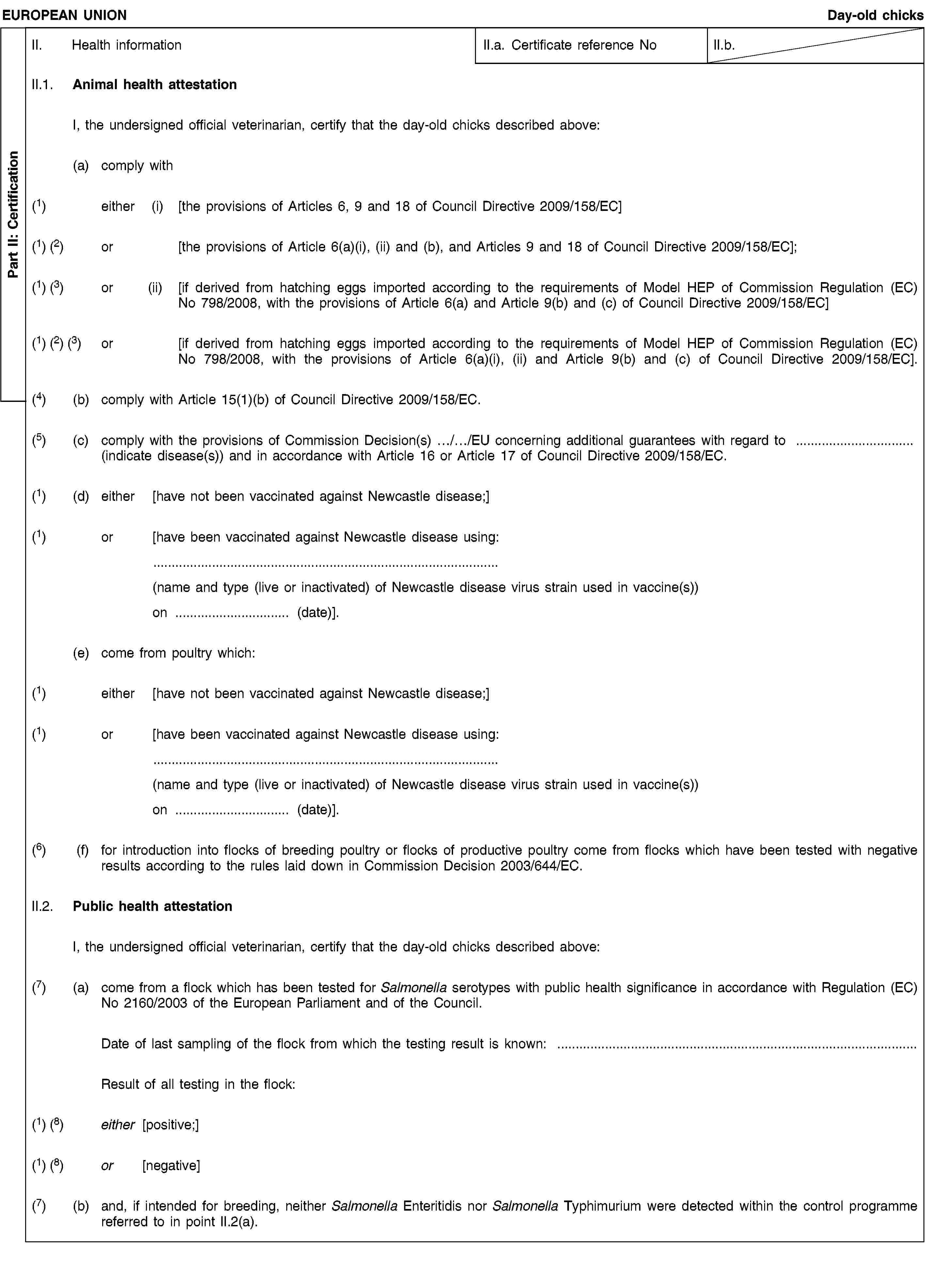 Part II: CertificationEUROPEAN UNIONDay-old chicksII. Health informationII.a. Certificate reference NoII.b.II.1. Animal health attestationI, the undersigned official veterinarian, certify that the day-old chicks described above:(a) comply with(1) either (i) [the provisions of Articles 6, 9 and 18 of Council Directive 2009/158/EC](1) (2) or [the provisions of Article 6(a)(i), (ii) and (b), and Articles 9 and 18 of Council Directive 2009/158/EC];(1) (3) or (ii) [if derived from hatching eggs imported according to the requirements of Model HEP of Commission Regulation (EC) No 798/2008, with the provisions of Article 6(a) and Article 9(b) and (c) of Council Directive 2009/158/EC](1) (2) (3) or [if derived from hatching eggs imported according to the requirements of Model HEP of Commission Regulation (EC) No 798/2008, with the provisions of Article 6(a)(i), (ii) and Article 9(b) and (c) of Council Directive 2009/158/EC].(4) (b) comply with Article 15(1)(b) of Council Directive 2009/158/EC.(5) (c) comply with the provisions of Commission Decision(s) …/…/EU concerning additional guarantees with regard to … (indicate disease(s)) and in accordance with Article 16 or Article 17 of Council Directive 2009/158/EC.(1) (d) either [have not been vaccinated against Newcastle disease;](1) or [have been vaccinated against Newcastle disease using:(name and type (live or inactivated) of Newcastle disease virus strain used in vaccine(s))on … (date)].(e) come from poultry which:(1) either [have not been vaccinated against Newcastle disease;](1) or [have been vaccinated against Newcastle disease using:(name and type (live or inactivated) of Newcastle disease virus strain used in vaccine(s))on … (date)].(6) (f) for introduction into flocks of breeding poultry or flocks of productive poultry come from flocks which have been tested with negative results according to the rules laid down in Commission Decision 2003/644/EC.II.2. Public health attestationI, the undersigned official veterinarian, certify that the day-old chicks described above:(7) (a) come from a flock which has been tested for Salmonella serotypes with public health significance in accordance with Regulation (EC) No 2160/2003 of the European Parliament and of the Council.Date of last sampling of the flock from which the testing result is known: …Result of all testing in the flock:(1) (8) either [positive;](1) (8) or [negative](7) (b) and, if intended for breeding, neither Salmonella Enteritidis nor Salmonella Typhimurium were detected within the control programme referred to in point II.2(a).