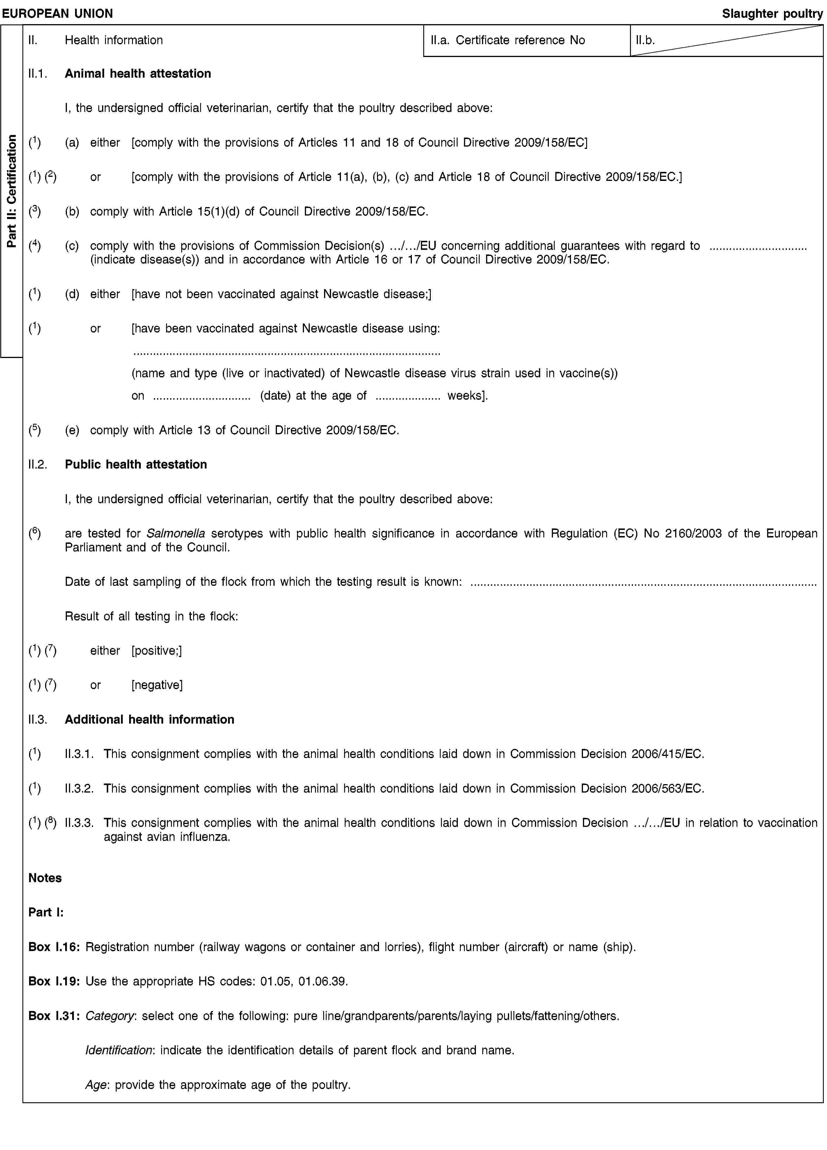 Part II: CertificationEUROPEAN UNIONSlaughter poultryII. Health informationII.a. Certificate reference NoII.b.II.1. Animal health attestationI, the undersigned official veterinarian, certify that the poultry described above:(1) (a) either [comply with the provisions of Articles 11 and 18 of Council Directive 2009/158/EC](1) (2) or [comply with the provisions of Article 11(a), (b), (c) and Article 18 of Council Directive 2009/158/EC.](3) (b) comply with Article 15(1)(d) of Council Directive 2009/158/EC.(4) (c) comply with the provisions of Commission Decision(s) …/…/EU concerning additional guarantees with regard to … (indicate disease(s)) and in accordance with Article 16 or 17 of Council Directive 2009/158/EC.(1) (d) either [have not been vaccinated against Newcastle disease;](1) or [have been vaccinated against Newcastle disease using:(name and type (live or inactivated) of Newcastle disease virus strain used in vaccine(s))on … (date) at the age of … weeks].(5) (e) comply with Article 13 of Council Directive 2009/158/EC.II.2. Public health attestationI, the undersigned official veterinarian, certify that the poultry described above:(6) are tested for Salmonella serotypes with public health significance in accordance with Regulation (EC) No 2160/2003 of the European Parliament and of the Council.Date of last sampling of the flock from which the testing result is known: …Result of all testing in the flock:(1) (7) either [positive;](1) (7) or [negative]II.3. Additional health information(1) II.3.1. This consignment complies with the animal health conditions laid down in Commission Decision 2006/415/EC.(1) II.3.2. This consignment complies with the animal health conditions laid down in Commission Decision 2006/563/EC.(1) (8) II.3.3. This consignment complies with the animal health conditions laid down in Commission Decision …/…/EU in relation to vaccination against avian influenza.NotesPart I:Box I.16: Registration number (railway wagons or container and lorries), flight number (aircraft) or name (ship).Box I.19: Use the appropriate HS codes: 01.05, 01.06.39.Box I.31: Category: select one of the following: pure line/grandparents/parents/laying pullets/fattening/others.Identification: indicate the identification details of parent flock and brand name.Age: provide the approximate age of the poultry.