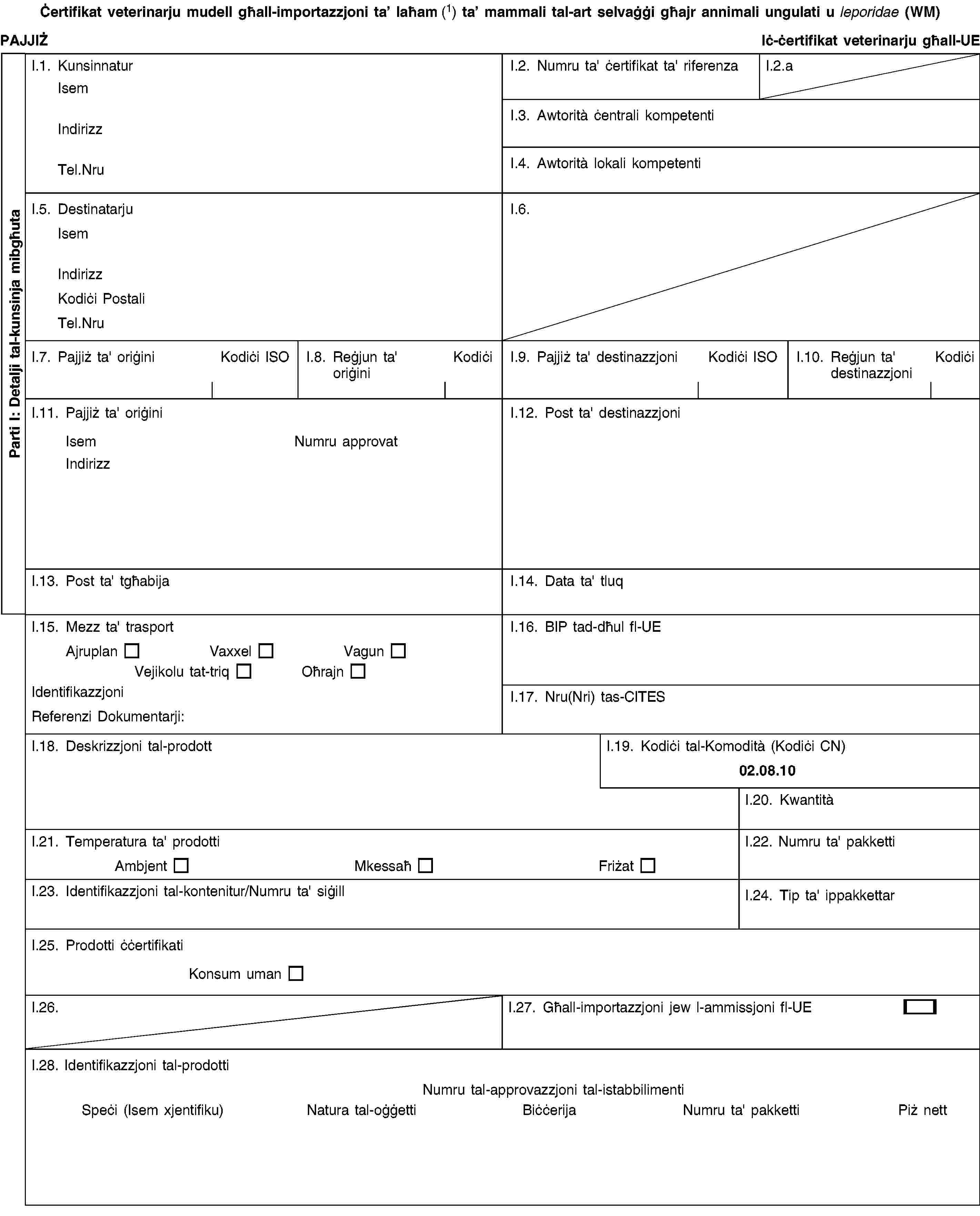 Parti I: Detalji tal-kunsinja mibgħutaĊertifikat veterinarju mudell għall-importazzjoni ta’ laħam (1) ta’ mammali tal-art selvaġġi għajr annimali ungulati u leporidae (WM)PAJJIŻIċ-ċertifikat veterinarju għall-UEI.1. KunsinnaturIsemIndirizzTel.NruI.2. Numru ta' ċertifikat ta' riferenzaI.2.aI.3. Awtorità ċentrali kompetentiI.4. Awtorità lokali kompetentiI.5. DestinatarjuIsemIndirizzKodiċi PostaliTel.NruI.6.I.7. Pajjiż ta' oriġiniKodiċi ISOI.8. Reġjun ta' oriġiniKodiċiI.9. Pajjiż ta' destinazzjoniKodiċi ISOI.10. Reġjun ta' destinazzjoniKodiċiI.11. Pajjiż ta' oriġiniIsemNumru approvatIndirizzI.12. Post ta' destinazzjoniI.13. Post ta' tgħabijaI.14. Data ta' tluqI.15. Mezz ta' trasportAjruplanVaxxelVagunVejikolu tat-triqOħrajnIdentifikazzjoniReferenzi Dokumentarji:I.16. BIP tad-dħul fl-UEI.17. Nru(Nri) tas-CITESI.18. Deskrizzjoni tal-prodottI.19. Kodiċi tal-Komodità (Kodiċi CN)02.08.10I.20. KwantitàI.21. Temperatura ta' prodottiAmbjentMkessaħFriżatI.22. Numru ta' pakkettiI.23. Identifikazzjoni tal-kontenitur/Numru ta' siġillI.24. Tip ta' ippakkettarI.25. Prodotti ċċertifikatiKonsum umanI.26.I.27. Għall-importazzjoni jew l-ammissjoni fl-UEI.28. Identifikazzjoni tal-prodottiNumru tal-approvazzjoni tal-istabbilimentiSpeċi (Isem xjentifiku)Natura tal-oġġettiBiċċerijaNumru ta' pakkettiPiż nett