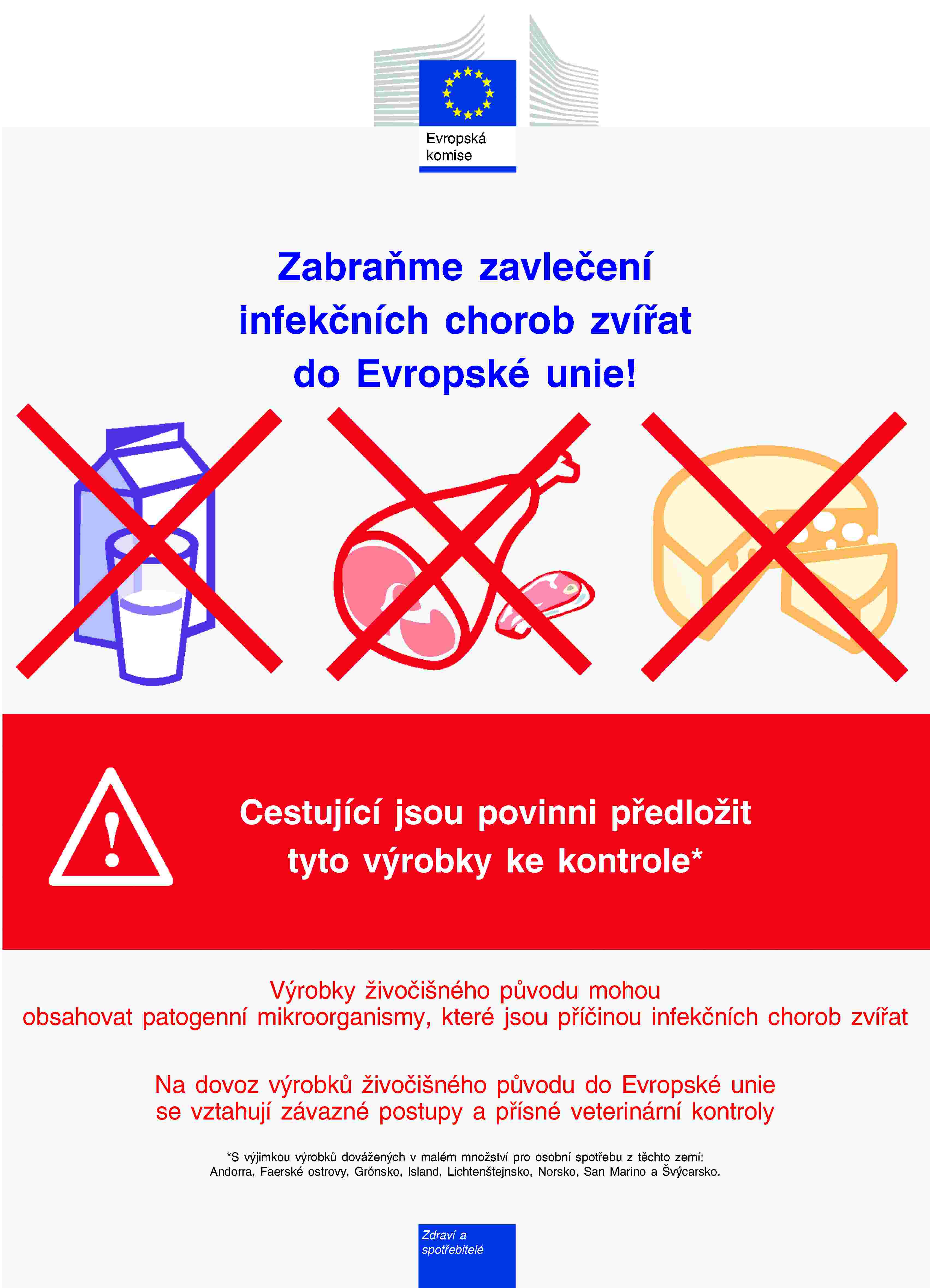 Evropská komiseZabraňme zavlečení infekčních chorob zvířat do Evropské unie!Cestující jsou povinni předložit tyto výrobky ke kontrole*Výrobky živočišného původu mohou obsahovat patogenní mikroorganismy, které jsou příčinou infekčních chorob zvířatNa dovoz výrobků živočišného původu do Evropské unie se vztahují závazné postupy a přísné veterinární kontroly*S výjimkou výrobků dovážených v malém množství pro osobní spotřebu z těchto zemí:Andorra, Faerské ostrovy, Grónsko, Island, Lichtenštejnsko, Norsko, San Marino a Švýcarsko.Zdraví a spotřebitelé