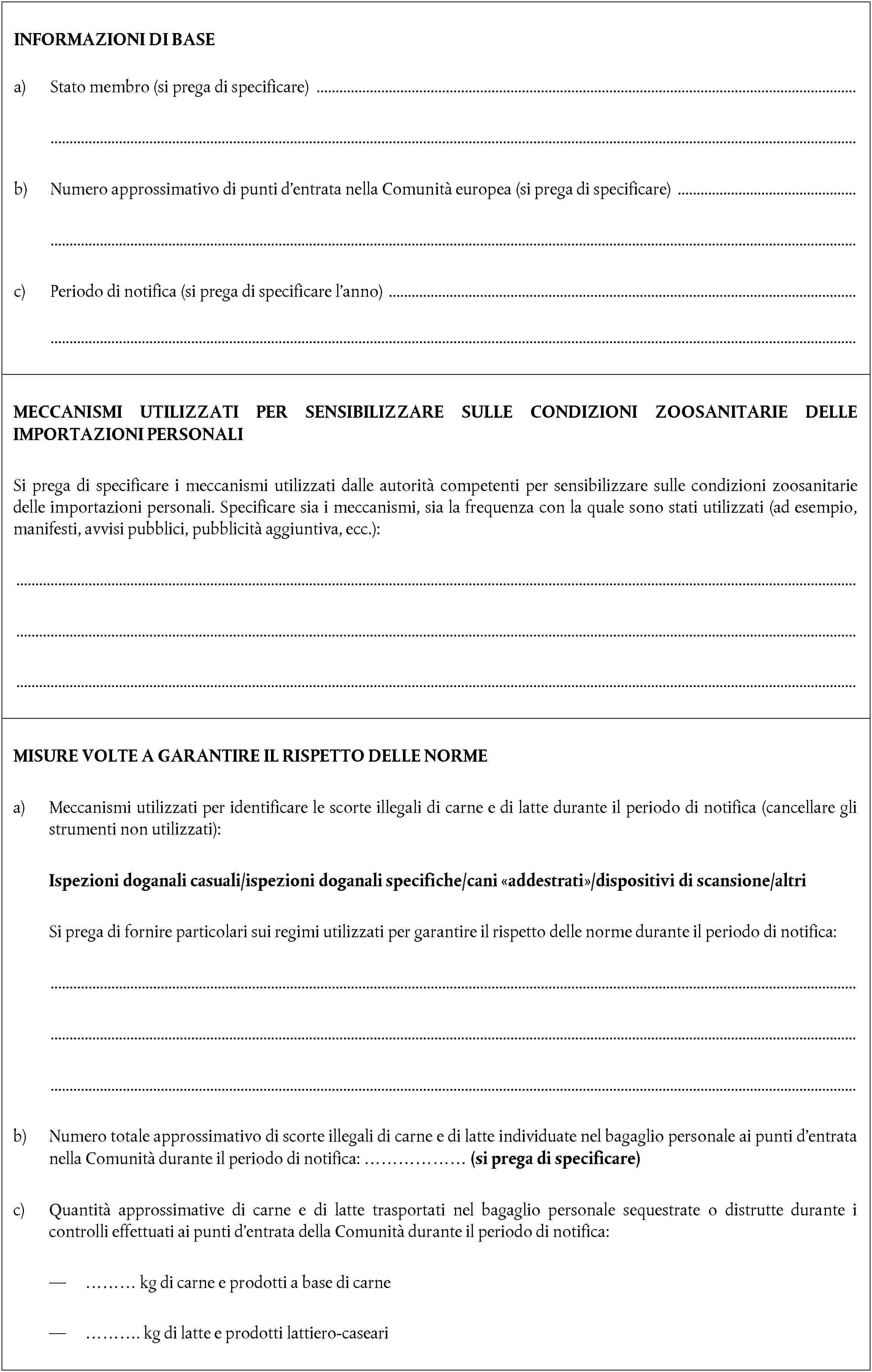 INFORMAZIONI DI BASEa) Stato membro (si prega di specificare)b) Numero approssimativo di punti d’entrata nella Comunità europea (si prega di specificare)c) Periodo di notifica (si prega di specificare l’anno)MECCANISMI UTILIZZATI PER SENSIBILIZZARE SULLE CONDIZIONI ZOOSANITARIE DELLE IMPORTAZIONI PERSONALISi prega di specificare i meccanismi utilizzati dalle autorità competenti per sensibilizzare sulle condizioni zoosanitarie delle importazioni personali. Specificare sia i meccanismi, sia la frequenza con la quale sono stati utilizzati (ad esempio, manifesti, avvisi pubblici, pubblicità aggiuntiva, ecc.):MISURE VOLTE A GARANTIRE IL RISPETTO DELLE NORMEa) Meccanismi utilizzati per identificare le scorte illegali di carne e di latte durante il periodo di notifica (cancellare gli strumenti non utilizzati):Ispezioni doganali casuali/ispezioni doganali specifiche/cani addestrati/dispositivi di scansione/altriSi prega di fornire particolari sui regimi utilizzati per garantire il rispetto delle norme durante il periodo di notifica:b) Numero totale approssimativo di scorte illegali di carne e di latte individuate nel bagaglio personale ai punti d’entrata nella Comunità durante il periodo di notifica: ……………… (si prega di specificare)c) Quantità approssimative di carne e di latte trasportati nel bagaglio personale sequestrate o distrutte durante i controlli effettuati ai punti d’entrata della Comunità durante il periodo di notifica:— ……… kg di carne e prodotti a base di carne— ………. kg di latte e prodotti lattiero-caseari