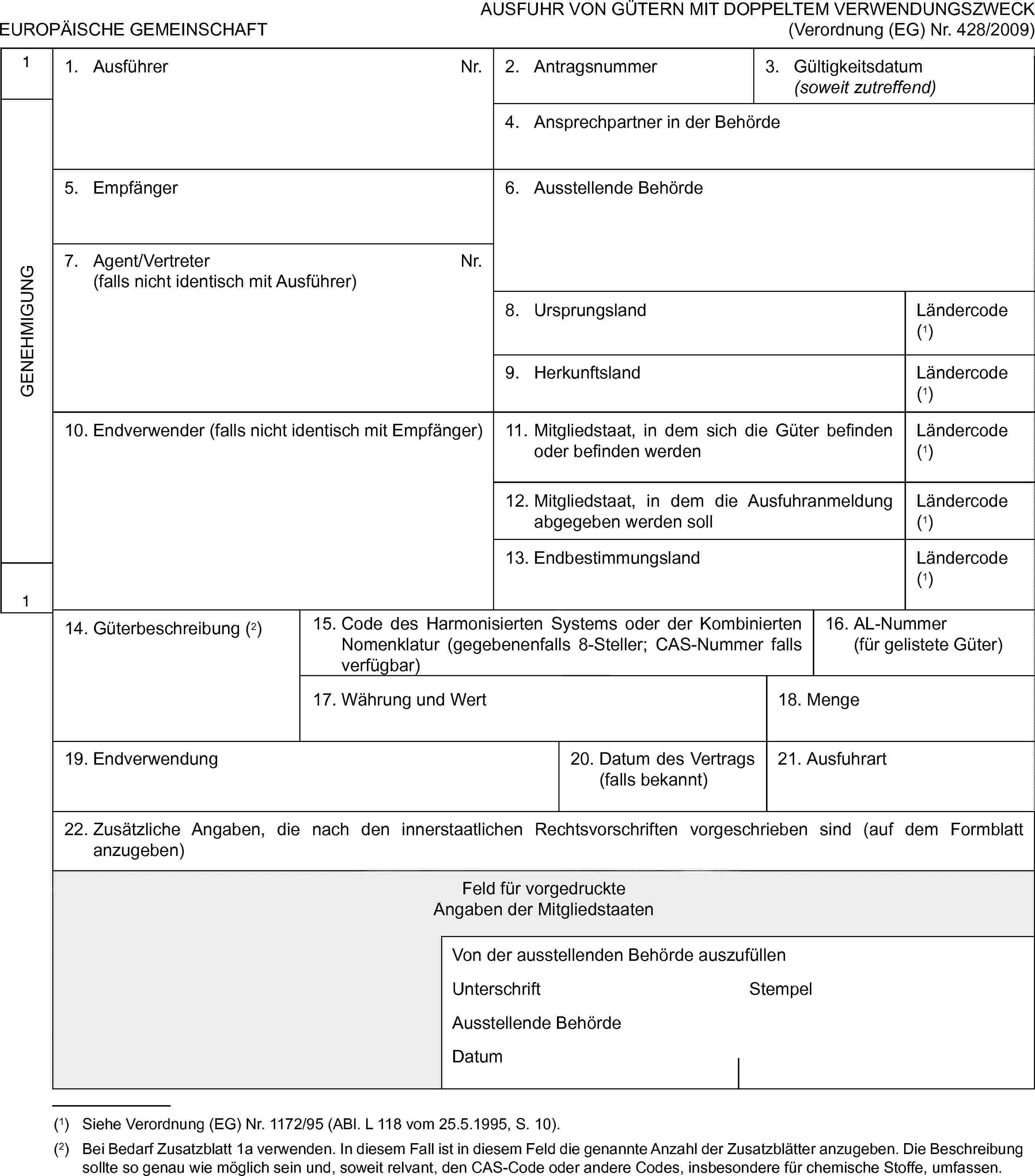 EUROPÄISCHE GEMEINSCHAFTAUSFUHR VON GÜTERN MIT DOPPELTEM VERWENDUNGSZWECK (Verordnung (EG) Nr. 428/2009)1GENEHMIGUNG11. AusführerNr.2. Antragsnummer3. Gültigkeitsdatum (soweit zutreffend)4. Ansprechpartner in der Behörde5. Empfänger6. Ausstellende Behörde7. Agent/Vertreter(falls nicht identisch mit Ausführer)Nr.8. UrsprungslandLändercode (1)9. HerkunftslandLändercode (1)10. Endverwender (falls nicht identisch mit Empfänger)11. Mitgliedstaat, in dem sich die Güter befinden oder befinden werdenLändercode (1)12. Mitgliedstaat, in dem die Ausfuhranmeldung abgegeben werden sollLändercode (1)13. EndbestimmungslandLändercode (1)14. Güterbeschreibung (2)15. Code des Harmonisierten Systems oder der Kombinierten Nomenklatur (gegebenenfalls 8-Steller; CAS-Nummer falls verfügbar)16. AL-Nummer (für gelistete Güter)17. Währung und Wert18. Menge19. Endverwendung20. Datum des Vertrags (falls bekannt)21. Ausfuhrart22. Zusätzliche Angaben, die nach den innerstaatlichen Rechtsvorschriften vorgeschrieben sind (auf dem Formblatt anzugeben)Feld für vorgedruckteAngaben der MitgliedstaatenVon der ausstellenden Behörde auszufüllenUnterschriftStempelAusstellende BehördeDatum(1) Siehe Verordnung (EG) Nr. 1172/95 (ABl. L 118 vom 25.5.1995, S. 10).(2) Bei Bedarf Zusatzblatt 1a verwenden. In diesem Fall ist in diesem Feld die genannte Anzahl der Zusatzblätter anzugeben. Die Beschreibung sollte so genau wie möglich sein und, soweit relvant, den CAS-Code oder andere Codes, insbesondere für chemische Stoffe, umfassen.