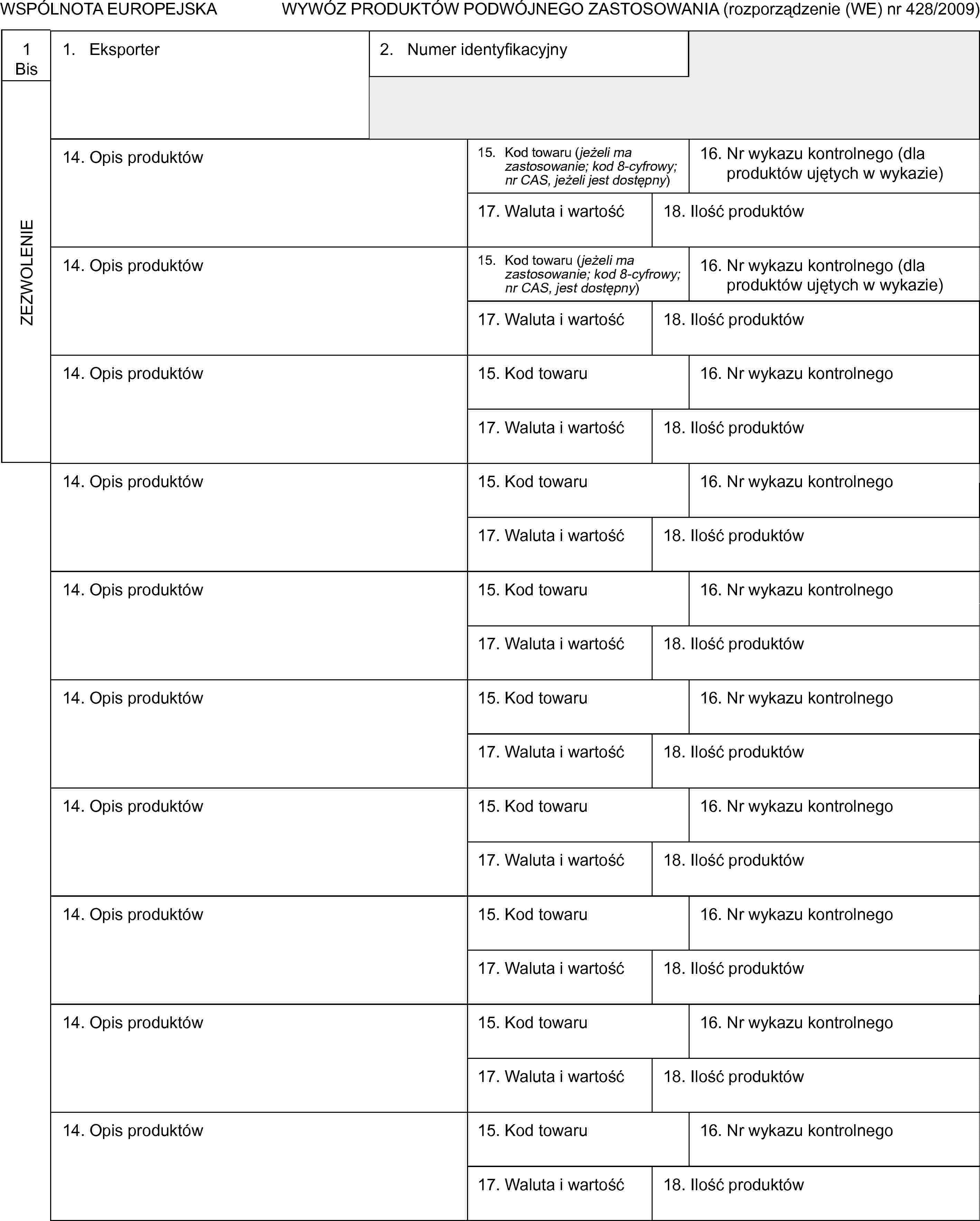 WSPÓLNOTA EUROPEJSKAWYWÓZ PRODUKTÓW PODWÓJNEGO ZASTOSOWANIA (rozporządzenie (WE) nr 428/2009)1BisZEZWOLENIE1. Eksporter2. Numer identyfikacyjny14. Opis produktów15. Kod towaru (jeżeli ma zastosowanie; kod 8-cyfrowy; nr CAS, jeżeli jest dostępny)16. Nr wykazu kontrolnego (dla produktów ujętych w wykazie)17. Waluta i wartość18. Ilość produktów14. Opis produktów15. Kod towaru (jeżeli ma zastosowanie; kod 8-cyfrowy; nr CAS, jest dostępny)16. Nr wykazu kontrolnego (dla produktów ujętych w wykazie)17. Waluta i wartość18. Ilość produktów14. Opis produktów15. Kod towaru16. Nr wykazu kontrolnego17. Waluta i wartość18. Ilość produktów14. Opis produktów15. Kod towaru16. Nr wykazu kontrolnego17. Waluta i wartość18. Ilość produktów14. Opis produktów15. Kod towaru16. Nr wykazu kontrolnego17. Waluta i wartość18. Ilość produktów14. Opis produktów15. Kod towaru16. Nr wykazu kontrolnego17. Waluta i wartość18. Ilość produktów14. Opis produktów15. Kod towaru16. Nr wykazu kontrolnego17. Waluta i wartość18. Ilość produktów14. Opis produktów15. Kod towaru16. Nr wykazu kontrolnego17. Waluta i wartość18. Ilość produktów14. Opis produktów15. Kod towaru16. Nr wykazu kontrolnego17. Waluta i wartość18. Ilość produktów14. Opis produktów15. Kod towaru16. Nr wykazu kontrolnego17. Waluta i wartość18. Ilość produktów