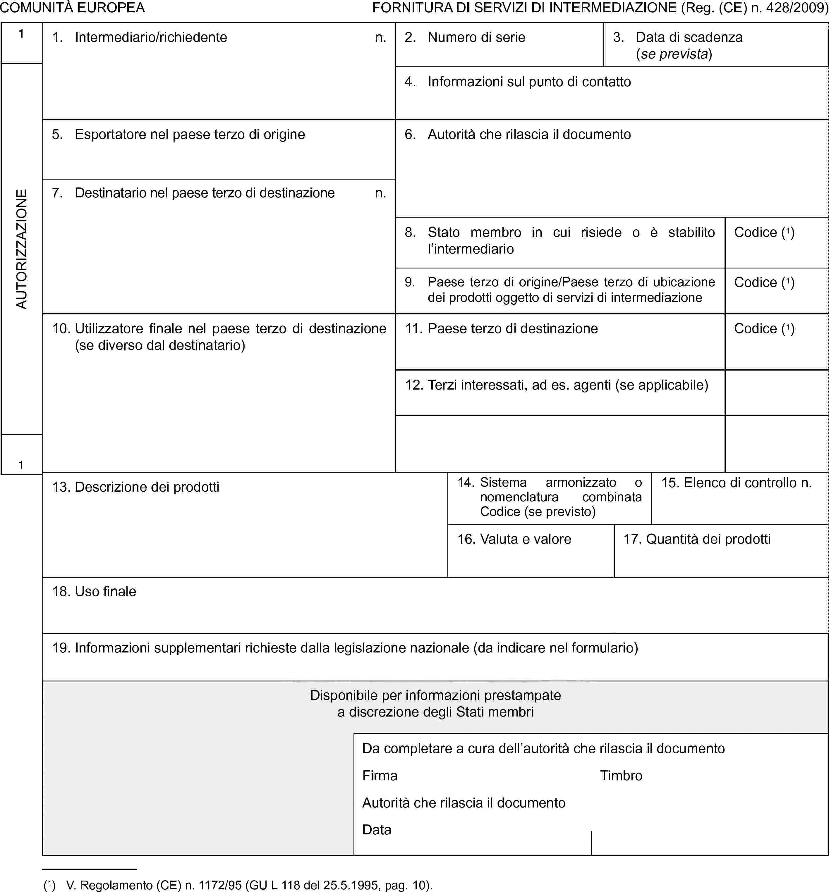 COMUNITÀ EUROPEAFORNITURA DI SERVIZI DI INTERMEDIAZIONE (Reg. (CE) n. 428/2009)1AUTORIZZAZIONE11. Intermediario/richiedenten.2. Numero di serie3. Data di scadenza (se prevista)4. Informazioni sul punto di contatto5. Esportatore nel paese terzo di origine6. Autorità che rilascia il documento7. Destinatario nel paese terzo di destinazionen.8. Stato membro in cui risiede o è stabilito l’intermediarioCodice (1)9. Paese terzo di origine/Paese terzo di ubicazione dei prodotti oggetto di servizi di intermediazioneCodice (1)10. Utilizzatore finale nel paese terzo di destinazione (se diverso dal destinatario)11. Paese terzo di destinazioneCodice (1)12. Terzi interessati, ad es. agenti (se applicabile)13. Descrizione dei prodotti14. Sistema armonizzato o nomenclatura combinata Codice (se previsto)15. Elenco di controllo n.16. Valuta e valore17. Quantità dei prodotti18. Uso finale19. Informazioni supplementari richieste dalla legislazione nazionale (da indicare nel formulario)Disponibile per informazioni prestampatea discrezione degli Stati membriDa completare a cura dell’autorità che rilascia il documentoFirmaTimbroAutorità che rilascia il documentoData(1) V. Regolamento (CE) n. 1172/95 (GU L 118 del 25.5.1995, pag. 10).