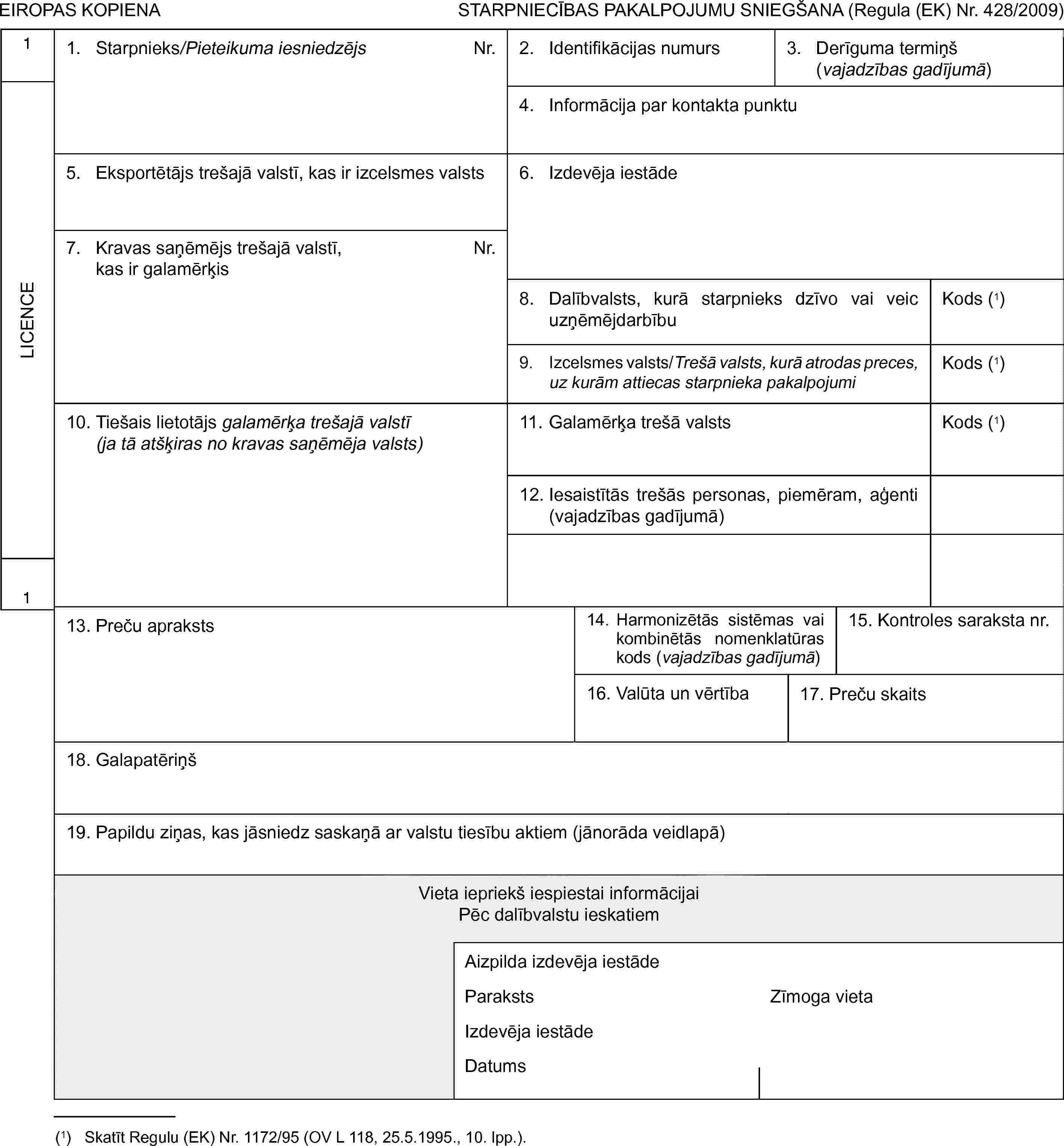 EIROPAS KOPIENASTARPNIECĪBAS PAKALPOJUMU SNIEGŠANA (Regula (EK) Nr. 428/2009)1LICENCE11. Starpnieks/Pieteikuma iesniedzējsNr.2. Identifikācijas numurs3. Derīguma termiņš (vajadzības gadījumā)4. Informācija par kontakta punktu5. Eksportētājs trešajā valstī, kas ir izcelsmes valsts6. Izdevēja iestāde7. Kravas saņēmējs trešajā valstī, kas ir galamērķisNr.8. Dalībvalsts, kurā starpnieks dzīvo vai veic uzņēmējdarbībuKods (1)9. Izcelsmes valsts/Trešā valsts, kurā atrodas preces, uz kurām attiecas starpnieka pakalpojumiKods (1)10. Tiešais lietotājs galamērķa trešajā valstī (ja tā atšķiras no kravas saņēmēja valsts)11. Galamērķa trešā valstsKods (1)12. Iesaistītās trešās personas, piemēram, aģenti (vajadzības gadījumā)13. Preču apraksts14. Harmonizētās sistēmas vai kombinētās nomenklatūras kods (vajadzības gadījumā)15. Kontroles saraksta nr.16. Valūta un vērtība17. Preču skaits18. Galapatēriņš19. Papildu ziņas, kas jāsniedz saskaņā ar valstu tiesību aktiem (jānorāda veidlapā)Vieta iepriekš iespiestai informācijaiPēc dalībvalstu ieskatiemAizpilda izdevēja iestādeParakstsZīmoga vietaIzdevēja iestādeDatums(1) Skatīt Regulu (EK) Nr. 1172/95 (OV L 118, 25.5.1995., 10. lpp.).