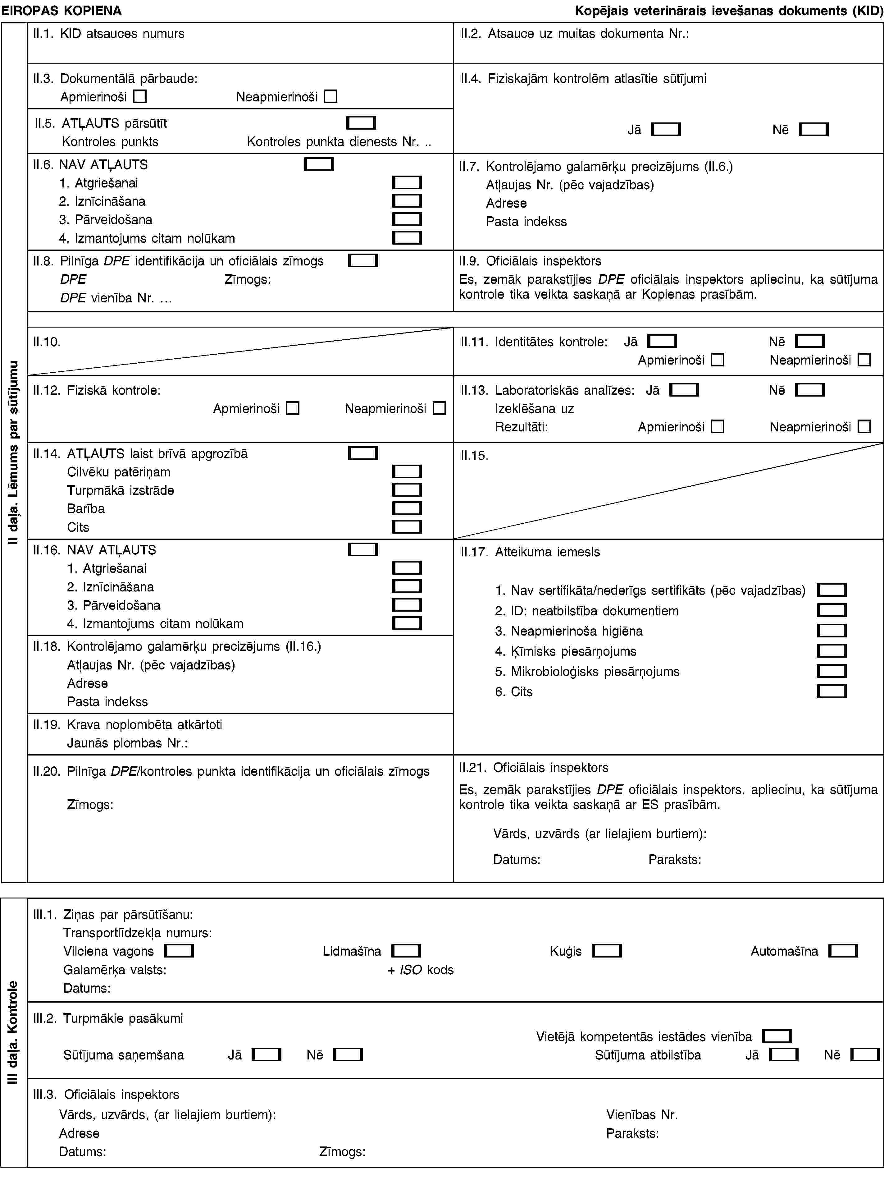 EIROPAS KOPIENAKopējais veterinārais ievešanas dokuments (KID)II.1. KID atsauces numursII.2. Atsauce uz muitas dokumenta Nr.:II.3. Dokumentālā pārbaude:ApmierinošiNeapmierinošiII.4. Fiziskajām kontrolēm atlasītie sūtījumiJāNēII.5. ATĻAUTS pārsūtītKontroles punktsKontroles punkta dienests Nr. .II.6. NAV ATĻAUTS1. Atgriešanai2. Iznīcināšana3. Pārveidošana4. Izmantojums citam nolūkamII.7. Kontrolējamo galamērķu precizējums (II.6.)Atļaujas Nr. (pēc vajadzības)AdresePasta indekssII.8. Pilnīga DPE identifikācija un oficiālais zīmogsDPEZīmogs:DPE vienība Nr. …II.9. Oficiālais inspektorsEs, zemāk parakstījies DPE oficiālais inspektors apliecinu, ka sūtījuma kontrole tika veikta saskaņā ar Kopienas prasībām.II.10.II.11. Identitātes kontrole:JāNēApmierinošiNeapmierinošiII.12. Fiziskā kontrole:ApmierinošiNeapmierinošiII.13. Laboratoriskās analīzes:JāNēIzeklēšana uzRezultāti:ApmierinošiNeapmierinošiII.14. ATĻAUTS laist brīvā apgrozībāCilvēku patēriņamTurpmākā izstrādeBarībaCitsII.15.II.16. NAV ATĻAUTS1. Atgriešanai2. Iznīcināšana3. Pārveidošana4. Izmantojums citam nolūkamII.17. Atteikuma iemesls1. Nav sertifikāta/nederīgs sertifikāts (pēc vajadzības)2. ID: neatbilstība dokumentiem3. Neapmierinoša higiēna4. Ķīmisks piesārņojums5. Mikrobioloģisks piesārņojums6. CitsII.18. Kontrolējamo galamērķu precizējums (II.16.)Atļaujas Nr. (pēc vajadzības)AdresePasta indekssII.19. Krava noplombēta atkārtotiJaunās plombas Nr.:II.20. Pilnīga DPE/kontroles punkta identifikācija un oficiālais zīmogsZīmogs:II.21. Oficiālais inspektorsEs, zemāk parakstījies DPE oficiālais inspektors, apliecinu, ka sūtījuma kontrole tika veikta saskaņā ar ES prasībām.Vārds, uzvārds (ar lielajiem burtiem):Datums:Paraksts:III.1. Ziņas par pārsūtīšanu:Transportlīdzekļa numurs:Vilciena vagonsLidmašīnaKuģisAutomašīnaGalamērķa valsts:+ ISO kodsDatums:III.2. Turpmākie pasākumiVietējā kompetentās iestādes vienībaSūtījuma saņemšanaJāNēSūtījuma atbilstībaJāNēIII.3. Oficiālais inspektorsVārds, uzvārds, (ar lielajiem burtiem):AdreseDatums:Zīmogs:Vienības Nr.Paraksts:II daļa. Lēmums par sūtījumuIII daļa. Kontrole