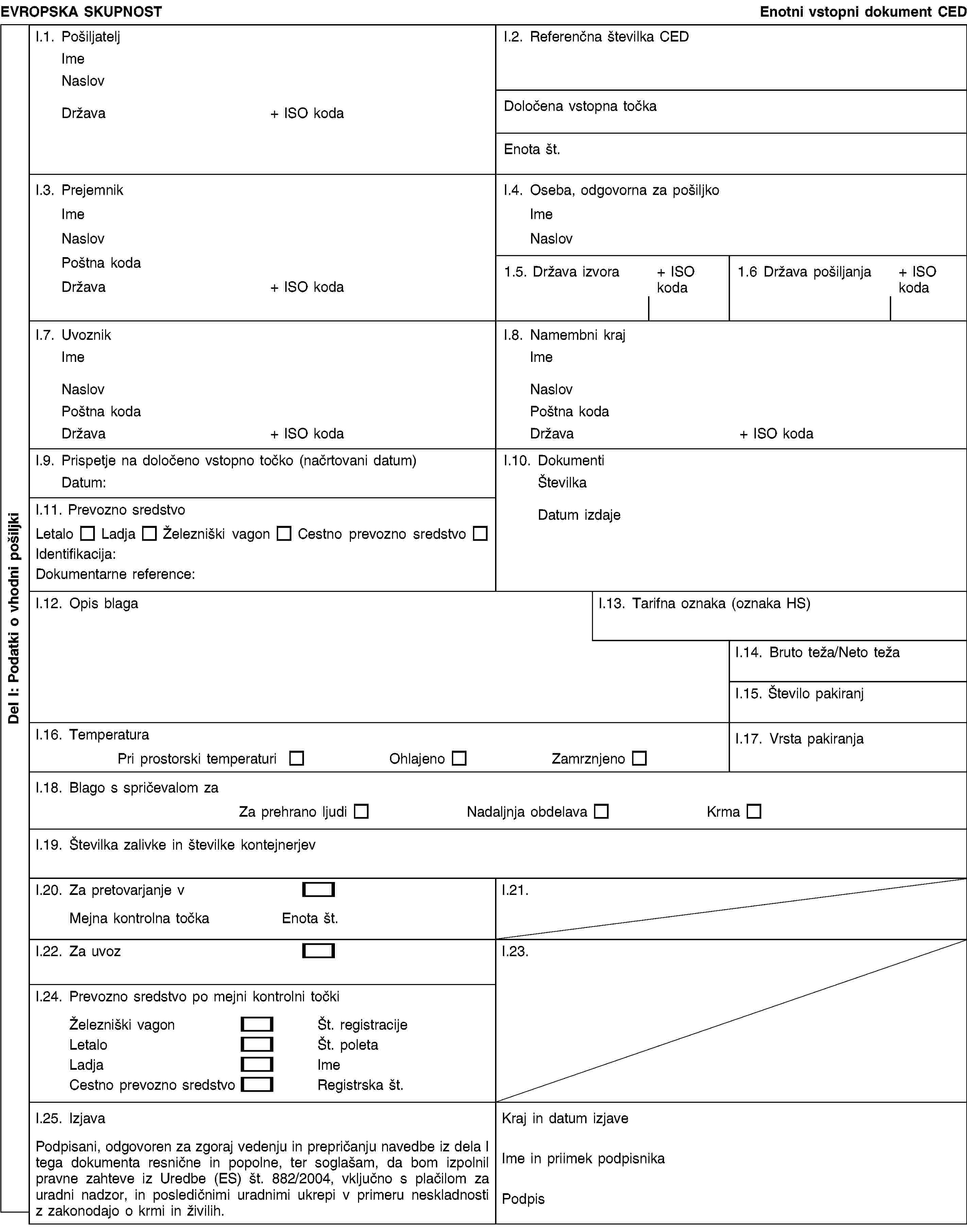 Del I: Podatki o vhodni pošiljkiEVROPSKA SKUPNOSTEnotni vstopni dokument CEDI.1. PošiljateljImeNaslovDržava+ ISO kodaI.2. Referenčna številka CEDDoločena vstopna točkaEnota št.I.3. PrejemnikImeNaslovPoštna kodaDržava+ ISO kodaI.4. Oseba, odgovorna za pošiljkoImeNaslov1.5. Država izvora+ ISO koda1.6 Država pošiljanja+ ISO kodaI.7. UvoznikImeNaslovPoštna kodaDržava+ ISO kodaI.8. Namembni krajImeNaslovPoštna kodaDržava+ ISO kodaI.9. Prispetje na določeno vstopno točko (načrtovani datum)Datum:I.10. DokumentiŠtevilkaDatum izdajeI.11. Prevozno sredstvoLetaloLadjaŽelezniški vagonCestno prevozno sredstvoIdentifikacija:Dokumentarne reference:I.12. Opis blagaI.13. Tarifna oznaka (oznaka HS)I.14. Bruto teža/Neto težaI.15. Število pakiranjI.16. TemperaturaPri prostorski temperaturiOhlajenoZamrznjenoI.17. Vrsta pakiranjaI.18. Blago s spričevalom zaZa prehrano ljudiNadaljnja obdelavaKrmaI.19. Številka zalivke in številke kontejnerjevI.20. Za pretovarjanje vMejna kontrolna točkaEnota št.I.21.I.22. Za uvozI.23.I.24. Prevozno sredstvo po mejni kontrolni točkiŽelezniški vagonŠt. registracijeLetaloŠt. poletaLadjaImeCestno prevozno sredstvoRegistrska št.I.25. IzjavaPodpisani, odgovoren za zgoraj vedenju in prepričanju navedbe iz dela I tega dokumenta resnične in popolne, ter soglašam, da bom izpolnil pravne zahteve iz Uredbe (ES) št. 882/2004, vključno s plačilom za uradni nadzor, in posledičnimi uradnimi ukrepi v primeru neskladnosti z zakonodajo o krmi in živilih.Kraj in datum izjaveIme in priimek podpisnikaPodpis