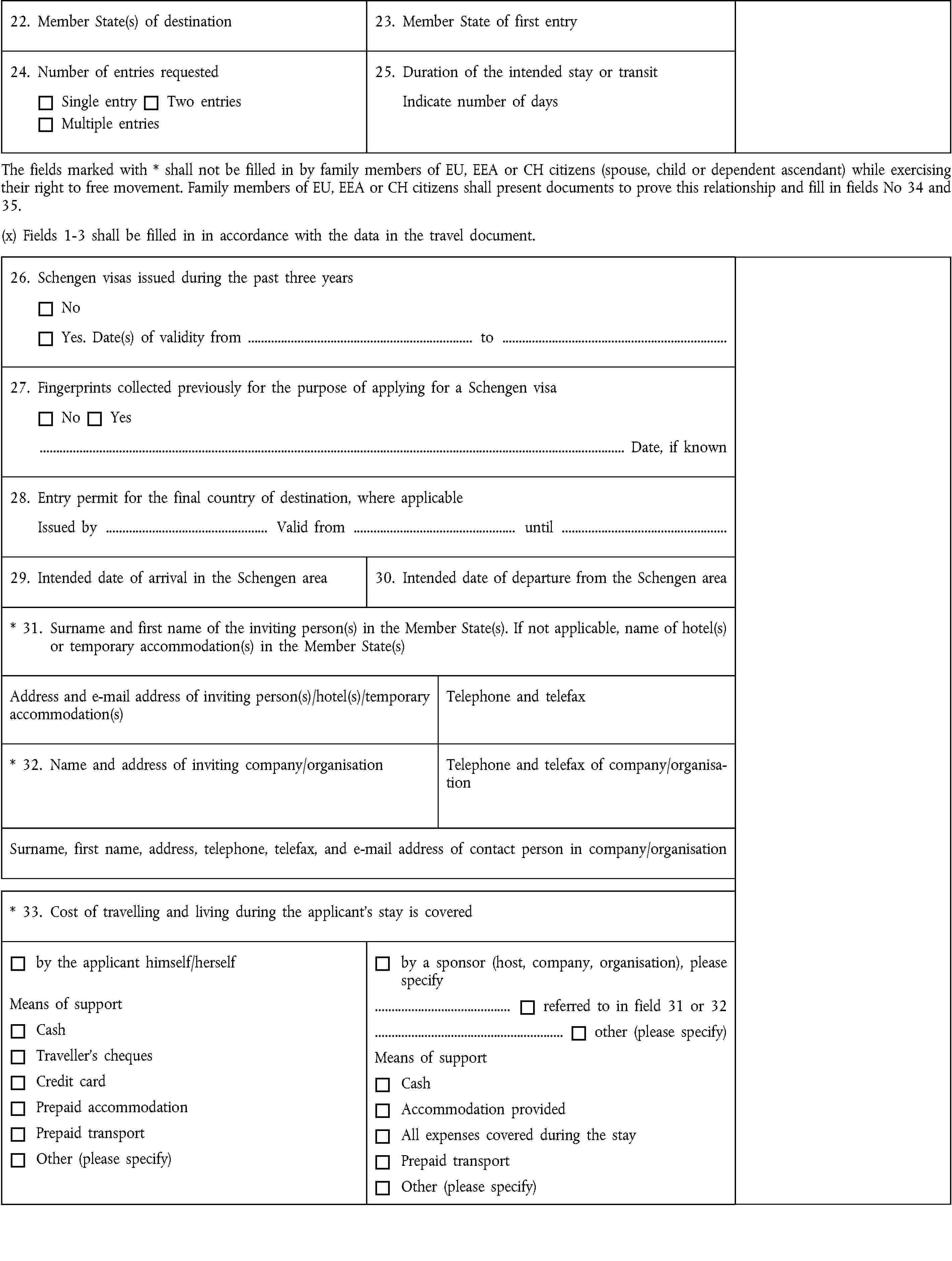 22. Member State(s) of destination23. Member State of first entry24. Number of entries requestedSingle entryTwo entriesMultiple entries25. Duration of the intended stay or transitIndicate number of daysThe fields marked with * shall not be filled in by family members of EU, EEA or CH citizens (spouse, child or dependent ascendant) while exercising their right to free movement. Family members of EU, EEA or CH citizens shall present documents to prove this relationship and fill in fields No 34 and 35.(x) Fields 1-3 shall be filled in in accordance with the data in the travel document.26. Schengen visas issued during the past three yearsNoYes. Date(s) of validity from … to …27. Fingerprints collected previously for the purpose of applying for a Schengen visaNoYes… Date, if known28. Entry permit for the final country of destination, where applicableIssued by … Valid from … until …29. Intended date of arrival in the Schengen area30. Intended date of departure from the Schengen area* 31. Surname and first name of the inviting person(s) in the Member State(s). If not applicable, name of hotel(s) or temporary accommodation(s) in the Member State(s)Address and e-mail address of inviting person(s)/hotel(s)/temporary accommodation(s)Telephone and telefax* 32. Name and address of inviting company/organisationTelephone and telefax of company/organisationSurname, first name, address, telephone, telefax, and e-mail address of contact person in company/organisation* 33. Cost of travelling and living during the applicant’s stay is coveredby the applicant himself/herselfMeans of supportCashTraveller’s chequesCredit cardPrepaid accommodationPrepaid transportOther (please specify)by a sponsor (host, company, organisation), please specify… referred to in field 31 or 32… other (please specify)Means of supportCashAccommodation providedAll expenses covered during the stayPrepaid transportOther (please specify)