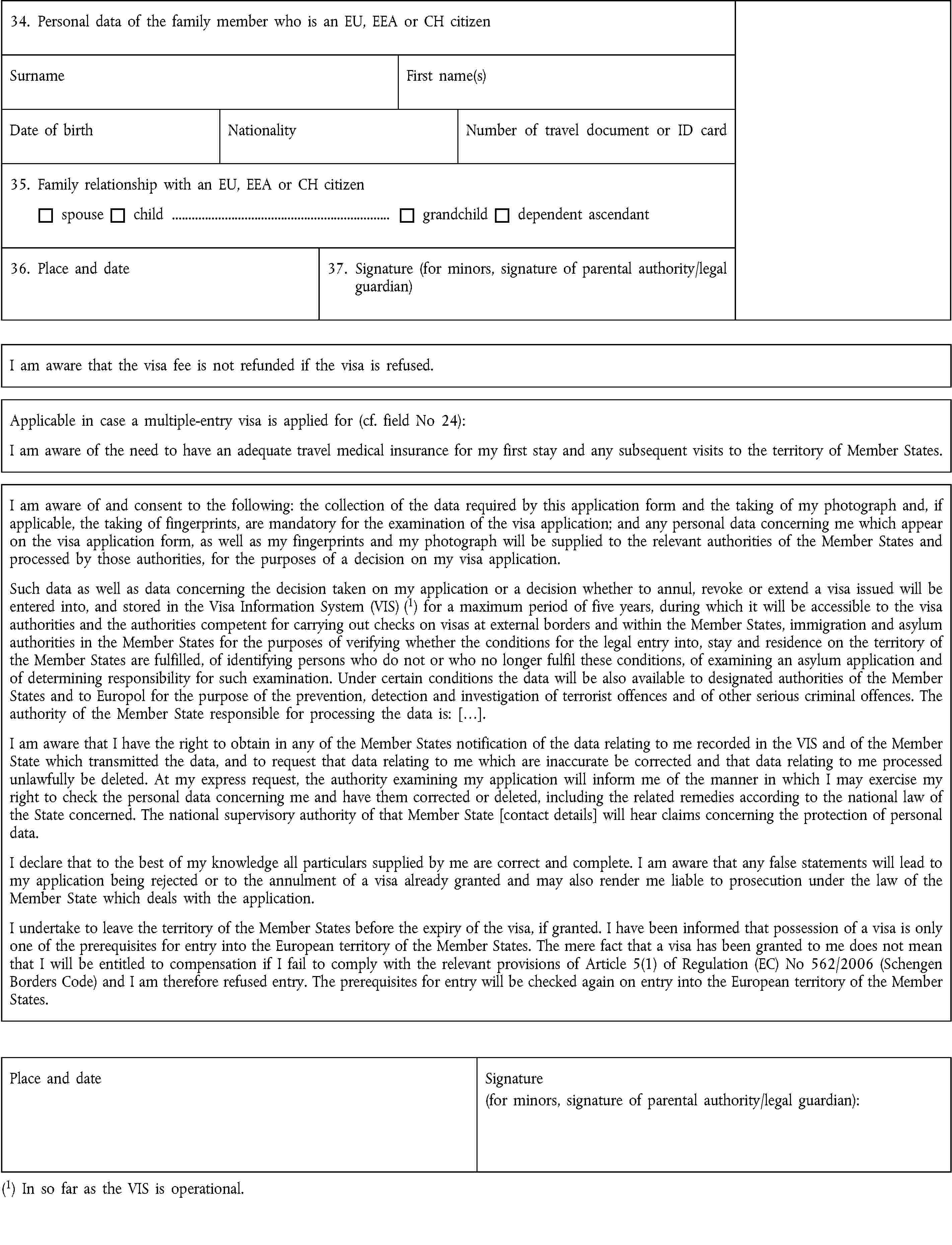 34. Personal data of the family member who is an EU, EEA or CH citizenSurnameFirst name(s)Date of birthNationalityNumber of travel document or ID card35. Family relationship with an EU, EEA or CH citizenspousechild …grandchilddependent ascendant36. Place and date37. Signature (for minors, signature of parental authority/legal guardian)I am aware that the visa fee is not refunded if the visa is refused.Applicable in case a multiple-entry visa is applied for (cf. field No 24):I am aware of the need to have an adequate travel medical insurance for my first stay and any subsequent visits to the territory of Member States.I am aware of and consent to the following: the collection of the data required by this application form and the taking of my photograph and, if applicable, the taking of fingerprints, are mandatory for the examination of the visa application; and any personal data concerning me which appear on the visa application form, as well as my fingerprints and my photograph will be supplied to the relevant authorities of the Member States and processed by those authorities, for the purposes of a decision on my visa application.Such data as well as data concerning the decision taken on my application or a decision whether to annul, revoke or extend a visa issued will be entered into, and stored in the Visa Information System (VIS) (1) for a maximum period of five years, during which it will be accessible to the visa authorities and the authorities competent for carrying out checks on visas at external borders and within the Member States, immigration and asylum authorities in the Member States for the purposes of verifying whether the conditions for the legal entry into, stay and residence on the territory of the Member States are fulfilled, of identifying persons who do not or who no longer fulfil these conditions, of examining an asylum application and of determining responsibility for such examination. Under certain conditions the data will be also available to designated authorities of the Member States and to Europol for the purpose of the prevention, detection and investigation of terrorist offences and of other serious criminal offences. The authority of the Member State responsible for processing the data is: […].I am aware that I have the right to obtain in any of the Member States notification of the data relating to me recorded in the VIS and of the Member State which transmitted the data, and to request that data relating to me which are inaccurate be corrected and that data relating to me processed unlawfully be deleted. At my express request, the authority examining my application will inform me of the manner in which I may exercise my right to check the personal data concerning me and have them corrected or deleted, including the related remedies according to the national law of the State concerned. The national supervisory authority of that Member State [contact details] will hear claims concerning the protection of personal data.I declare that to the best of my knowledge all particulars supplied by me are correct and complete. I am aware that any false statements will lead to my application being rejected or to the annulment of a visa already granted and may also render me liable to prosecution under the law of the Member State which deals with the application.I undertake to leave the territory of the Member States before the expiry of the visa, if granted. I have been informed that possession of a visa is only one of the prerequisites for entry into the European territory of the Member States. The mere fact that a visa has been granted to me does not mean that I will be entitled to compensation if I fail to comply with the relevant provisions of Article 5(1) of Regulation (EC) No 562/2006 (Schengen Borders Code) and I am therefore refused entry. The prerequisites for entry will be checked again on entry into the European territory of the Member States.Place and dateSignature(for minors, signature of parental authority/legal guardian):(1) In so far as the VIS is operational.