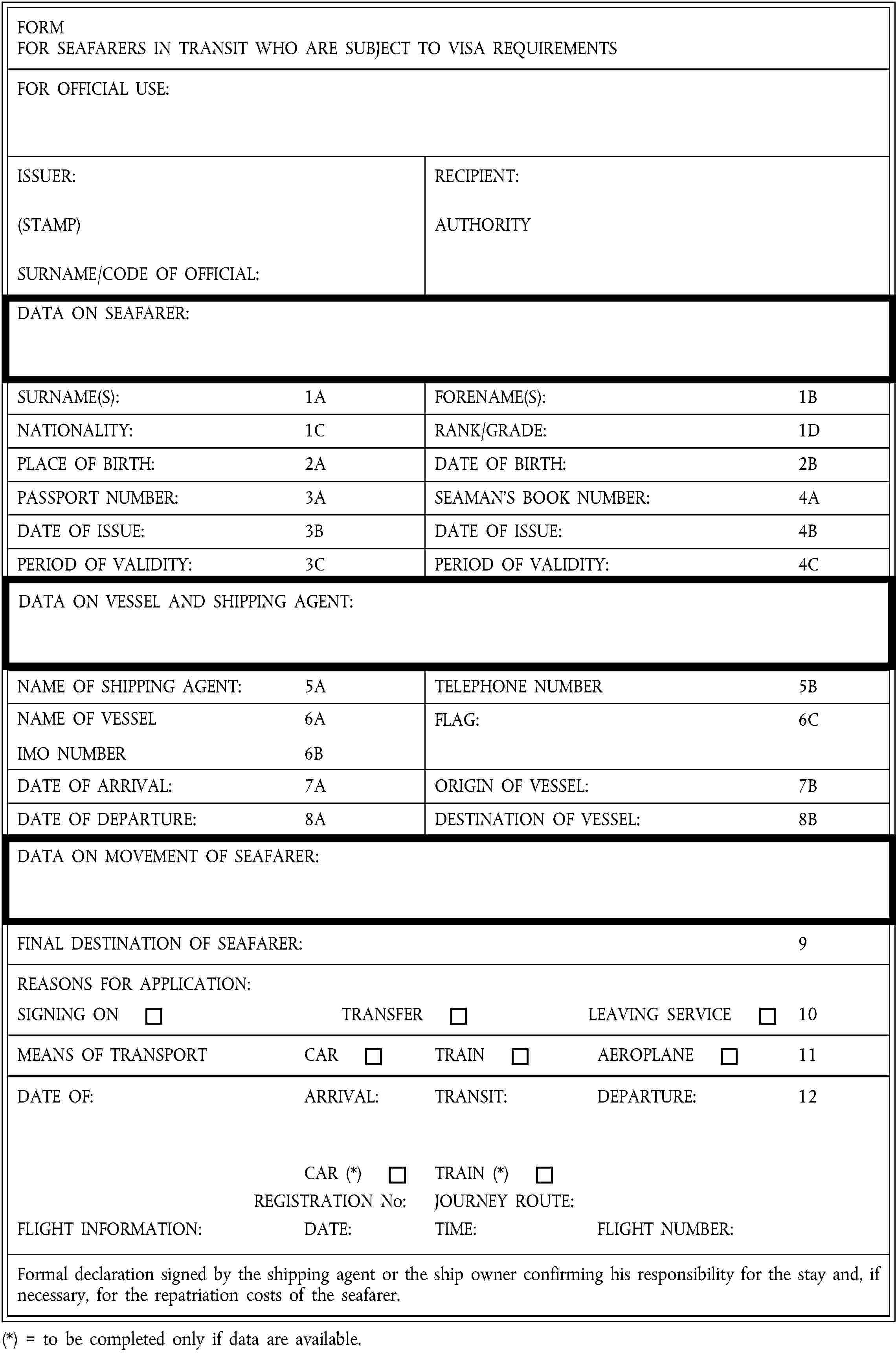 FORMFOR SEAFARERS IN TRANSIT WHO ARE SUBJECT TO VISA REQUIREMENTSFOR OFFICIAL USE:ISSUER:(STAMP)SURNAME/CODE OF OFFICIAL:RECIPIENT:AUTHORITYDATA ON SEAFARER:SURNAME(S):1AFORENAME(S):1BNATIONALITY:1CRANK/GRADE:1DPLACE OF BIRTH:2ADATE OF BIRTH:2BPASSPORT NUMBER:3ASEAMAN’S BOOK NUMBER:4ADATE OF ISSUE:3BDATE OF ISSUE:4BPERIOD OF VALIDITY:3CPERIOD OF VALIDITY:4CDATA ON VESSEL AND SHIPPING AGENT:NAME OF SHIPPING AGENT:5ATELEPHONE NUMBER5BNAME OF VESSEL6AIMO NUMBER6BFLAG:6CDATE OF ARRIVAL:7AORIGIN OF VESSEL:7BDATE OF DEPARTURE:8ADESTINATION OF VESSEL:8BDATA ON MOVEMENT OF SEAFARER:FINAL DESTINATION OF SEAFARER:9REASONS FOR APPLICATION:SIGNING ONTRANSFERLEAVING SERVICE10MEANS OF TRANSPORTCARTRAINAEROPLANE11DATE OF:ARRIVAL:TRANSIT:DEPARTURE:12CAR (*)TRAIN (*)REGISTRATION No:JOURNEY ROUTE:FLIGHT INFORMATION:DATE:TIME:FLIGHT NUMBER:Formal declaration signed by the shipping agent or the ship owner confirming his responsibility for the stay and, if necessary, for the repatriation costs of the seafarer.(*) = to be completed only if data are available.