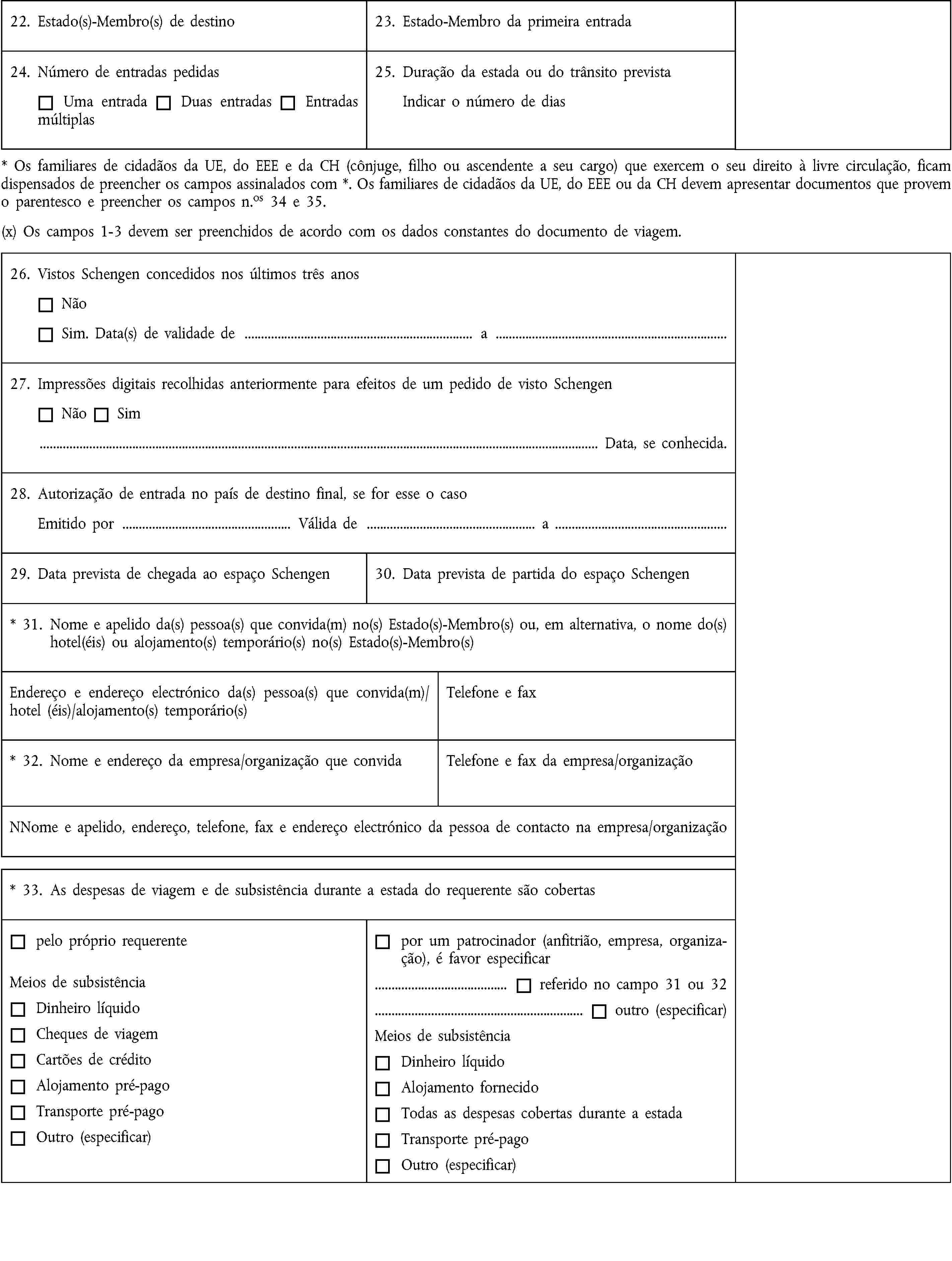 22. Estado(s)-Membro(s) de destino23. Estado-Membro da primeira entrada24. Número de entradas pedidasUma entradaDuas entradasEntradas múltiplas25. Duração da estada ou do trânsito previstaIndicar o número de dias* Os familiares de cidadãos da UE, do EEE e da CH (cônjuge, filho ou ascendente a seu cargo) que exercem o seu direito à livre circulação, ficam dispensados de preencher os campos assinalados com *. Os familiares de cidadãos da UE, do EEE ou da CH devem apresentar documentos que provem o parentesco e preencher os campos n.os 34 e 35.(x) Os campos 1-3 devem ser preenchidos de acordo com os dados constantes do documento de viagem.26. Vistos Schengen concedidos nos últimos três anosNãoSim. Data(s) de validade de … a …27. Impressões digitais recolhidas anteriormente para efeitos de um pedido de visto SchengenNãoSim… Data, se conhecida.28. Autorização de entrada no país de destino final, se for esse o casoEmitido por … Válida de … a …29. Data prevista de chegada ao espaço Schengen30. Data prevista de partida do espaço Schengen* 31. Nome e apelido da(s) pessoa(s) que convida(m) no(s) Estado(s)-Membro(s) ou, em alternativa, o nome do(s) hotel(éis) ou alojamento(s) temporário(s) no(s) Estado(s)-Membro(s)Endereço e endereço electrónico da(s) pessoa(s) que convida(m)/hotel (éis)/alojamento(s) temporário(s)Telefone e fax* 32. Nome e endereço da empresa/organização que convidaTelefone e fax da empresa/organizaçãoNNome e apelido, endereço, telefone, fax e endereço electrónico da pessoa de contacto na empresa/organização* 33. As despesas de viagem e de subsistência durante a estada do requerente são cobertaspelo próprio requerenteMeios de subsistênciaDinheiro líquidoCheques de viagemCartões de créditoAlojamento pré-pagoTransporte pré-pagoOutro (especificar)por um patrocinador (anfitrião, empresa, organização), é favor especificar… referido no campo 31 ou 32… outro (especificar)Meios de subsistênciaDinheiro líquidoAlojamento fornecidoTodas as despesas cobertas durante a estadaTransporte pré-pagoOutro (especificar)