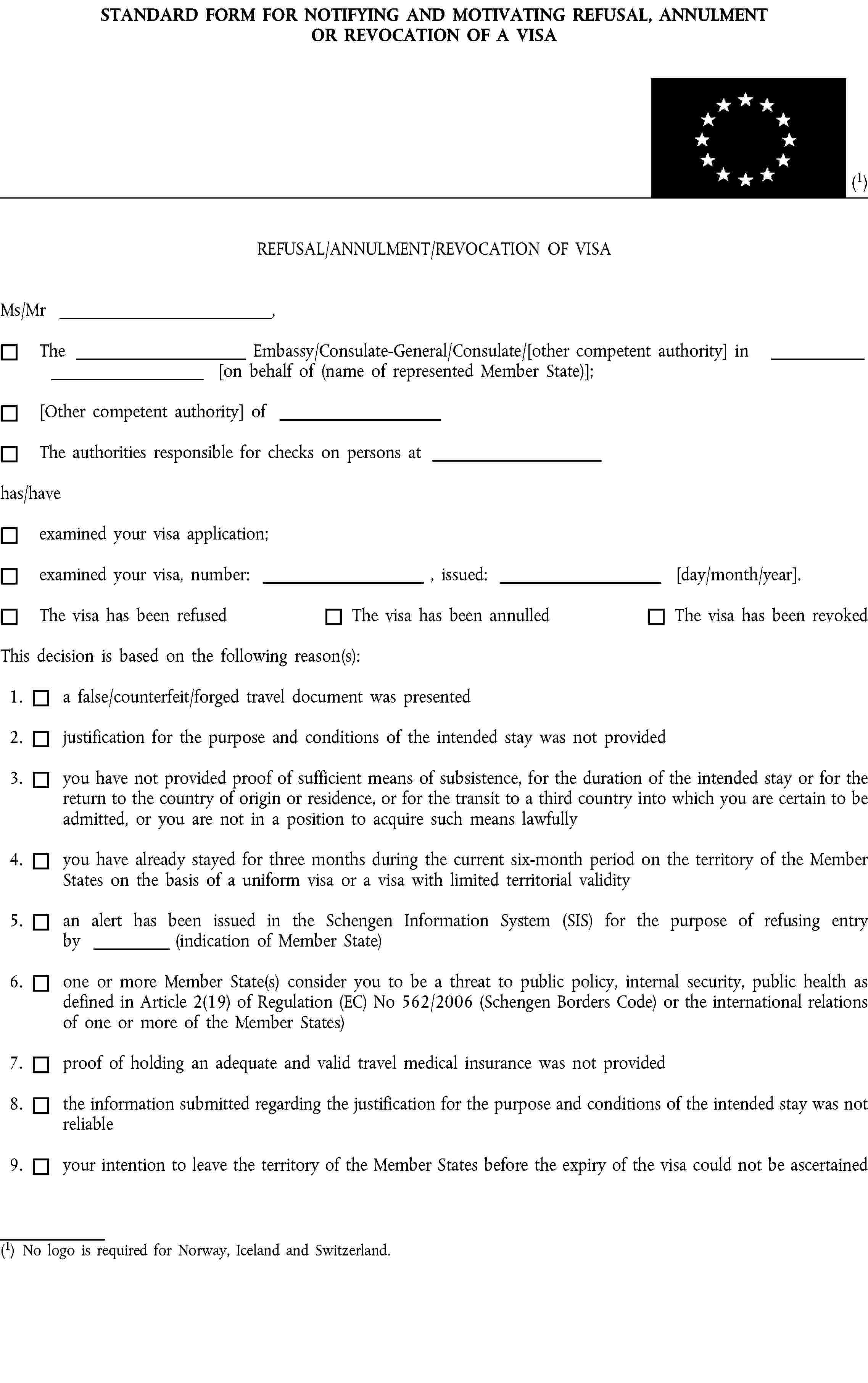 STANDARD FORM FOR NOTIFYING AND MOTIVATING REFUSAL, ANNULMENT OR REVOCATION OF A VISA(1)REFUSAL/ANNULMENT/REVOCATION OF VISAMs/Mr ,The Embassy/Consulate-General/Consulate/[other competent authority] in [on behalf of (name of represented Member State)];[Other competent authority] ofThe authorities responsible for checks on persons athas/haveexamined your visa application;examined your visa, number: , issued: [day/month/year].The visa has been refusedThe visa has been annulledThe visa has been revokedThis decision is based on the following reason(s):1. a false/counterfeit/forged travel document was presented2. justification for the purpose and conditions of the intended stay was not provided3. you have not provided proof of sufficient means of subsistence, for the duration of the intended stay or for the return to the country of origin or residence, or for the transit to a third country into which you are certain to be admitted, or you are not in a position to acquire such means lawfully4. you have already stayed for three months during the current six-month period on the territory of the Member States on the basis of a uniform visa or a visa with limited territorial validity5. an alert has been issued in the Schengen Information System (SIS) for the purpose of refusing entry by (indication of Member State)6. one or more Member State(s) consider you to be a threat to public policy, internal security, public health as defined in Article 2(19) of Regulation (EC) No 562/2006 (Schengen Borders Code) or the international relations of one or more of the Member States)7. proof of holding an adequate and valid travel medical insurance was not provided8. the information submitted regarding the justification for the purpose and conditions of the intended stay was not reliable9. your intention to leave the territory of the Member States before the expiry of the visa could not be ascertained(1) No logo is required for Norway, Iceland and Switzerland.