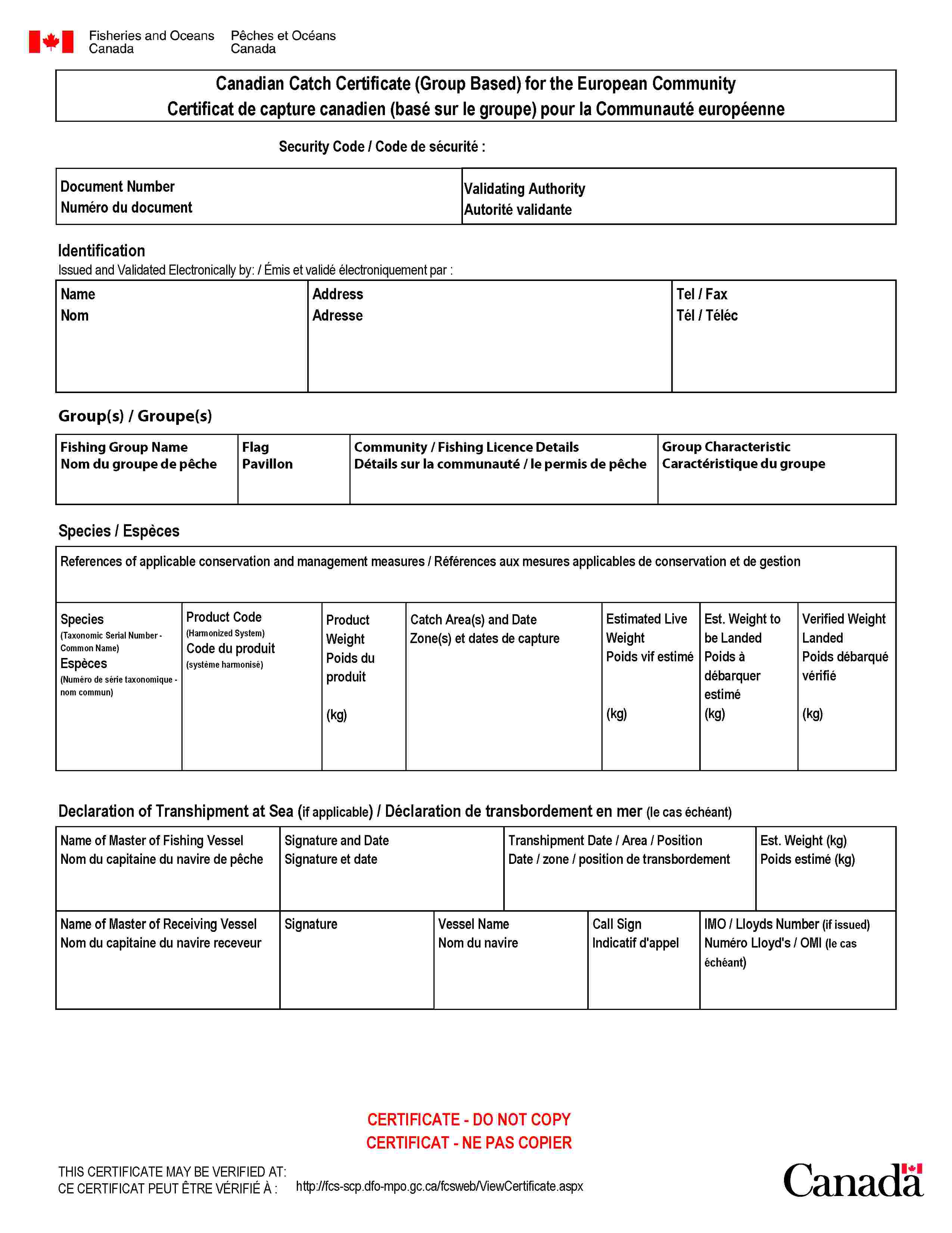 Fisheries and OceansCanadaPêches et OcéansCanadaCanadian Catch Certificate (Group Based) for the European CommunityCertificat de capture canadien (basé sur le groupe) pour la Communauté européenneSecurity Code / Code de sécurité:Document NumberNuméro du documentValidating AuthorityAutorité validanteIdentificationIssued and Validated Electronically by: / Émis et validé électroniquement par:NameNomAddressAdresseTel / FaxTél / TélécGroup(s) / Groupe(s)Fishing Group NameNom du groupe de pêcheFlagPavillonCommunity / Fishing Licence DetailsDétails sur la communauté / le permis de pêcheGroup CharacteristicCaractéristique du groupeSpecies / EspècesReferences of applicable conservation and management measures / Références aux mesures applicables de conservation et de gestionSpecies(Taxonomic Serial Number - Common Name)Espèces(Numéro de série taxonomique - nom commun)Product Code(Harmonized System)Code du produit(système harmonisé)ProductWeightPoids du produit(kg)Catch Area(s) and DateZone(s) et dates de captureEstimated LiveWeightPoids vif estimé(kg)Est. Weight to be LandedPoids à débarquer estimé(kg)Verified WeightLandedPoids débarqué vérifié(kg)Declaration of Transhipment at Sea (if applicable) / Déclaration de transbordement en mer (le cas échéant)Name of Master of Fishing VesselNom du capitaine du navire de pêcheSignature and DateSignature et dateTranshipment Date / Area / PositionDate / zone / position de transbordementEst. Weight (kg)Poids estimé (kg)Name of Master of Receiving VesselNom du capitaine du navire receveurSignatureVessel NameNom du navireCall SignIndicatif d'appelIMO / Lloyds Number (if issued)Numéro Lloyd's / OMI (le cas échéant)CERTIFICATE - DO NOT COPYCERTIFICAT - NE PAS COPIERTHIS CERTIFICATE MAY BE VERIFIED AT:CE CERTIFICAT PEUT ÊTRE VÉRIFIÉ À:http://fcs-scp.dfo-mpo.gc.ca/fcsweb/ViewCertificate.aspx