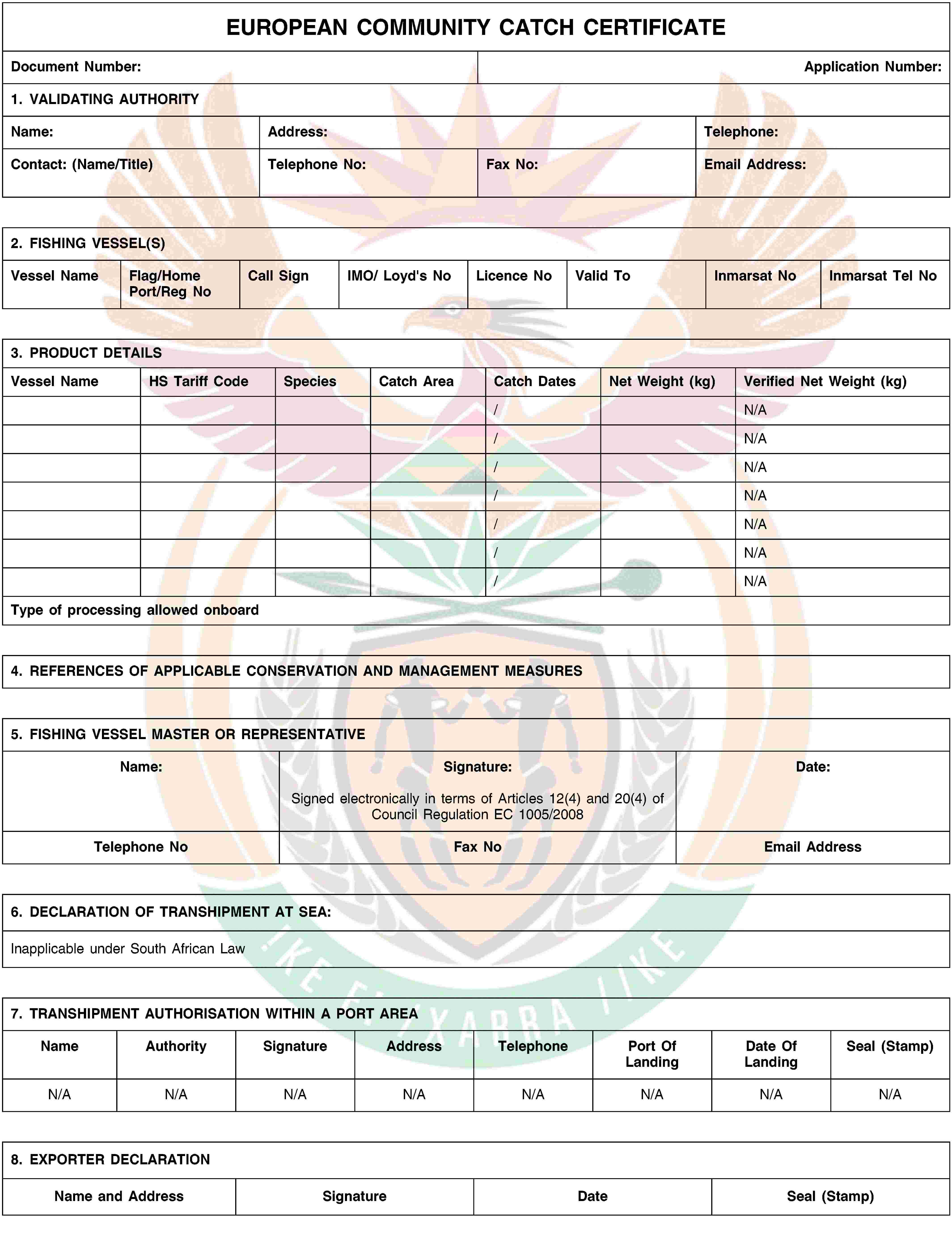 EUROPEAN COMMUNITY CATCH CERTIFICATEDocument Number:Application Number:1. VALIDATING AUTHORITYName:Address:Telephone:Contact: (Name/Title)Telephone No:Fax No:Email Address:2. FISHING VESSEL(S)Vessel NameFlag/Home Port/Reg NoCall SignIMO/ Loyd's NoLicence NoValid ToInmarsat NoInmarsat Tel No3. PRODUCT DETAILSVessel NameHS Tariff CodeSpeciesCatch AreaCatch DatesNet Weight (kg)Verified Net Weight (kg)/N/A/N/A/N/A/N/A/N/A/N/A/N/AType of processing allowed onboard4. REFERENCES OF APPLICABLE CONSERVATION AND MANAGEMENT MEASURES5. FISHING VESSEL MASTER OR REPRESENTATIVEName:Signature:Signed electronically in terms of Articles 12(4) and 20(4) of Council Regulation EC 1005/2008Date:Telephone NoFax NoEmail Address6. DECLARATION OF TRANSHIPMENT AT SEA:Inapplicable under South African Law7. TRANSHIPMENT AUTHORISATION WITHIN A PORT AREANameAuthoritySignatureAddressTelephonePort Of LandingDate Of LandingSeal (Stamp)N/AN/AN/AN/AN/AN/AN/AN/A8. EXPORTER DECLARATIONName and AddressSignatureDateSeal (Stamp)