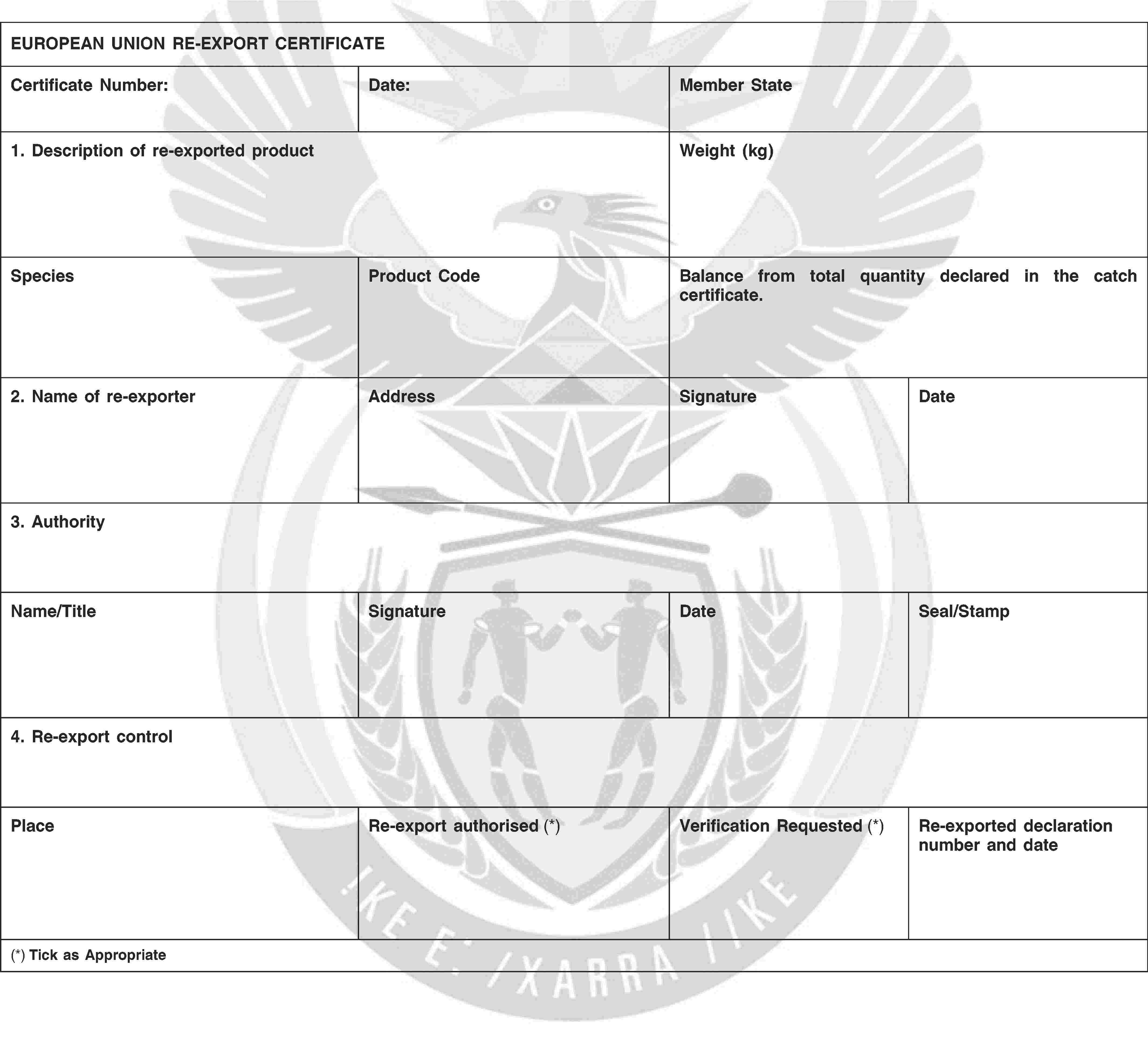 EUROPEAN UNION RE-EXPORT CERTIFICATECertificate Number:Date:Member State1. Description of re-exported productWeight (kg)SpeciesProduct CodeBalance from total quantity declared in the catch certificate.2. Name of re-exporterAddressSignatureDate3. AuthorityName/TitleSignatureDateSeal/Stamp4. Re-export controlPlaceRe-export authorised (*)Verification Requested (*)Re-exported declaration number and date(*) Tick as Appropriate