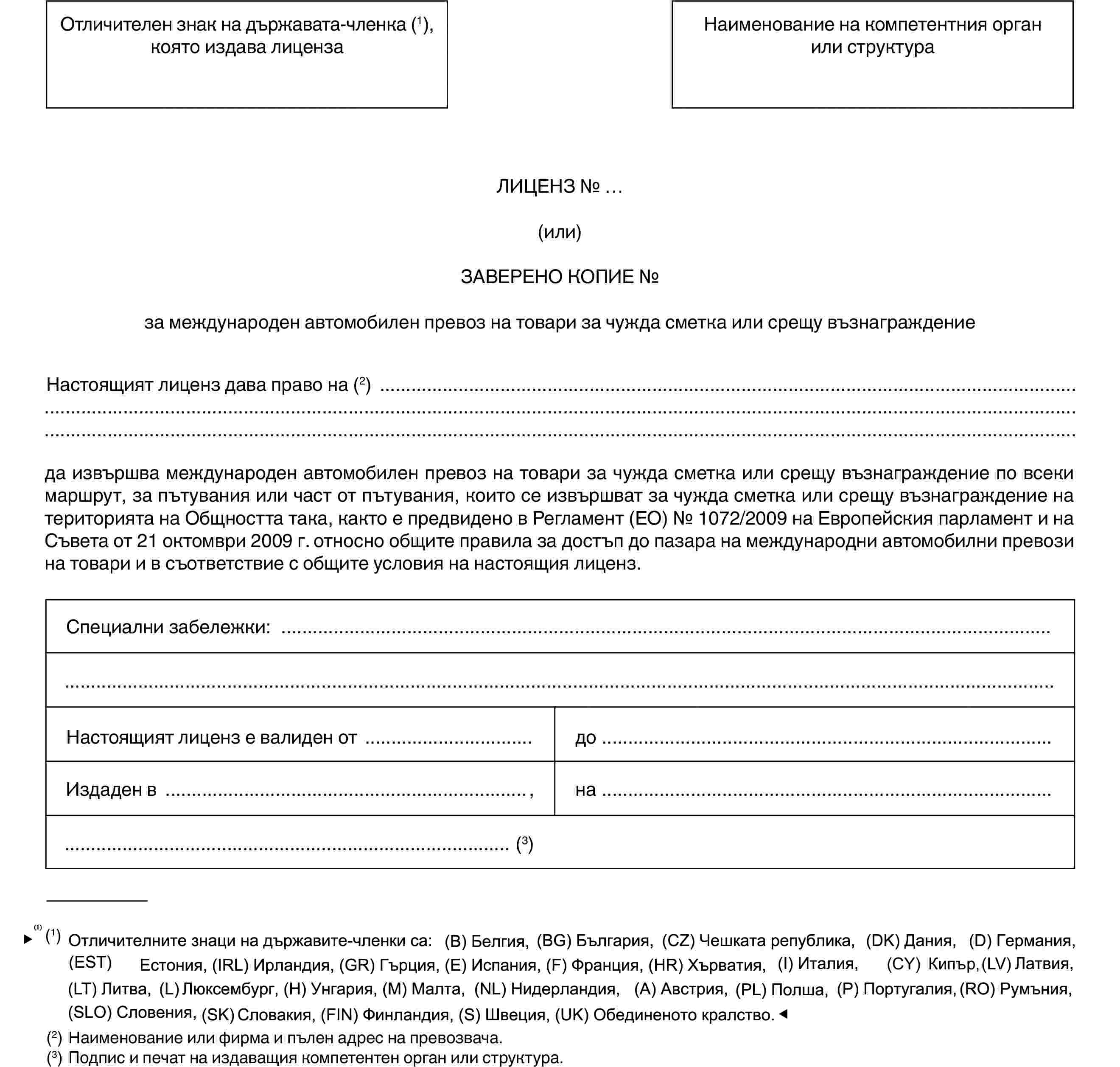 Отличителен знак на държавата-членка (1), която издава лицензаНаименование на компетентния орган или структураЛИЦЕНЗ № …(или)ЗАВЕРЕНО КОПИЕ №за международен автомобилен превоз на товари за чужда сметка или срещу възнаграждениеНастоящият лиценз дава право на (2)да извършва международен автомобилен превоз на товари за чужда сметка или срещу възнаграждение по всеки маршрут, за пътувания или част от пътувания, които се извършват за чужда сметка или срещу възнаграждение на територията на Общността така, както е предвидено в Регламент (ЕО) № 1072/2009 на Европейския парламент и на Съвета от 21 октомври 2009 г. относно общите правила за достъп до пазара на международни автомобилни превози на товари и в съответствие с общите условия на настоящия лиценз.Специални забележки:Настоящият лиценз е валиден отдоИздаден в,на(3)(1) Отличителни знаци на държавите-членки: (B) Белгия, (BG) България, (CZ) Чешка република, (DK) Дания, (D) Германия, (EST) Естония, (IRL) Ирландия, (GR) Гърция, (E) Испания, (F) Франция, (I) Италия, (CY) Кипър, (LV) Латвия, (LT) Литва, (L) Люксембург, (H) Унгария, (MT) Малта, (NL) Нидерландия, (A) Австрия, (PL) Полша, (P) Португалия, (RO) Румъния, (SLO) Словения, (SK) Словакия, (FIN) Финландия, (S) Швеция, (UK) Обединено кралство.(2) Наименование или фирма и пълен адрес на превозвача.(3) Подпис и печат на издаващия компетентен орган или структура.