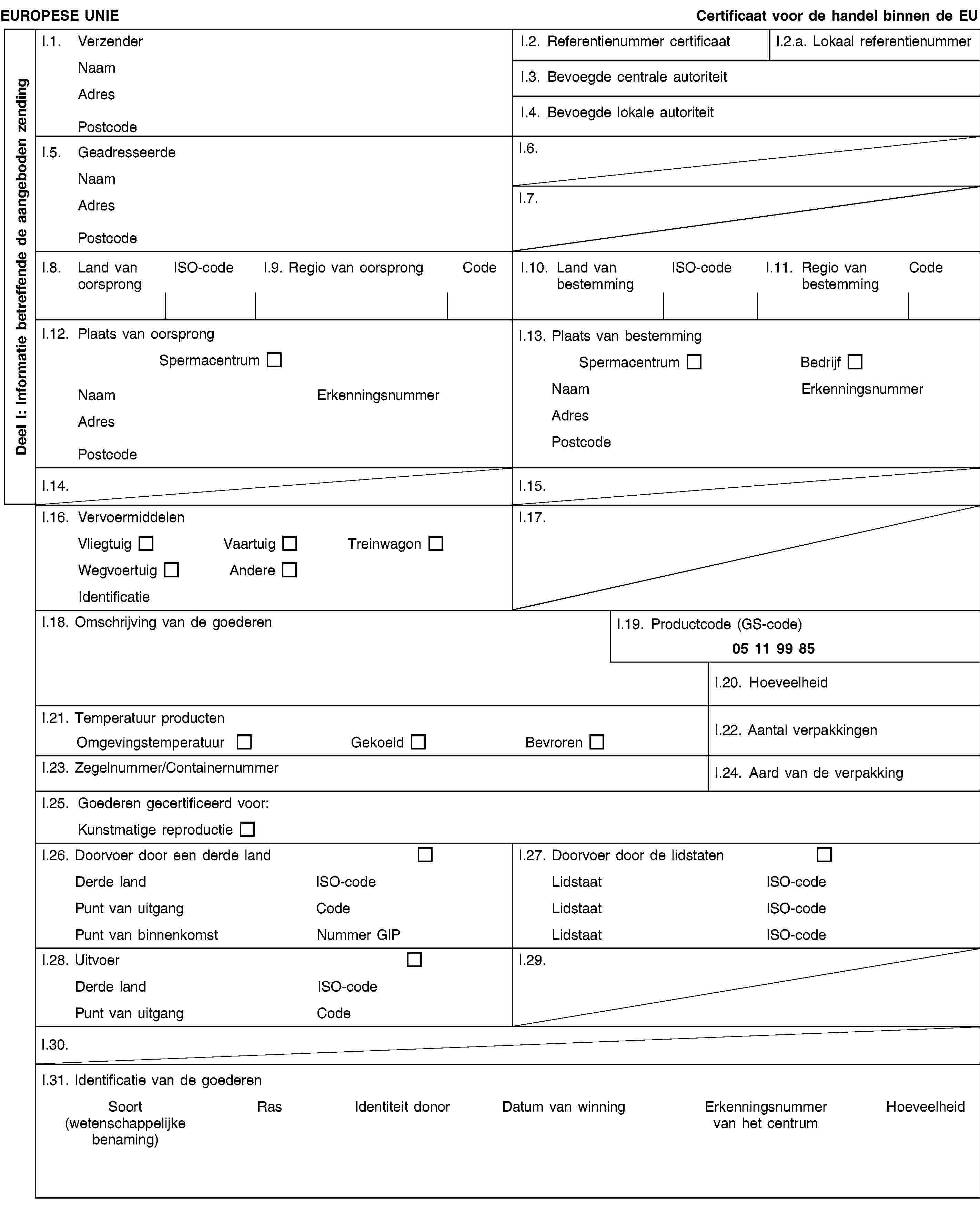 Deel I: Informatie betreffende de aangeboden zendingEUROPESE UNIECertificaat voor de handel binnen de EUI.1. VerzenderNaamAdresPostcodeI.2. Referentienummer certificaatI.2.a. Lokaal referentienummerI.3. Bevoegde centrale autoriteitI.4. Bevoegde lokale autoriteitI.5. GeadresseerdeNaamAdresPostcodeI.6.I.7.I.8. Land van oorsprongISO-codeI.9. Regio van oorsprongCodeI.10. Land van bestemmingISO-codeI.11. Regio van bestemmingCodeI.12. Plaats van oorsprongSpermacentrumNaamErkenningsnummerAdresPostcodeI.13. Plaats van bestemmingSpermacentrumBedrijfNaamErkenningsnummerAdresPostcodeI.14.I.15.I.16. VervoermiddelenVliegtuigVaartuigTreinwagonWegvoertuigAndereIdentificatieI.17.I.18. Omschrijving van de goederenI.19. Productcode (GS-code)05 11 99 85I.20. HoeveelheidI.21. Temperatuur productenOmgevingstemperatuurGekoeldBevrorenI.22. Aantal verpakkingenI.23. Zegelnummer/ContainernummerI.24. Aard van de verpakkingI.25. Goederen gecertificeerd voor:Kunstmatige reproductieI.26. Doorvoer door een derde landDerde landISO-codePunt van uitgangCodePunt van binnenkomstNummer GIPI.27. Doorvoer door de lidstatenLidstaatISO-codeLidstaatISO-codeLidstaatISO-codeI.28. UitvoerDerde landISO-codePunt van uitgangCodeI.29.I.30.I.31. Identificatie van de goederenSoort(wetenschappelijke benaming)RasIdentiteit donorDatum van winningErkenningsnummer van het centrumHoeveelheid