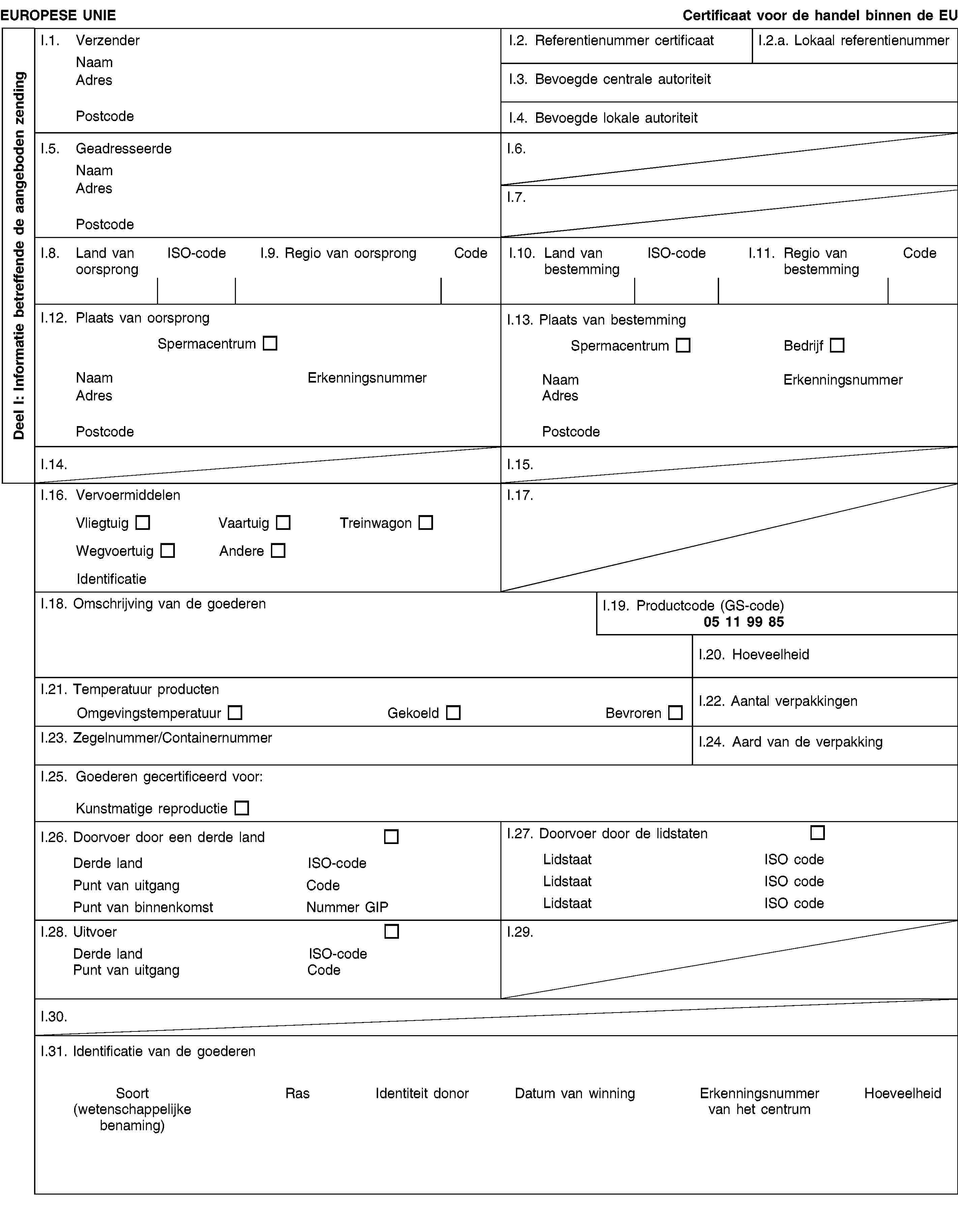 Deel I: Informatie betreffende de aangeboden zendingEUROPESE UNIECertificaat voor de handel binnen de EUI.1. VerzenderNaamAdresPostcodeI.2. Referentienummer certificaatI.2.a. Lokaal referentienummerI.3. Bevoegde centrale autoriteitI.4. Bevoegde lokale autoriteitI.5. GeadresseerdeNaamAdresPostcodeI.6.I.7.I.8. Land van oorsprongISO-codeI.9. Regio van oorsprongCodeI.10. Land van bestemmingISO-codeI.11. Regio van bestemmingCodeI.12. Plaats van oorsprongSpermacentrumNaamErkenningsnummerAdresPostcodeI.13. Plaats van bestemmingSpermacentrumBedrijfNaamErkenningsnummerAdresPostcodeI.14.I.15.I.16. VervoermiddelenVliegtuigVaartuigTreinwagonWegvoertuigAndereIdentificatieI.17.I.18. Omschrijving van de goederenI.19. Productcode (GS-code)05 11 99 85I.20. HoeveelheidI.21. Temperatuur productenOmgevingstemperatuurGekoeldBevrorenI.22. Aantal verpakkingenI.23. Zegelnummer/ContainernummerI.24. Aard van de verpakkingI.25. Goederen gecertificeerd voor:Kunstmatige reproductieI.26. Doorvoer door een derde landDerde landISO-codePunt van uitgangCodePunt van binnenkomstNummer GIPI.27. Doorvoer door de lidstatenLidstaatISO codeLidstaatISO codeLidstaatISO codeI.28. UitvoerDerde landISO-codePunt van uitgangCodeI.29.I.30.I.31. Identificatie van de goederenSoort(wetenschappelijke benaming)RasIdentiteit donorDatum van winningErkenningsnummer van het centrumHoeveelheid