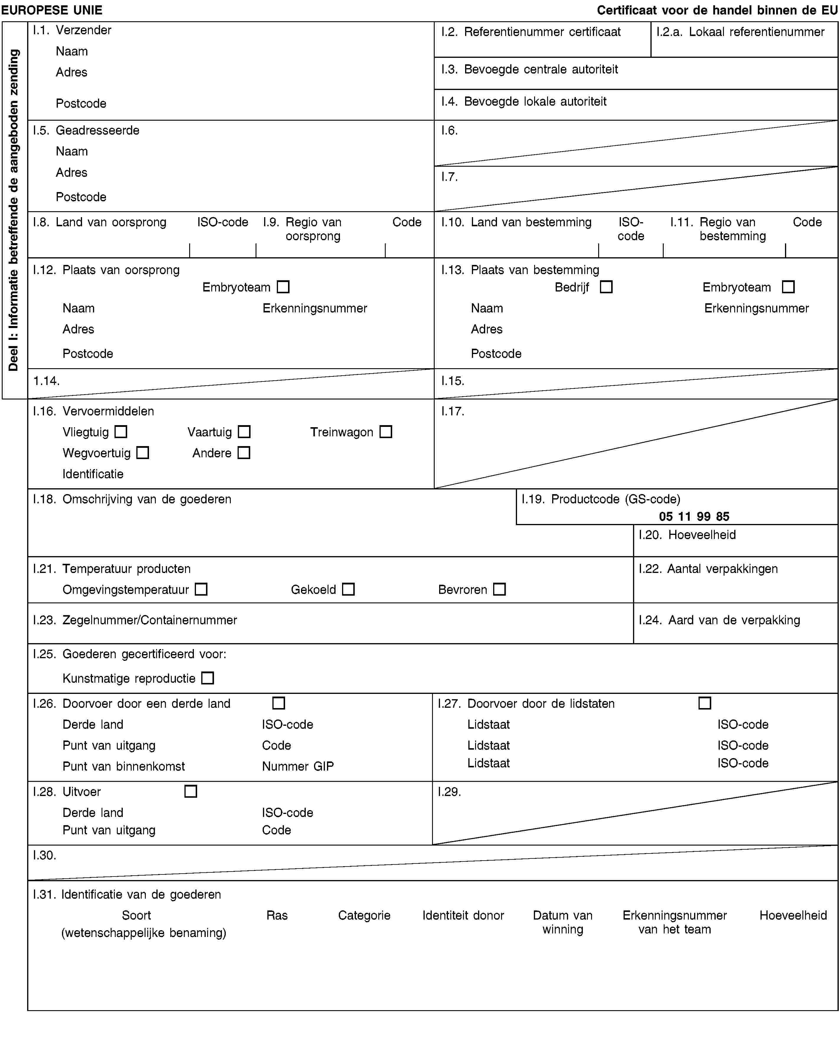 Deel I: Informatie betreffende de aangeboden zendingEUROPESE UNIECertificaat voor de handel binnen de EUI.1. VerzenderNaamAdresPostcodeI.2. Referentienummer certificaatI.2.a. Lokaal referentienummerI.3. Bevoegde centrale autoriteitI.4. Bevoegde lokale autoriteitI.5. GeadresseerdeNaamAdresPostcodeI.6.I.7.I.8. Land van oorsprongISO-codeI.9. Regio van oorsprongCodeI.10. Land van bestemmingISO-codeI.11. Regio van bestemmingCodeI.12. Plaats van oorsprongEmbryoteamNaamErkenningsnummerAdresPostcodeI.13. Plaats van bestemmingBedrijfEmbryoteamNaamErkenningsnummerAdresPostcode1.14.I.15.I.16. VervoermiddelenVliegtuigVaartuigTreinwagonWegvoertuigAndereIdentificatieI.17.I.18. Omschrijving van de goederenI.19. Productcode (GS-code)05 11 99 85I.20. HoeveelheidI.21. Temperatuur productenOmgevingstemperatuurGekoeldBevrorenI.22. Aantal verpakkingenI.23. Zegelnummer/ContainernummerI.24. Aard van de verpakkingI.25. Goederen gecertificeerd voor:Kunstmatige reproductieI.26. Doorvoer door een derde landDerde landISO-codePunt van uitgangCodePunt van binnenkomstNummer GIPI.27. Doorvoer door de lidstatenLidstaatISO-codeLidstaatISO-codeLidstaatISO-codeI.28. UitvoerDerde landISO-codePunt van uitgangCodeI.29.I.30.I.31. Identificatie van de goederenSoort(wetenschappelijke benaming)RasCategorieIdentiteit donorDatum van winningErkenningsnummer van het teamHoeveelheid