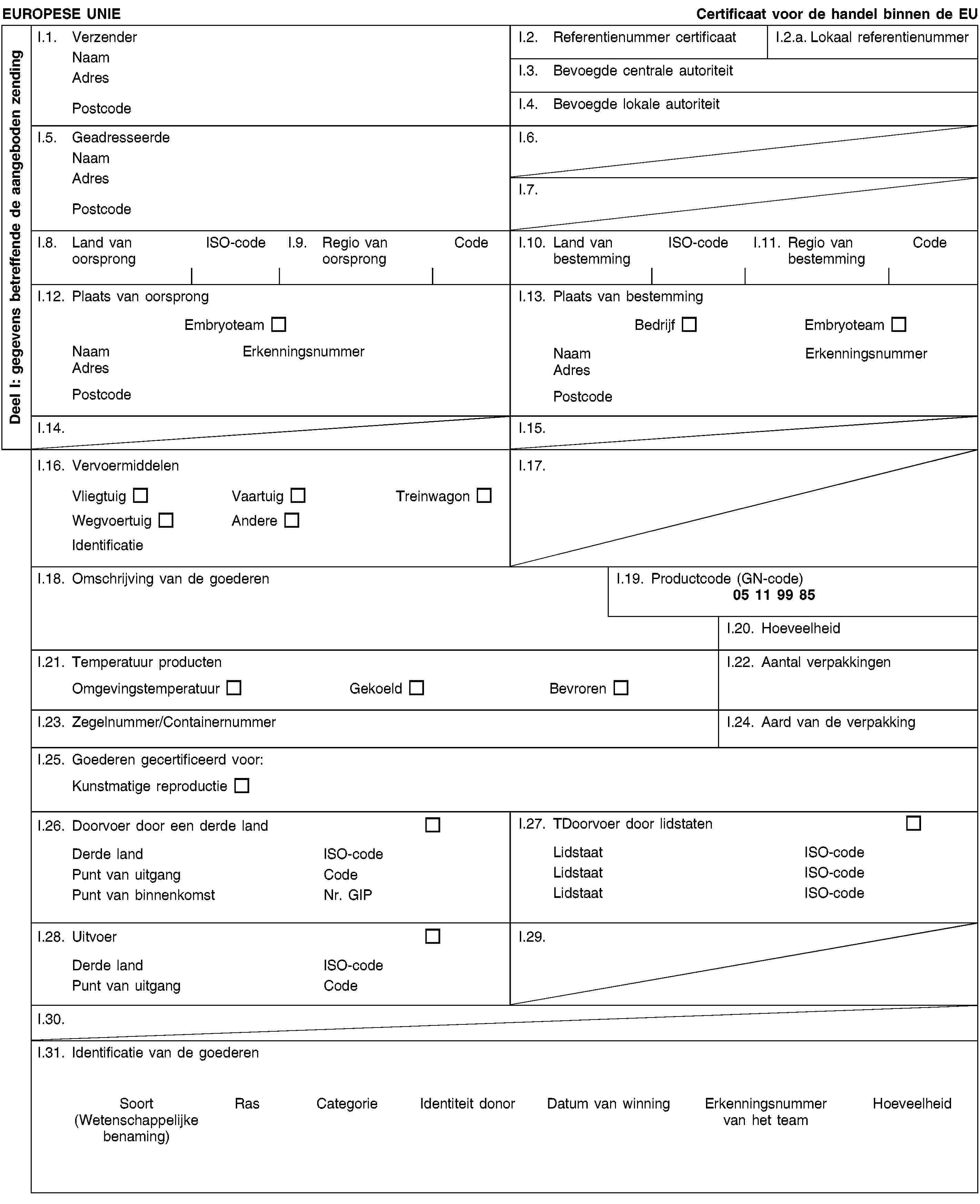 Deel I: gegevens betreffende de aangeboden zendingEUROPESE UNIECertificaat voor de handel binnen de EUI.1. VerzenderNaamAdresPostcodeI.2. Referentienummer certificaatI.2.a. Lokaal referentienummerI.3. Bevoegde centrale autoriteitI.4. Bevoegde lokale autoriteitI.5. GeadresseerdeNaamAdresPostcodeI.6.I.7.I.8. Land van oorsprongISO-codeI.9. Regio van oorsprongCodeI.10. Land van bestemmingISO-codeI.11. Regio van bestemmingCodeI.12. Plaats van oorsprongEmbryoteamNaamErkenningsnummerAdresPostcodeI.13. Plaats van bestemmingBedrijfEmbryoteamNaamErkenningsnummerAdresPostcodeI.14.I.15.I.16. VervoermiddelenVliegtuigVaartuigTreinwagonWegvoertuigAndereIdentificatieI.17.I.18. Omschrijving van de goederenI.19. Productcode (GN-code)05 11 99 85I.20. HoeveelheidI.21. Temperatuur productenOmgevingstemperatuurGekoeldBevrorenI.22. Aantal verpakkingenI.23. Zegelnummer/ContainernummerI.24. Aard van de verpakkingI.25. Goederen gecertificeerd voor:Kunstmatige reproductieI.26. Doorvoer door een derde landDerde landISO-codePunt van uitgangCodePunt van binnenkomstNr. GIPI.27. TDoorvoer door lidstatenLidstaatISO-codeLidstaatISO-codeLidstaatISO-codeI.28. UitvoerDerde landISO-codePunt van uitgangCodeI.29.I.30.I.31. Identificatie van de goederenSoort(Wetenschappelijke benaming)RasCategorieIdentiteit donorDatum van winningErkenningsnummer van het teamHoeveelheid
