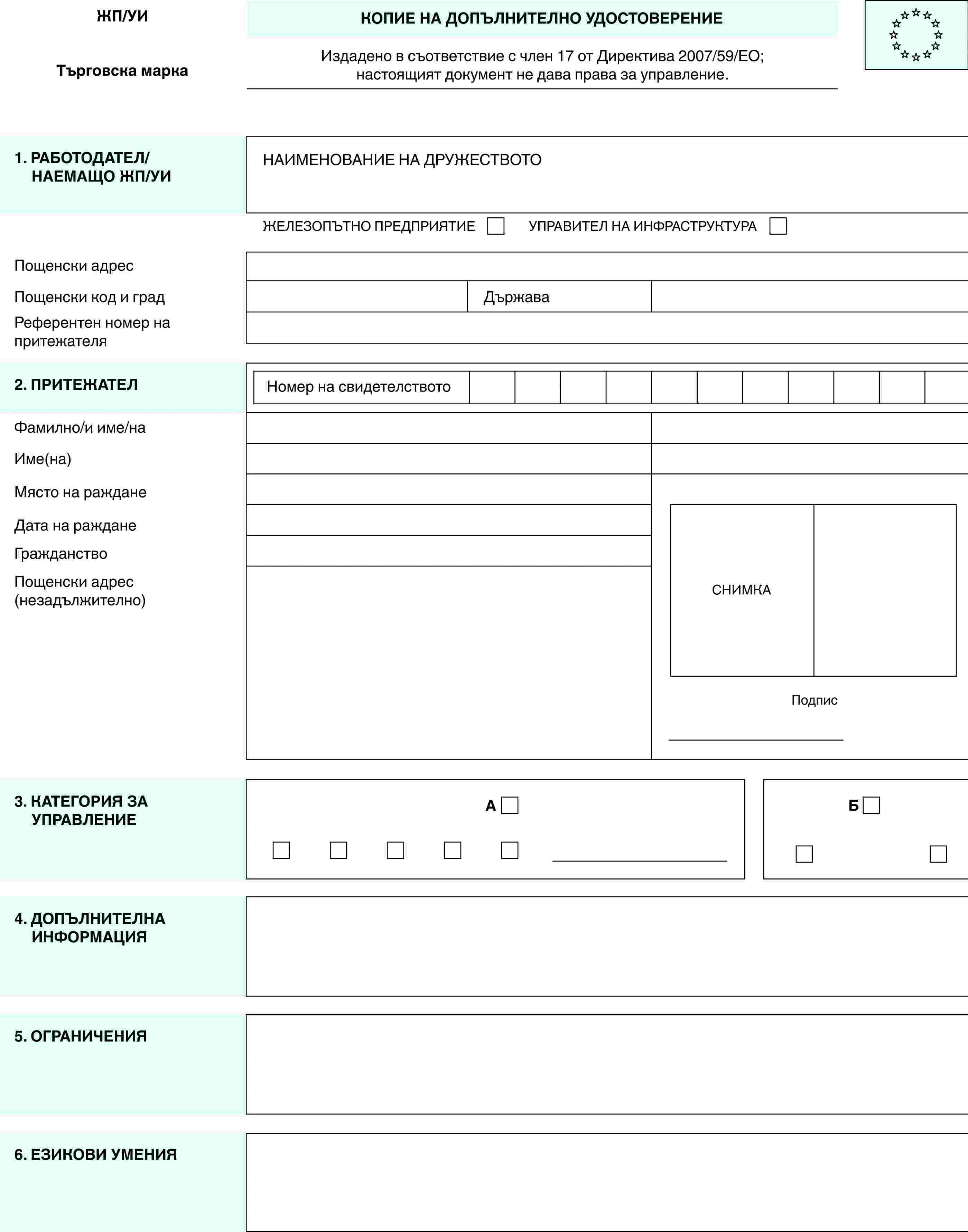 ЖП/УИТърговска маркаКОПИЕ НА ДОПЪЛНИТЕЛНО УДОСТОВЕРЕНИЕИздадено в съответствие с член 17 от Директива 2007/59/ЕО;настоящият документ не дава права за управление.1. РАБОТОДАТЕЛ/НАЕМАЩО ЖП/УИНАИМЕНОВАНИЕ НА ДРУЖЕСТВОТОЖЕЛЕЗОПЪТНО ПРЕДПРИЯТИЕУПРАВИТЕЛ НА ИНФРАСТРУКТУРАПощенски адресПощенски код и градДържаваРеферентен номер на притежателя2. ПРИТЕЖАТЕЛНомер на свидетелствотоСНИМКАПодписФамилно/и име/наИме(на)Място на ражданеДата на ражданеГражданствоПощенски адрес (незадължително)3. КАТЕГОРИЯ ЗА УПРАВЛЕНИЕAБ4. ДОПЪЛНИТЕЛНА ИНФОРМАЦИЯ5. ОГРАНИЧЕНИЯ6. ЕЗИКОВИ УМЕНИЯ