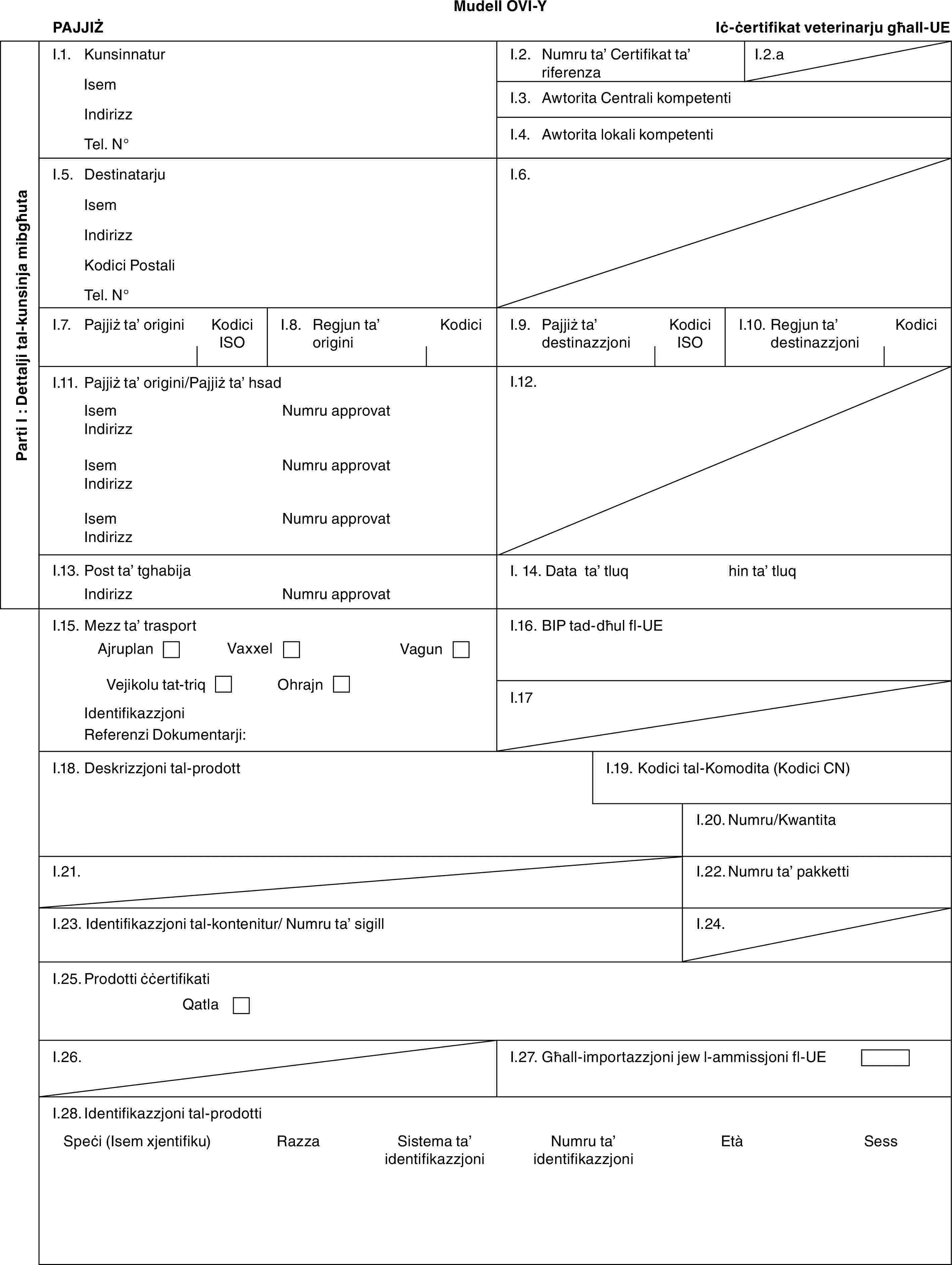 Mudell OVI-YPAJJIŻIċ-ċertifikat veterinarju għall-UEParti I : Dettalji tal-kunsinja mibgħutaI.1. KunsinnaturIsemIndirizzTel. N°I.2. Numru ta’ Certifikat ta’ riferenzaI.2.aI.3. Awtorita Centrali kompetentiI.4. Awtorita lokali kompetentiI.5. DestinatarjuIsemIndirizzKodici PostaliTel. N°I.6.I.7. Pajjiż ta’ originiKodici ISOI.8. Regjun ta’ originiKodiciI.9. Pajjiż ta’ destinazzjoniKodici ISOI.10. Regjun ta’ destinazzjoniKodiciI.11. Pajjiż ta’ origini/Pajjiż ta’ hsadIsemIndirizzIsemIndirizzIsemIndirizzNumru approvatNumru approvatNumru approvatI.12.I.13. Post ta’ tghabijaIndirizzNumru approvatI. 14. Data ta’ tluqhin ta’ tluqI.15. Mezz ta’ trasportAjruplanVaxxelVagunVejikolu tat-triqOhrajnIdentifikazzjoniReferenzi Dokumentarji:I.16. BIP tad-dħul fl-UEI.17I.18. Deskrizzjoni tal-prodottI.19. Kodici tal-Komodita (Kodici CN)I.20. Numru/KwantitaI.21.I.22. Numru ta’ pakkettiI.23. Identifikazzjoni tal-kontenitur/ Numru ta’ sigillI.24.I.25. Prodotti ċċertifikatiQatlaI.26.I.27. Għall-importazzjoni jew l-ammissjoni fl-UEI.28. Identifikazzjoni tal-prodottiSpeċi (Isem xjentifiku)RazzaSistema ta’ identifikazzjoniNumru ta’ identifikazzjoniEtàSess