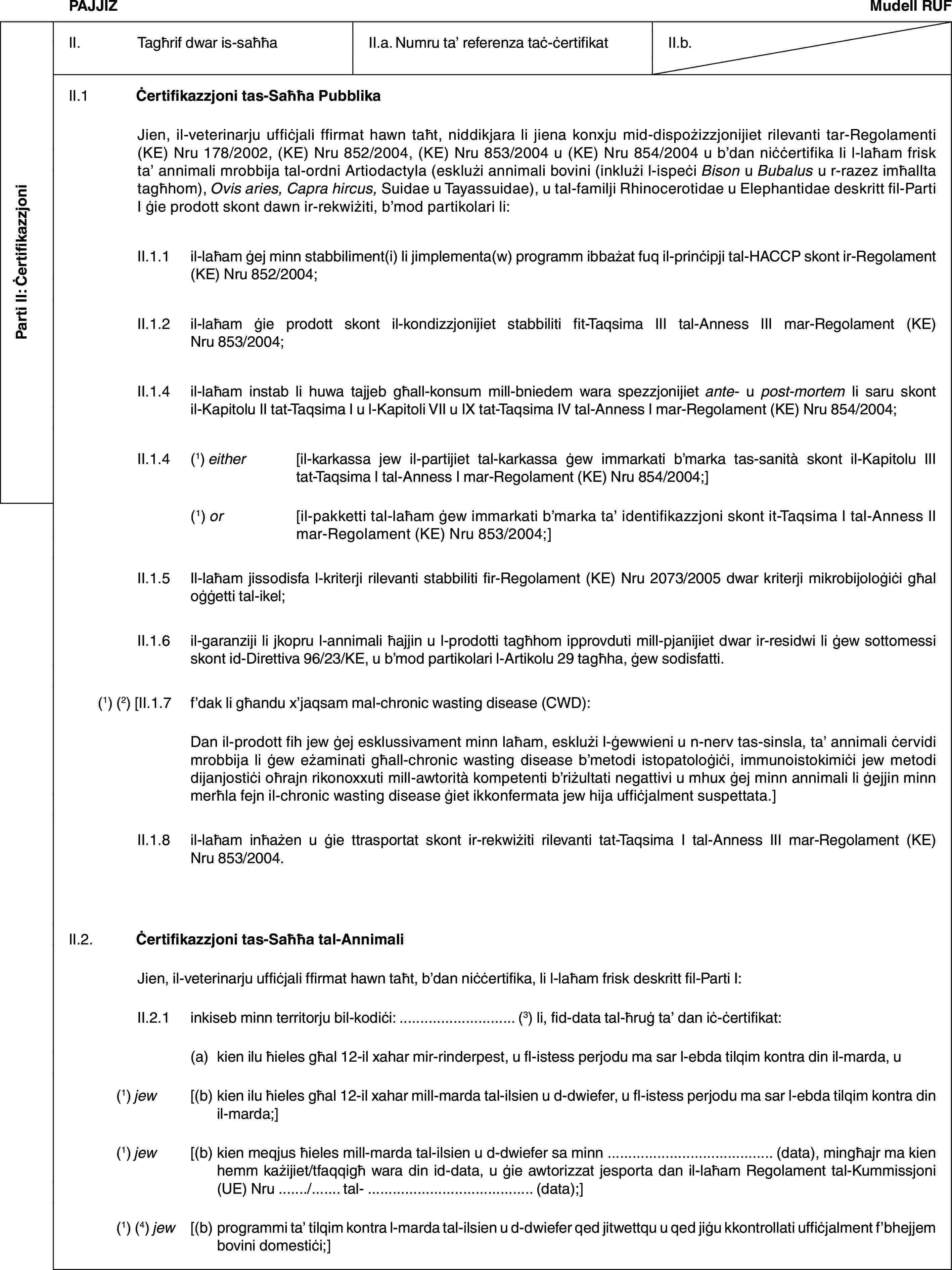 Parti II: ĊertifikazzjoniPAJJIŻMudell RUFII. Tagħrif dwar is-saħħaII.a. Numru ta’ referenza taċ-ċertifikatII.b.II.1 Ċertifikazzjoni tas-Saħħa PubblikaJien, il-veterinarju uffiċjali ffirmat hawn taħt, niddikjara li jiena konxju mid-dispożizzjonijiet rilevanti tar-Regolamenti (KE) Nru 178/2002, (KE) Nru 852/2004, (KE) Nru 853/2004 u (KE) Nru 854/2004 u b’dan niċċertifika li l-laħam frisk ta’ annimali mrobbija tal-ordni Artiodactyla (esklużi annimali bovini (inklużi l-ispeċi Bison u Bubalus u r-razez imħallta tagħhom), Ovis aries, Capra hircus, Suidae u Tayassuidae), u tal-familji Rhinocerotidae u Elephantidae deskritt fil-Parti I ġie prodott skont dawn ir-rekwiżiti, b’mod partikolari li:II.1.1 il-laħam ġej minn stabbiliment(i) li jimplementa(w) programm ibbażat fuq il-prinċipji tal-HACCP skont ir-Regolament (KE) Nru 852/2004;II.1.2 il-laħam ġie prodott skont il-kondizzjonijiet stabbiliti fit-Taqsima III tal-Anness III mar-Regolament (KE) Nru 853/2004;II.1.4 il-laħam instab li huwa tajjeb għall-konsum mill-bniedem wara spezzjonijiet ante- u post-mortem li saru skont il-Kapitolu II tat-Taqsima I u l-Kapitoli VII u IX tat-Taqsima IV tal-Anness I mar-Regolament (KE) Nru 854/2004;II.1.4 (1) either [il-karkassa jew il-partijiet tal-karkassa ġew immarkati b’marka tas-sanità skont il-Kapitolu III tat-Taqsima I tal-Anness I mar-Regolament (KE) Nru 854/2004;](1) or [il-pakketti tal-laħam ġew immarkati b’marka ta’ identifikazzjoni skont it-Taqsima I tal-Anness II mar-Regolament (KE) Nru 853/2004;]II.1.5 Il-laħam jissodisfa l-kriterji rilevanti stabbiliti fir-Regolament (KE) Nru 2073/2005 dwar kriterji mikrobijoloġiċi għal oġġetti tal-ikel;II.1.6 il-garanziji li jkopru l-annimali ħajjin u l-prodotti tagħhom ipprovduti mill-pjanijiet dwar ir-residwi li ġew sottomessi skont id-Direttiva 96/23/KE, u b’mod partikolari l-Artikolu 29 tagħha, ġew sodisfatti.(1) (2) [II.1.7 f’dak li għandu x’jaqsam mal-chronic wasting disease (CWD):Dan il-prodott fih jew ġej esklussivament minn laħam, esklużi l-ġewwieni u n-nerv tas-sinsla, ta’ annimali ċervidi mrobbija li ġew eżaminati għall-chronic wasting disease b’metodi istopatoloġiċi, immunoistokimiċi jew metodi dijanjostiċi oħrajn rikonoxxuti mill-awtorità kompetenti b’riżultati negattivi u mhux ġej minn annimali li ġejjin minn merħla fejn il-chronic wasting disease ġiet ikkonfermata jew hija uffiċjalment suspettata.]II.1.8 il-laħam inħażen u ġie ttrasportat skont ir-rekwiżiti rilevanti tat-Taqsima I tal-Anness III mar-Regolament (KE) Nru 853/2004.II.2. Ċertifikazzjoni tas-Saħħa tal-AnnimaliJien, il-veterinarju uffiċjali ffirmat hawn taħt, b’dan niċċertifika, li l-laħam frisk deskritt fil-Parti I:II.2.1 inkiseb minn territorju bil-kodiċi: … (3) li, fid-data tal-ħruġ ta’ dan iċ-ċertifikat:(a) kien ilu ħieles għal 12-il xahar mir-rinderpest, u fl-istess perjodu ma sar l-ebda tilqim kontra din il-marda, u(1) jew [(b) kien ilu ħieles għal 12-il xahar mill-marda tal-ilsien u d-dwiefer, u fl-istess perjodu ma sar l-ebda tilqim kontra din il-marda;](1) jew [(b) kien meqjus ħieles mill-marda tal-ilsien u d-dwiefer sa minn … (data), mingħajr ma kien hemm każijiet/tfaqqigħ wara din id-data, u ġie awtorizzat jesporta dan il-laħam Regolament tal-Kummissjoni (UE) Nru …/… tal- … (data);](1) (4) jew [(b) programmi ta’ tilqim kontra l-marda tal-ilsien u d-dwiefer qed jitwettqu u qed jiġu kkontrollati uffiċjalment f’bhejjem bovini domestiċi;]