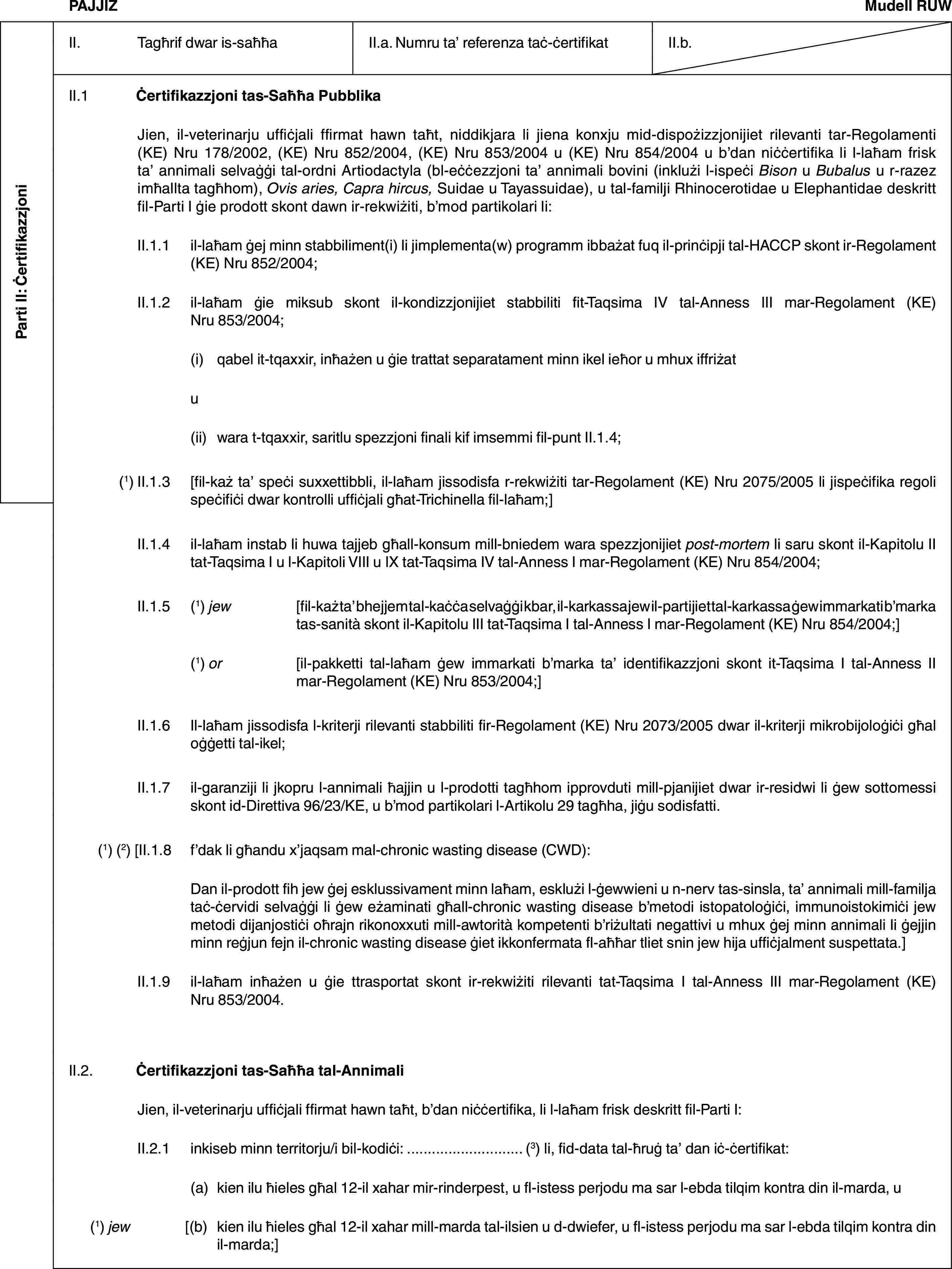 Parti II: ĊertifikazzjoniPAJJIŻMudell RUWII. Tagħrif dwar is-saħħaII.a. Numru ta’ referenza taċ-ċertifikatII.b.II.1 Ċertifikazzjoni tas-Saħħa PubblikaJien, il-veterinarju uffiċjali ffirmat hawn taħt, niddikjara li jiena konxju mid-dispożizzjonijiet rilevanti tar-Regolamenti (KE) Nru 178/2002, (KE) Nru 852/2004, (KE) Nru 853/2004 u (KE) Nru 854/2004 u b’dan niċċertifika li l-laħam frisk ta’ annimali selvaġġi tal-ordni Artiodactyla (bl-eċċezzjoni ta’ annimali bovini (inklużi l-ispeċi Bison u Bubalus u r-razez imħallta tagħhom), Ovis aries, Capra hircus, Suidae u Tayassuidae), u tal-familji Rhinocerotidae u Elephantidae deskritt fil-Parti I ġie prodott skont dawn ir-rekwiżiti, b’mod partikolari li:II.1.1 il-laħam ġej minn stabbiliment(i) li jimplementa(w) programm ibbażat fuq il-prinċipji tal-HACCP skont ir-Regolament (KE) Nru 852/2004;II.1.2 il-laħam ġie miksub skont il-kondizzjonijiet stabbiliti fit-Taqsima IV tal-Anness III mar-Regolament (KE) Nru 853/2004;(i) qabel it-tqaxxir, inħażen u ġie trattat separatament minn ikel ieħor u mhux iffriżatu(ii) wara t-tqaxxir, saritlu spezzjoni finali kif imsemmi fil-punt II.1.4;(1) II.1.3 [fil-każ ta’ speċi suxxettibbli, il-laħam jissodisfa r-rekwiżiti tar-Regolament (KE) Nru 2075/2005 li jispeċifika regoli speċifiċi dwar kontrolli uffiċjali għat-Trichinella fil-laħam;]II.1.4 il-laħam instab li huwa tajjeb għall-konsum mill-bniedem wara spezzjonijiet post-mortem li saru skont il-Kapitolu II tat-Taqsima I u l-Kapitoli VIII u IX tat-Taqsima IV tal-Anness I mar-Regolament (KE) Nru 854/2004;II.1.5 (1) jew [fil-każ ta’ bhejjem tal-kaċċa selvaġġi kbar, il-karkassa jew il-partijiet tal-karkassa ġew immarkati b’marka tas-sanità skont il-Kapitolu III tat-Taqsima I tal-Anness I mar-Regolament (KE) Nru 854/2004;](1) or [il-pakketti tal-laħam ġew immarkati b’marka ta’ identifikazzjoni skont it-Taqsima I tal-Anness II mar-Regolament (KE) Nru 853/2004;]II.1.6 Il-laħam jissodisfa l-kriterji rilevanti stabbiliti fir-Regolament (KE) Nru 2073/2005 dwar il-kriterji mikrobijoloġiċi għal oġġetti tal-ikel;II.1.7 il-garanziji li jkopru l-annimali ħajjin u l-prodotti tagħhom ipprovduti mill-pjanijiet dwar ir-residwi li ġew sottomessi skont id-Direttiva 96/23/KE, u b’mod partikolari l-Artikolu 29 tagħha, jiġu sodisfatti.(1) (2) [II.1.8 f’dak li għandu x’jaqsam mal-chronic wasting disease (CWD):Dan il-prodott fih jew ġej esklussivament minn laħam, esklużi l-ġewwieni u n-nerv tas-sinsla, ta’ annimali mill-familja taċ-ċervidi selvaġġi li ġew eżaminati għall-chronic wasting disease b’metodi istopatoloġiċi, immunoistokimiċi jew metodi dijanjostiċi oħrajn rikonoxxuti mill-awtorità kompetenti b’riżultati negattivi u mhux ġej minn annimali li ġejjin minn reġjun fejn il-chronic wasting disease ġiet ikkonfermata fl-aħħar tliet snin jew hija uffiċjalment suspettata.]II.1.9 il-laħam inħażen u ġie ttrasportat skont ir-rekwiżiti rilevanti tat-Taqsima I tal-Anness III mar-Regolament (KE) Nru 853/2004.II.2. Ċertifikazzjoni tas-Saħħa tal-AnnimaliJien, il-veterinarju uffiċjali ffirmat hawn taħt, b’dan niċċertifika, li l-laħam frisk deskritt fil-Parti I:II.2.1 inkiseb minn territorju/i bil-kodiċi: … (3) li, fid-data tal-ħruġ ta’ dan iċ-ċertifikat:(a) kien ilu ħieles għal 12-il xahar mir-rinderpest, u fl-istess perjodu ma sar l-ebda tilqim kontra din il-marda, u(1) jew [(b) kien ilu ħieles għal 12-il xahar mill-marda tal-ilsien u d-dwiefer, u fl-istess perjodu ma sar l-ebda tilqim kontra din il-marda;]