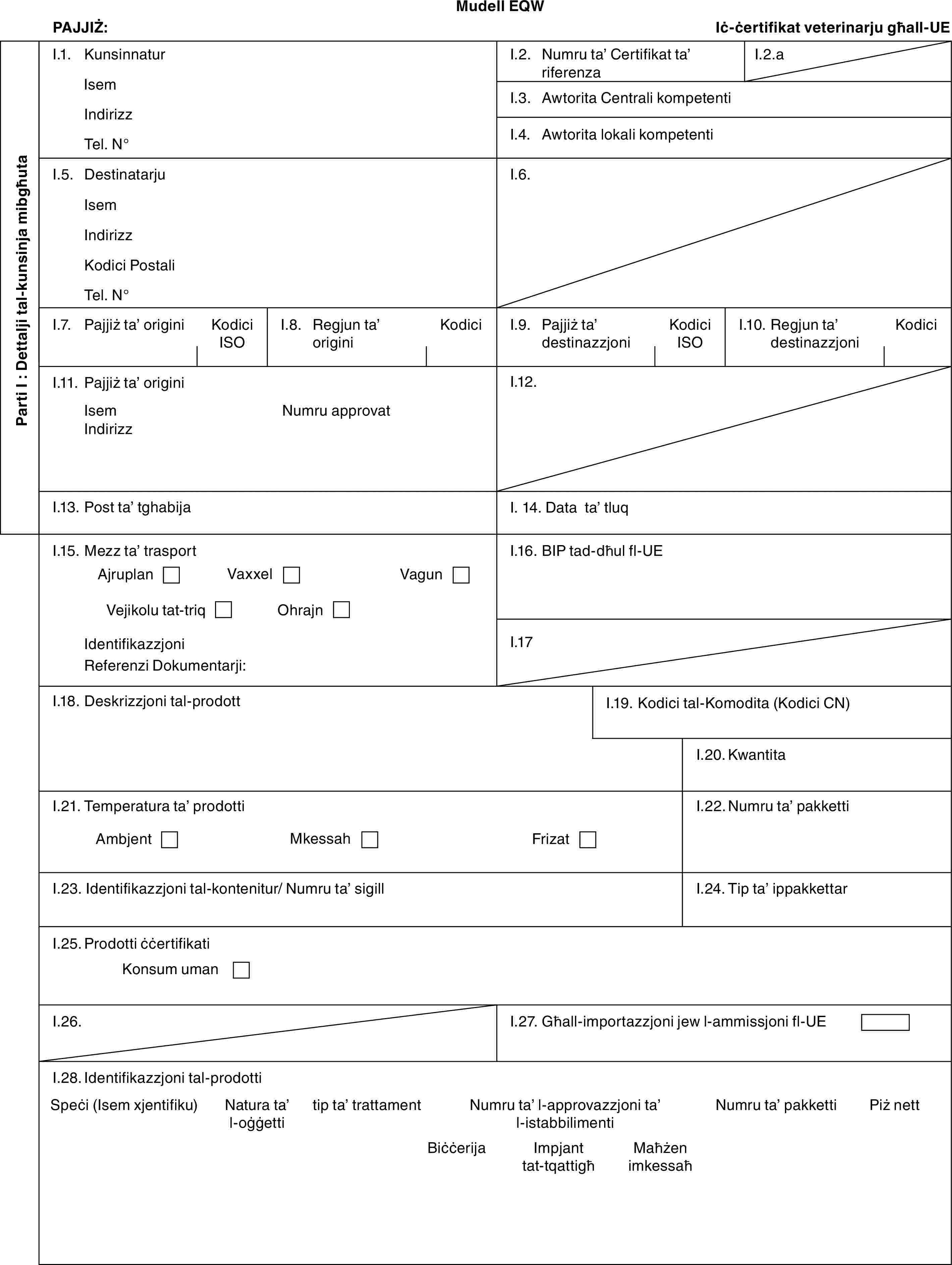Mudell EQWPAJJIŻ:Iċ-ċertifikat veterinarju għall-UEParti I : Dettalji tal-kunsinja mibgħutaI.1. KunsinnaturIsemIndirizzTel. N°I.2. Numru ta’ Certifikat ta’ riferenzaI.2.aI.3. Awtorita Centrali kompetentiI.4. Awtorita lokali kompetentiI.5. DestinatarjuIsemIndirizzKodici PostaliTel. N°I.6.I.7. Pajjiż ta’ originiKodici ISOI.8. Regjun ta’ originiKodiciI.9. Pajjiż ta’ destinazzjoniKodici ISOI.10. Regjun ta’ destinazzjoniKodiciI.11. Pajjiż ta’ originiIsemIndirizzNumru approvatI.12.I.13. Post ta’ tghabijaI. 14. Data ta’ tluqI.15. Mezz ta’ trasportAjruplanVaxxelVagunVejikolu tat-triqOhrajnIdentifikazzjoniReferenzi Dokumentarji:I.16. BIP tad-dħul fl-UEI.17I.18. Deskrizzjoni tal-prodottI.19. Kodici tal-Komodita (Kodici CN)I.20. KwantitaI.21. Temperatura ta’ prodottiAmbjentMkessahFrizatI.22. Numru ta’ pakkettiI.23. Identifikazzjoni tal-kontenitur/ Numru ta’ sigillI.24. Tip ta’ ippakkettarI.25. Prodotti ċċertifikatiKonsum umanI.26.I.27. Għall-importazzjoni jew l-ammissjoni fl-UEI.28. Identifikazzjoni tal-prodottiSpeċi (Isem xjentifiku)Natura ta’ l-oġġettitip ta’ trattamentNumru ta’ l-approvazzjoni ta’ l-istabbilimentiNumru ta’ pakketti Piż nettBiċċerijaImpjant tat-tqattigħMaħżen imkessaħ