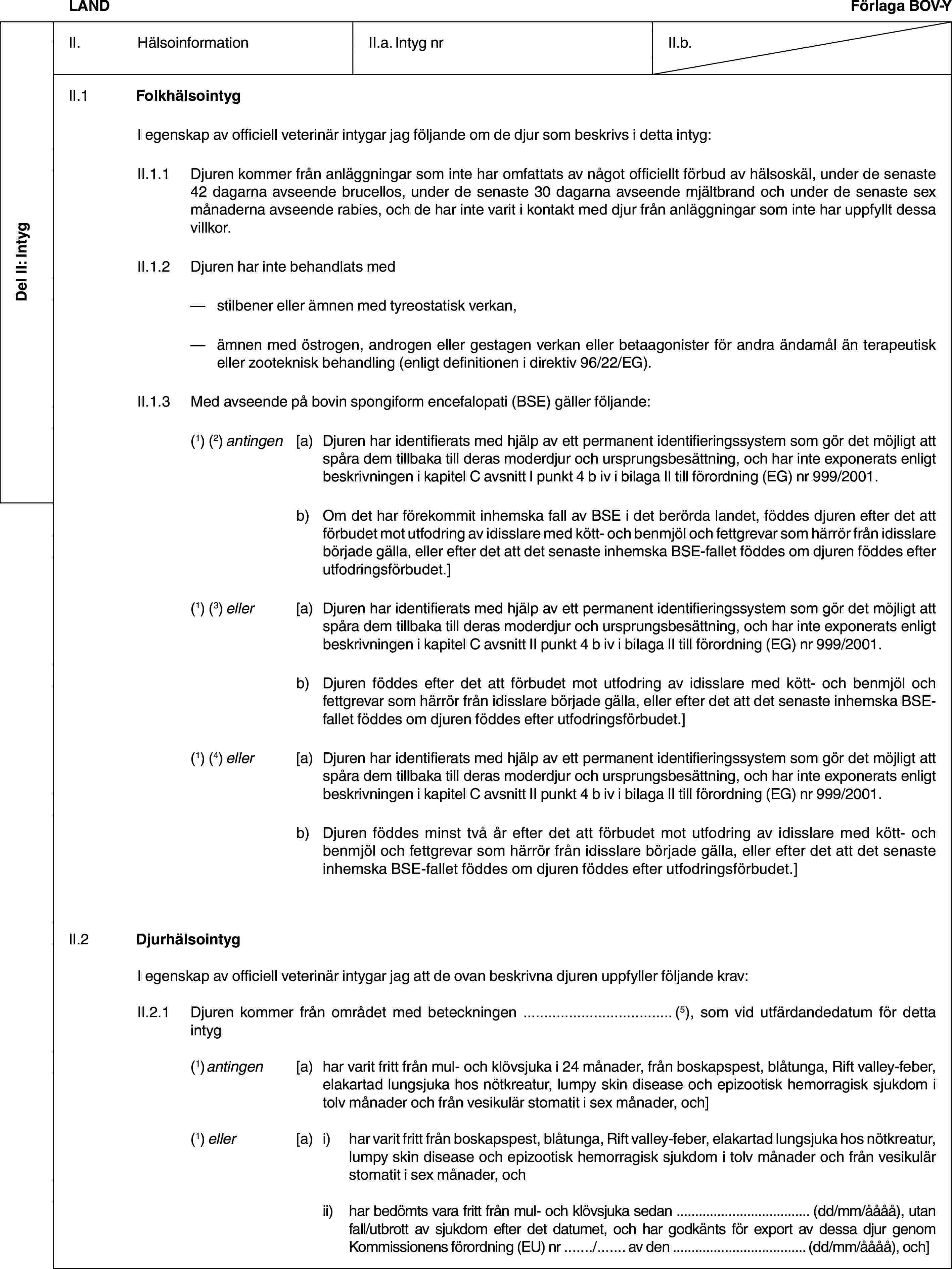 Del II: IntygLANDFörlaga BOV-YII. HälsoinformationII.a. Intyg nrII.b.II.1 FolkhälsointygI egenskap av officiell veterinär intygar jag följande om de djur som beskrivs i detta intyg:II.1.1 Djuren kommer från anläggningar som inte har omfattats av något officiellt förbud av hälsoskäl, under de senaste 42 dagarna avseende brucellos, under de senaste 30 dagarna avseende mjältbrand och under de senaste sex månaderna avseende rabies, och de har inte varit i kontakt med djur från anläggningar som inte har uppfyllt dessa villkor.II.1.2 Djuren har inte behandlats med— stilbener eller ämnen med tyreostatisk verkan,— ämnen med östrogen, androgen eller gestagen verkan eller betaagonister för andra ändamål än terapeutisk eller zooteknisk behandling (enligt definitionen i direktiv 96/22/EG).II.1.3 Med avseende på bovin spongiform encefalopati (BSE) gäller följande:(1) (2) antingen [a) Djuren har identifierats med hjälp av ett permanent identifieringssystem som gör det möjligt att spåra dem tillbaka till deras moderdjur och ursprungsbesättning, och har inte exponerats enligt beskrivningen i kapitel C avsnitt I punkt 4 b iv i bilaga II till förordning (EG) nr 999/2001.b) Om det har förekommit inhemska fall av BSE i det berörda landet, föddes djuren efter det att förbudet mot utfodring av idisslare med kött- och benmjöl och fettgrevar som härrör från idisslare började gälla, eller efter det att det senaste inhemska BSE-fallet föddes om djuren föddes efter utfodringsförbudet.](1) (3) eller [a) Djuren har identifierats med hjälp av ett permanent identifieringssystem som gör det möjligt att spåra dem tillbaka till deras moderdjur och ursprungsbesättning, och har inte exponerats enligt beskrivningen i kapitel C avsnitt II punkt 4 b iv i bilaga II till förordning (EG) nr 999/2001.b) Djuren föddes efter det att förbudet mot utfodring av idisslare med kött- och benmjöl och fettgrevar som härrör från idisslare började gälla, eller efter det att det senaste inhemska BSE-fallet föddes om djuren föddes efter utfodringsförbudet.](1) (4) eller [a) Djuren har identifierats med hjälp av ett permanent identifieringssystem som gör det möjligt att spåra dem tillbaka till deras moderdjur och ursprungsbesättning, och har inte exponerats enligt beskrivningen i kapitel C avsnitt II punkt 4 b iv i bilaga II till förordning (EG) nr 999/2001.b) Djuren föddes minst två år efter det att förbudet mot utfodring av idisslare med kött- och benmjöl och fettgrevar som härrör från idisslare började gälla, eller efter det att det senaste inhemska BSE-fallet föddes om djuren föddes efter utfodringsförbudet.]II.2 DjurhälsointygI egenskap av officiell veterinär intygar jag att de ovan beskrivna djuren uppfyller följande krav:II.2.1 Djuren kommer från området med beteckningen … (5), som vid utfärdandedatum för detta intyg(1) antingen [a) har varit fritt från mul- och klövsjuka i 24 månader, från boskapspest, blåtunga, Rift valley-feber, elakartad lungsjuka hos nötkreatur, lumpy skin disease och epizootisk hemorragisk sjukdom i tolv månader och från vesikulär stomatit i sex månader, och](1) eller [a) i) har varit fritt från boskapspest, blåtunga, Rift valley-feber, elakartad lungsjuka hos nötkreatur, lumpy skin disease och epizootisk hemorragisk sjukdom i tolv månader och från vesikulär stomatit i sex månader, ochii) har bedömts vara fritt från mul- och klövsjuka sedan … (dd/mm/åååå), utan fall/utbrott av sjukdom efter det datumet, och har godkänts för export av dessa djur genom Kommissionens förordning (EU) nr …/… av den … (dd/mm/åååå), och]