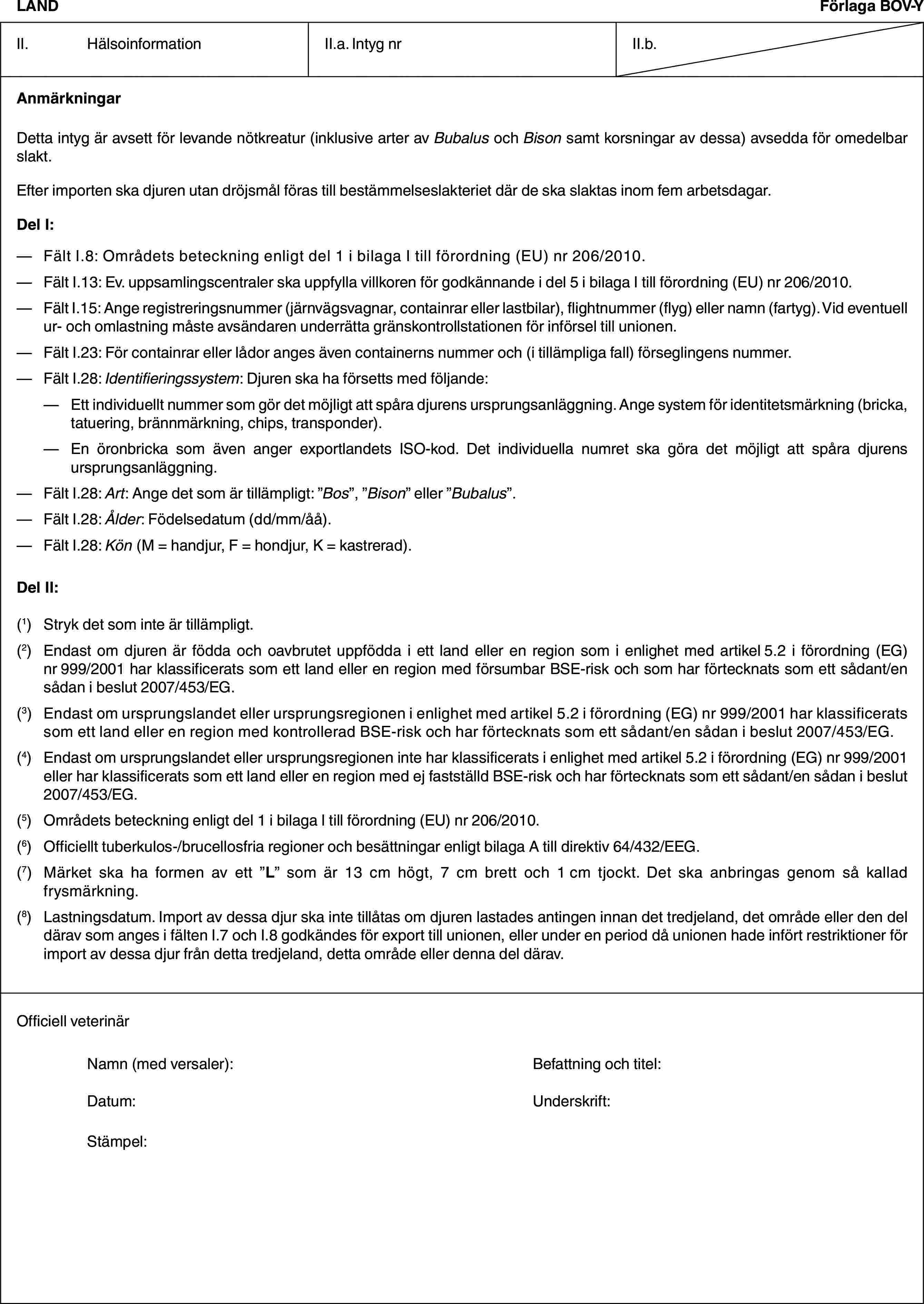 LANDFörlaga BOV-YII. HälsoinformationII.a. Intyg nrII.b.AnmärkningarDetta intyg är avsett för levande nötkreatur (inklusive arter av Bubalus och Bison samt korsningar av dessa) avsedda för omedelbar slakt.Efter importen ska djuren utan dröjsmål föras till bestämmelseslakteriet där de ska slaktas inom fem arbetsdagar.Del I:— Fält I.8: Områdets beteckning enligt del 1 i bilaga I till förordning (EU) nr 206/2010.— Fält I.13: Ev. uppsamlingscentraler ska uppfylla villkoren för godkännande i del 5 i bilaga I till förordning (EU) nr 206/2010.— Fält I.15: Ange registreringsnummer (järnvägsvagnar, containrar eller lastbilar), flightnummer (flyg) eller namn (fartyg). Vid eventuell ur- och omlastning måste avsändaren underrätta gränskontrollstationen för införsel till unionen.— Fält I.23: För containrar eller lådor anges även containerns nummer och (i tillämpliga fall) förseglingens nummer.— Fält I.28: Identifieringssystem: Djuren ska ha försetts med följande:— Ett individuellt nummer som gör det möjligt att spåra djurens ursprungsanläggning. Ange system för identitetsmärkning (bricka, tatuering, brännmärkning, chips, transponder).— En öronbricka som även anger exportlandets ISO-kod. Det individuella numret ska göra det möjligt att spåra djurens ursprungsanläggning.— Fält I.28: Art: Ange det som är tillämpligt: ”Bos”, ”Bison” eller ”Bubalus”.— Fält I.28: Ålder: Födelsedatum (dd/mm/åå).— Fält I.28: Kön (M = handjur, F = hondjur, K = kastrerad).Del II:(1) Stryk det som inte är tillämpligt.(2) Endast om djuren är födda och oavbrutet uppfödda i ett land eller en region som i enlighet med artikel 5.2 i förordning (EG) nr 999/2001 har klassificerats som ett land eller en region med försumbar BSE-risk och som har förtecknats som ett sådant/en sådan i beslut 2007/453/EG.(3) Endast om ursprungslandet eller ursprungsregionen i enlighet med artikel 5.2 i förordning (EG) nr 999/2001 har klassificerats som ett land eller en region med kontrollerad BSE-risk och har förtecknats som ett sådant/en sådan i beslut 2007/453/EG.(4) Endast om ursprungslandet eller ursprungsregionen inte har klassificerats i enlighet med artikel 5.2 i förordning (EG) nr 999/2001 eller har klassificerats som ett land eller en region med ej fastställd BSE-risk och har förtecknats som ett sådant/en sådan i beslut 2007/453/EG.(5) Områdets beteckning enligt del 1 i bilaga I till förordning (EU) nr 206/2010.(6) Officiellt tuberkulos-/brucellosfria regioner och besättningar enligt bilaga A till direktiv 64/432/EEG.(7) Märket ska ha formen av ett ”L” som är 13 cm högt, 7 cm brett och 1 cm tjockt. Det ska anbringas genom så kallad frysmärkning.(8) Lastningsdatum. Import av dessa djur ska inte tillåtas om djuren lastades antingen innan det tredjeland, det område eller den del därav som anges i fälten I.7 och I.8 godkändes för export till unionen, eller under en period då unionen hade infört restriktioner för import av dessa djur från detta tredjeland, detta område eller denna del därav.Officiell veterinärNamn (med versaler): Befattning och titel:Datum: Underskrift:Stämpel: