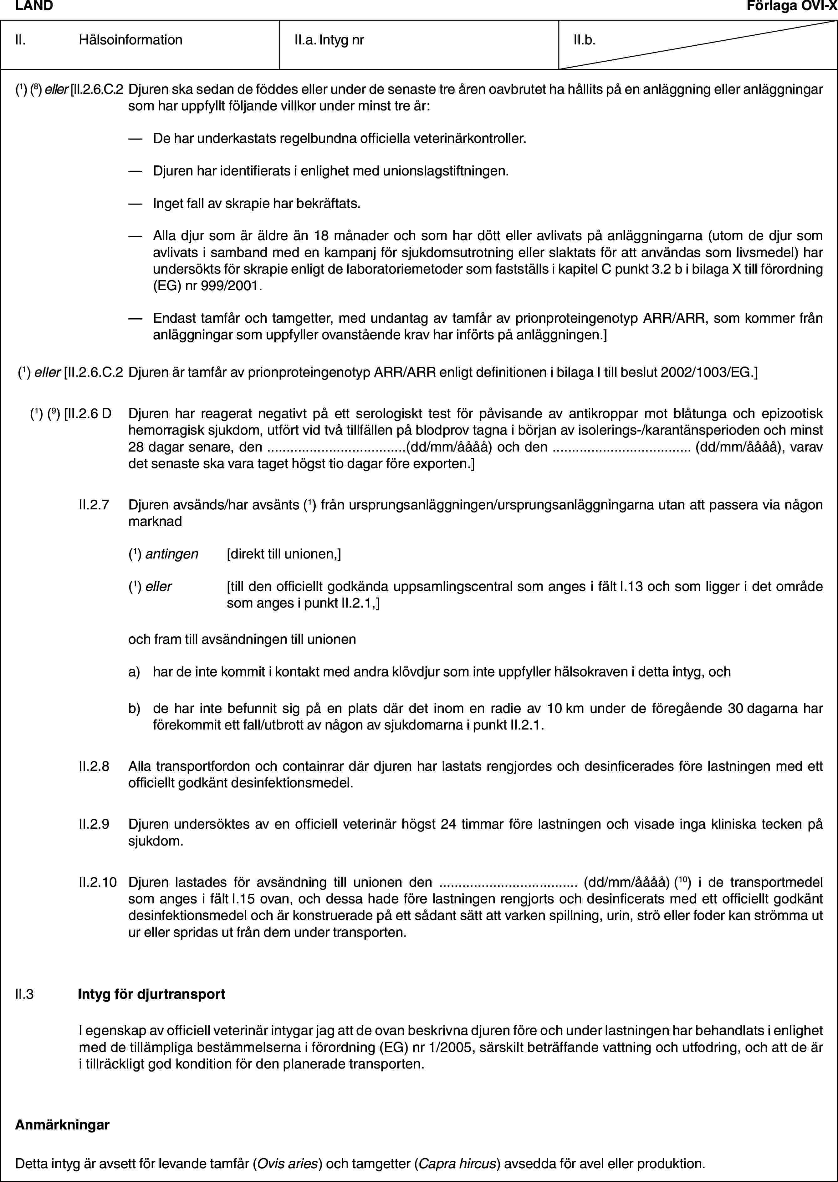 LANDFörlaga OVI-XII. HälsoinformationII.a. Intyg nrII.b.(1) (8) eller [II.2.6.C.2 Djuren ska sedan de föddes eller under de senaste tre åren oavbrutet ha hållits på en anläggning eller anläggningar som har uppfyllt följande villkor under minst tre år:— De har underkastats regelbundna officiella veterinärkontroller.— Djuren har identifierats i enlighet med unionslagstiftningen.— Inget fall av skrapie har bekräftats.— Alla djur som är äldre än 18 månader och som har dött eller avlivats på anläggningarna (utom de djur som avlivats i samband med en kampanj för sjukdomsutrotning eller slaktats för att användas som livsmedel) har undersökts för skrapie enligt de laboratoriemetoder som fastställs i kapitel C punkt 3.2 b i bilaga X till förordning (EG) nr 999/2001.— Endast tamfår och tamgetter, med undantag av tamfår av prionproteingenotyp ARR/ARR, som kommer från anläggningar som uppfyller ovanstående krav har införts på anläggningen.](1) eller [II.2.6.C.2 Djuren är tamfår av prionproteingenotyp ARR/ARR enligt definitionen i bilaga I till beslut 2002/1003/EG.](1) (9) [II.2.6 D Djuren har reagerat negativt på ett serologiskt test för påvisande av antikroppar mot blåtunga och epizootisk hemorragisk sjukdom, utfört vid två tillfällen på blodprov tagna i början av isolerings-/karantänsperioden och minst 28 dagar senare, den …(dd/mm/åååå) och den … (dd/mm/åååå), varav det senaste ska vara taget högst tio dagar före exporten.]II.2.7 Djuren avsänds/har avsänts (1) från ursprungsanläggningen/ursprungsanläggningarna utan att passera via någon marknad(1) antingen [direkt till unionen,](1) eller [till den officiellt godkända uppsamlingscentral som anges i fält I.13 och som ligger i det område som anges i punkt II.2.1,]och fram till avsändningen till unionena) har de inte kommit i kontakt med andra klövdjur som inte uppfyller hälsokraven i detta intyg, ochb) de har inte befunnit sig på en plats där det inom en radie av 10 km under de föregående 30 dagarna har förekommit ett fall/utbrott av någon av sjukdomarna i punkt II.2.1.II.2.8 Alla transportfordon och containrar där djuren har lastats rengjordes och desinficerades före lastningen med ett officiellt godkänt desinfektionsmedel.II.2.9 Djuren undersöktes av en officiell veterinär högst 24 timmar före lastningen och visade inga kliniska tecken på sjukdom.II.2.10 Djuren lastades för avsändning till unionen den … (dd/mm/åååå) (10) i de transportmedel som anges i fält I.15 ovan, och dessa hade före lastningen rengjorts och desinficerats med ett officiellt godkänt desinfektionsmedel och är konstruerade på ett sådant sätt att varken spillning, urin, strö eller foder kan strömma ut ur eller spridas ut från dem under transporten.II.3 Intyg för djurtransportI egenskap av officiell veterinär intygar jag att de ovan beskrivna djuren före och under lastningen har behandlats i enlighet med de tillämpliga bestämmelserna i förordning (EG) nr 1/2005, särskilt beträffande vattning och utfodring, och att de är i tillräckligt god kondition för den planerade transporten.AnmärkningarDetta intyg är avsett för levande tamfår (Ovis aries) och tamgetter (Capra hircus) avsedda för avel eller produktion.