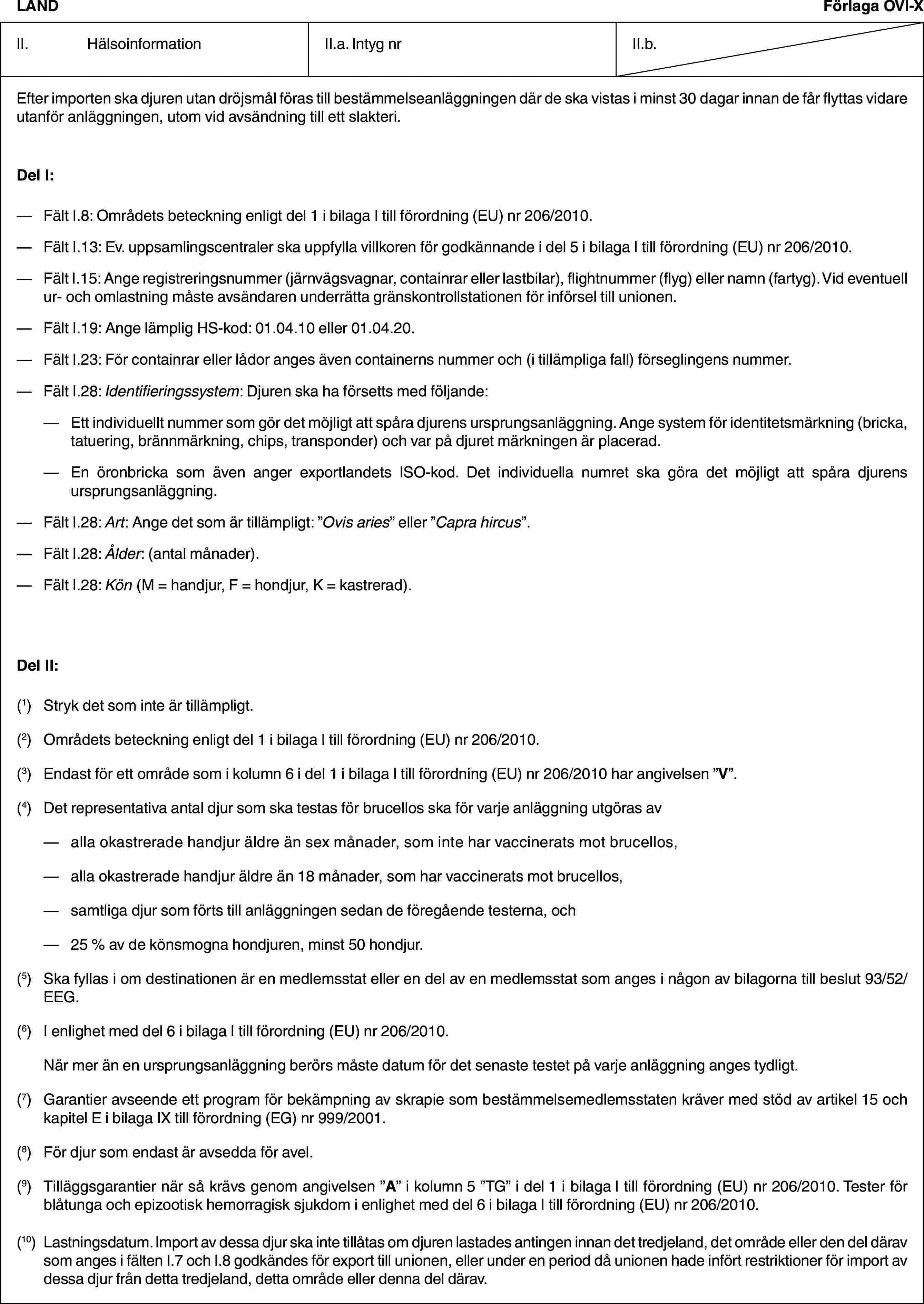 LANDFörlaga OVI-XII. HälsoinformationII.a. Intyg nrII.b.Efter importen ska djuren utan dröjsmål föras till bestämmelseanläggningen där de ska vistas i minst 30 dagar innan de får flyttas vidare utanför anläggningen, utom vid avsändning till ett slakteri.Del I:— Fält I.8: Områdets beteckning enligt del 1 i bilaga I till förordning (EU) nr 206/2010.— Fält I.13: Ev. uppsamlingscentraler ska uppfylla villkoren för godkännande i del 5 i bilaga I till förordning (EU) nr 206/2010.— Fält I.15: Ange registreringsnummer (järnvägsvagnar, containrar eller lastbilar), flightnummer (flyg) eller namn (fartyg). Vid eventuell ur- och omlastning måste avsändaren underrätta gränskontrollstationen för införsel till unionen.— Fält I.19: Ange lämplig HS-kod: 01.04.10 eller 01.04.20.— Fält I.23: För containrar eller lådor anges även containerns nummer och (i tillämpliga fall) förseglingens nummer.— Fält I.28: Identifieringssystem: Djuren ska ha försetts med följande:— Ett individuellt nummer som gör det möjligt att spåra djurens ursprungsanläggning. Ange system för identitetsmärkning (bricka, tatuering, brännmärkning, chips, transponder) och var på djuret märkningen är placerad.— En öronbricka som även anger exportlandets ISO-kod. Det individuella numret ska göra det möjligt att spåra djurens ursprungsanläggning.— Fält I.28: Art: Ange det som är tillämpligt: ”Ovis aries” eller ”Capra hircus”.— Fält I.28: Ålder: (antal månader).— Fält I.28: Kön (M = handjur, F = hondjur, K = kastrerad).Del II:(1) Stryk det som inte är tillämpligt.(2) Områdets beteckning enligt del 1 i bilaga I till förordning (EU) nr 206/2010.(3) Endast för ett område som i kolumn 6 i del 1 i bilaga I till förordning (EU) nr 206/2010 har angivelsen ”V”.(4) Det representativa antal djur som ska testas för brucellos ska för varje anläggning utgöras av— alla okastrerade handjur äldre än sex månader, som inte har vaccinerats mot brucellos,— alla okastrerade handjur äldre än 18 månader, som har vaccinerats mot brucellos,— samtliga djur som förts till anläggningen sedan de föregående testerna, och— 25 % av de könsmogna hondjuren, minst 50 hondjur.(5) Ska fyllas i om destinationen är en medlemsstat eller en del av en medlemsstat som anges i någon av bilagorna till beslut 93/52/EEG.(6) I enlighet med del 6 i bilaga I till förordning (EU) nr 206/2010.När mer än en ursprungsanläggning berörs måste datum för det senaste testet på varje anläggning anges tydligt.(7) Garantier avseende ett program för bekämpning av skrapie som bestämmelsemedlemsstaten kräver med stöd av artikel 15 och kapitel E i bilaga IX till förordning (EG) nr 999/2001.(8) För djur som endast är avsedda för avel.(9) Tilläggsgarantier när så krävs genom angivelsen ”A” i kolumn 5 ”TG” i del 1 i bilaga I till förordning (EU) nr 206/2010. Tester för blåtunga och epizootisk hemorragisk sjukdom i enlighet med del 6 i bilaga I till förordning (EU) nr 206/2010.(10) Lastningsdatum. Import av dessa djur ska inte tillåtas om djuren lastades antingen innan det tredjeland, det område eller den del därav som anges i fälten I.7 och I.8 godkändes för export till unionen, eller under en period då unionen hade infört restriktioner för import av dessa djur från detta tredjeland, detta område eller denna del därav.