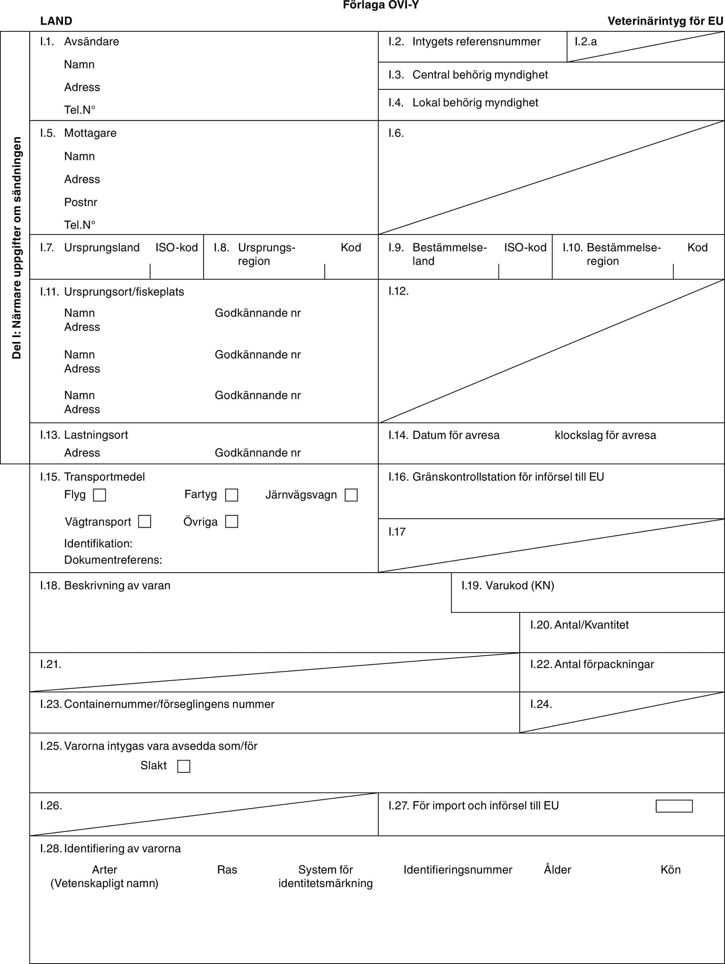 Förlaga OVI-YLANDVeterinärintyg för EUDel I: Närmare uppgifter om sändningenI.1. AvsändareNamnAdressTel.N°I.2. Intygets referensnummerI.2.aI.3. Central behörig myndighetI.4. Lokal behörig myndighetI.5. MottagareNamnAdressPostnrTel.N°I.6.I.7. UrsprungslandISO-kodI.8. UrsprungsregionKodI.9. BestämmelselandISO-kodI.10. BestämmelseregionKodI.11. Ursprungsort/fiskeplatsNamnAdressNamnAdressNamnAdressGodkännande nrGodkännande nrGodkännande nrI.12.I.13. LastningsortAdressGodkännande nrI.14. Datum för avresaklockslag för avresaI.15. TransportmedelFlygFartygJärnvägsvagnVägtransportÖvrigaIdentifikation:Dokumentreferens:I.16. Gränskontrollstation för införsel till EUI.17I.18. Beskrivning av varanI.19. Varukod (KN)I.20. Antal/KvantitetI.21.I.22. Antal förpackningarI.23. Containernummer/förseglingens nummerI.24.I.25. Varorna intygas vara avsedda som/förSlaktI.26.I.27. För import och införsel till EUI.28. Identifiering av varornaArter (Vetenskapligt namn)RasSystem för identitetsmärkningIdentifieringsnummerÅlderKön
