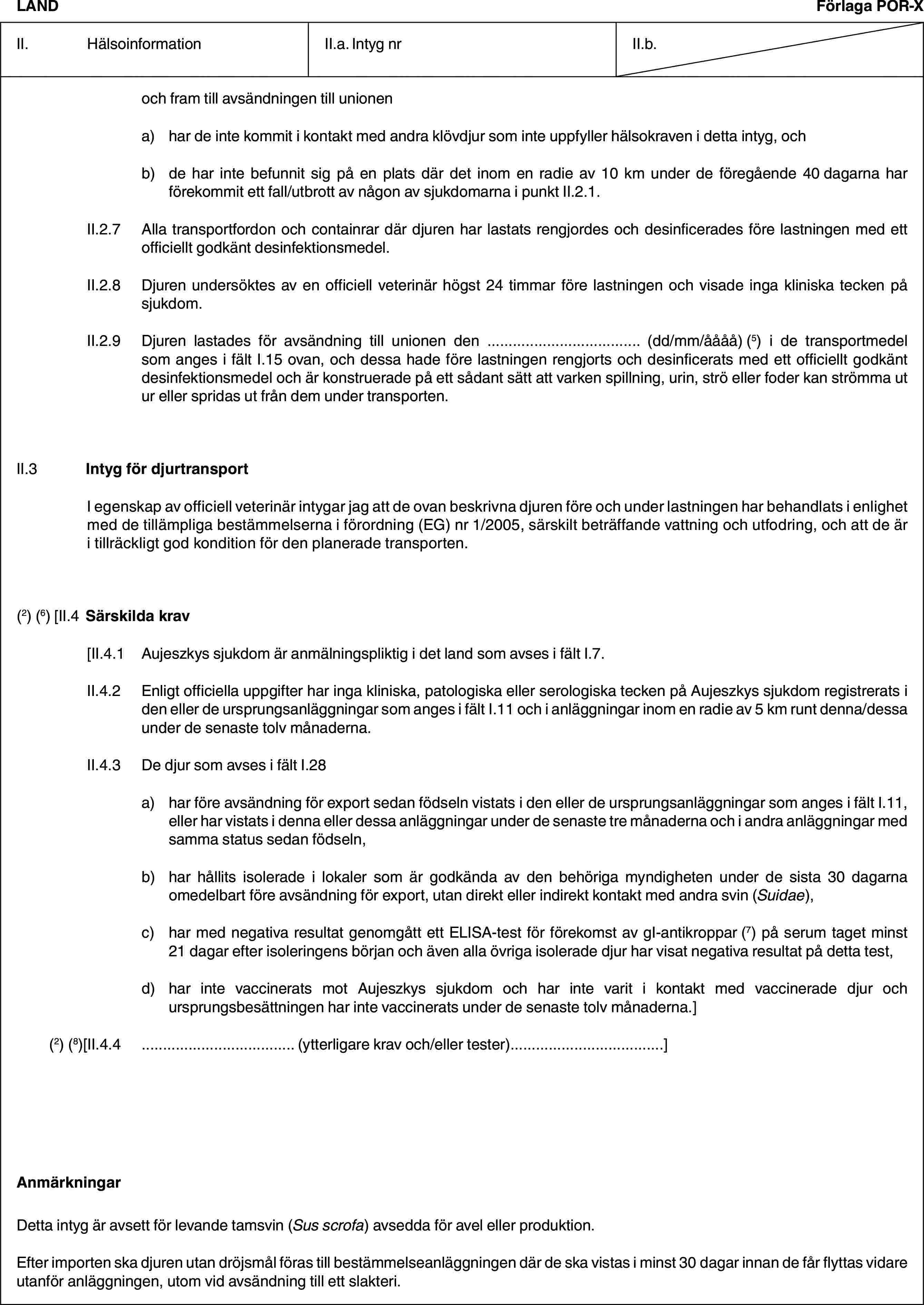 LANDFörlaga POR-XII. HälsoinformationII.a. Intyg nrII.b.och fram till avsändningen till unionena) har de inte kommit i kontakt med andra klövdjur som inte uppfyller hälsokraven i detta intyg, ochb) de har inte befunnit sig på en plats där det inom en radie av 10 km under de föregående 40 dagarna har förekommit ett fall/utbrott av någon av sjukdomarna i punkt II.2.1.II.2.7 Alla transportfordon och containrar där djuren har lastats rengjordes och desinficerades före lastningen med ett officiellt godkänt desinfektionsmedel.II.2.8 Djuren undersöktes av en officiell veterinär högst 24 timmar före lastningen och visade inga kliniska tecken på sjukdom.II.2.9 Djuren lastades för avsändning till unionen den … (dd/mm/åååå) (5) i de transportmedel som anges i fält I.15 ovan, och dessa hade före lastningen rengjorts och desinficerats med ett officiellt godkänt desinfektionsmedel och är konstruerade på ett sådant sätt att varken spillning, urin, strö eller foder kan strömma ut ur eller spridas ut från dem under transporten.II.3 Intyg för djurtransportI egenskap av officiell veterinär intygar jag att de ovan beskrivna djuren före och under lastningen har behandlats i enlighet med de tillämpliga bestämmelserna i förordning (EG) nr 1/2005, särskilt beträffande vattning och utfodring, och att de är i tillräckligt god kondition för den planerade transporten.(2) (6) [II.4 Särskilda krav[II.4.1 Aujeszkys sjukdom är anmälningspliktig i det land som avses i fält I.7.II.4.2 Enligt officiella uppgifter har inga kliniska, patologiska eller serologiska tecken på Aujeszkys sjukdom registrerats i den eller de ursprungsanläggningar som anges i fält I.11 och i anläggningar inom en radie av 5 km runt denna/dessa under de senaste tolv månaderna.II.4.3 De djur som avses i fält I.28a) har före avsändning för export sedan födseln vistats i den eller de ursprungsanläggningar som anges i fält I.11, eller har vistats i denna eller dessa anläggningar under de senaste tre månaderna och i andra anläggningar med samma status sedan födseln,b) har hållits isolerade i lokaler som är godkända av den behöriga myndigheten under de sista 30 dagarna omedelbart före avsändning för export, utan direkt eller indirekt kontakt med andra svin (Suidae),c) har med negativa resultat genomgått ett ELISA-test för förekomst av gI-antikroppar (7) på serum taget minst 21 dagar efter isoleringens början och även alla övriga isolerade djur har visat negativa resultat på detta test,d) har inte vaccinerats mot Aujeszkys sjukdom och har inte varit i kontakt med vaccinerade djur och ursprungsbesättningen har inte vaccinerats under de senaste tolv månaderna.](2) (8)[II.4.4 … (ytterligare krav och/eller tester)…]AnmärkningarDetta intyg är avsett för levande tamsvin (Sus scrofa) avsedda för avel eller produktion.Efter importen ska djuren utan dröjsmål föras till bestämmelseanläggningen där de ska vistas i minst 30 dagar innan de får flyttas vidare utanför anläggningen, utom vid avsändning till ett slakteri.