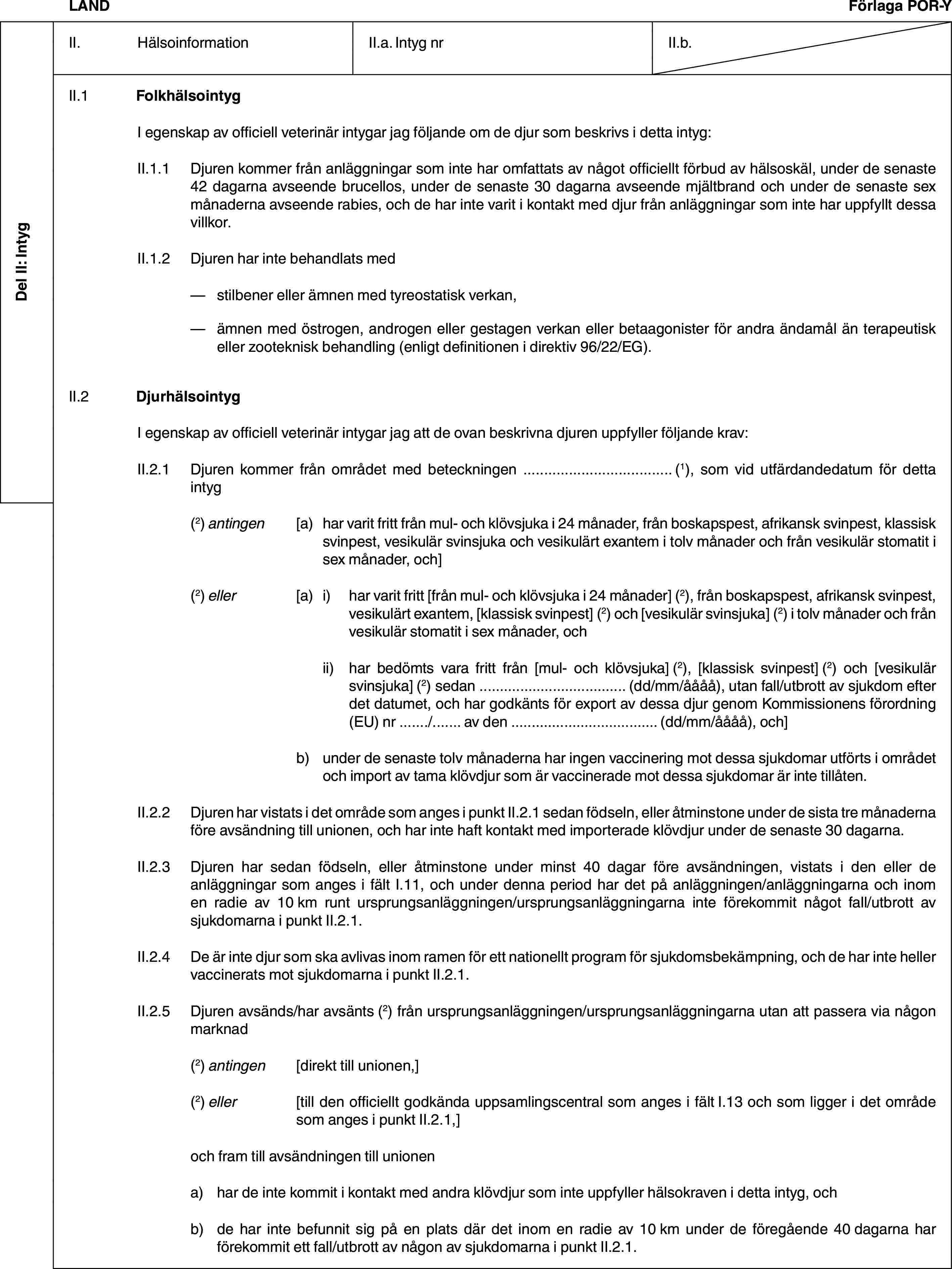 Del II: IntygLANDFörlaga POR-YII. HälsoinformationII.a. Intyg nrII.b.II.1 FolkhälsointygI egenskap av officiell veterinär intygar jag följande om de djur som beskrivs i detta intyg:II.1.1 Djuren kommer från anläggningar som inte har omfattats av något officiellt förbud av hälsoskäl, under de senaste 42 dagarna avseende brucellos, under de senaste 30 dagarna avseende mjältbrand och under de senaste sex månaderna avseende rabies, och de har inte varit i kontakt med djur från anläggningar som inte har uppfyllt dessa villkor.II.1.2 Djuren har inte behandlats med— stilbener eller ämnen med tyreostatisk verkan,— ämnen med östrogen, androgen eller gestagen verkan eller betaagonister för andra ändamål än terapeutisk eller zooteknisk behandling (enligt definitionen i direktiv 96/22/EG).II.2 DjurhälsointygI egenskap av officiell veterinär intygar jag att de ovan beskrivna djuren uppfyller följande krav:II.2.1 Djuren kommer från området med beteckningen … (1), som vid utfärdandedatum för detta intyg(2) antingen [a) har varit fritt från mul- och klövsjuka i 24 månader, från boskapspest, afrikansk svinpest, klassisk svinpest, vesikulär svinsjuka och vesikulärt exantem i tolv månader och från vesikulär stomatit i sex månader, och](2) eller [a) i) har varit fritt [från mul- och klövsjuka i 24 månader] (2), från boskapspest, afrikansk svinpest, vesikulärt exantem, [klassisk svinpest] (2) och [vesikulär svinsjuka] (2) i tolv månader och från vesikulär stomatit i sex månader, ochii) har bedömts vara fritt från [mul- och klövsjuka] (2), [klassisk svinpest] (2) och [vesikulär svinsjuka] (2) sedan … (dd/mm/åååå), utan fall/utbrott av sjukdom efter det datumet, och har godkänts för export av dessa djur genom Kommissionens förordning (EU) nr …/… av den … (dd/mm/åååå), och]b) under de senaste tolv månaderna har ingen vaccinering mot dessa sjukdomar utförts i området och import av tama klövdjur som är vaccinerade mot dessa sjukdomar är inte tillåten.II.2.2 Djuren har vistats i det område som anges i punkt II.2.1 sedan födseln, eller åtminstone under de sista tre månaderna före avsändning till unionen, och har inte haft kontakt med importerade klövdjur under de senaste 30 dagarna.II.2.3 Djuren har sedan födseln, eller åtminstone under minst 40 dagar före avsändningen, vistats i den eller de anläggningar som anges i fält I.11, och under denna period har det på anläggningen/anläggningarna och inom en radie av 10 km runt ursprungsanläggningen/ursprungsanläggningarna inte förekommit något fall/utbrott av sjukdomarna i punkt II.2.1.II.2.4 De är inte djur som ska avlivas inom ramen för ett nationellt program för sjukdomsbekämpning, och de har inte heller vaccinerats mot sjukdomarna i punkt II.2.1.II.2.5 Djuren avsänds/har avsänts (2) från ursprungsanläggningen/ursprungsanläggningarna utan att passera via någon marknad(2) antingen [direkt till unionen,](2) eller [till den officiellt godkända uppsamlingscentral som anges i fält I.13 och som ligger i det område som anges i punkt II.2.1,]och fram till avsändningen till unionena) har de inte kommit i kontakt med andra klövdjur som inte uppfyller hälsokraven i detta intyg, ochb) de har inte befunnit sig på en plats där det inom en radie av 10 km under de föregående 40 dagarna har förekommit ett fall/utbrott av någon av sjukdomarna i punkt II.2.1.