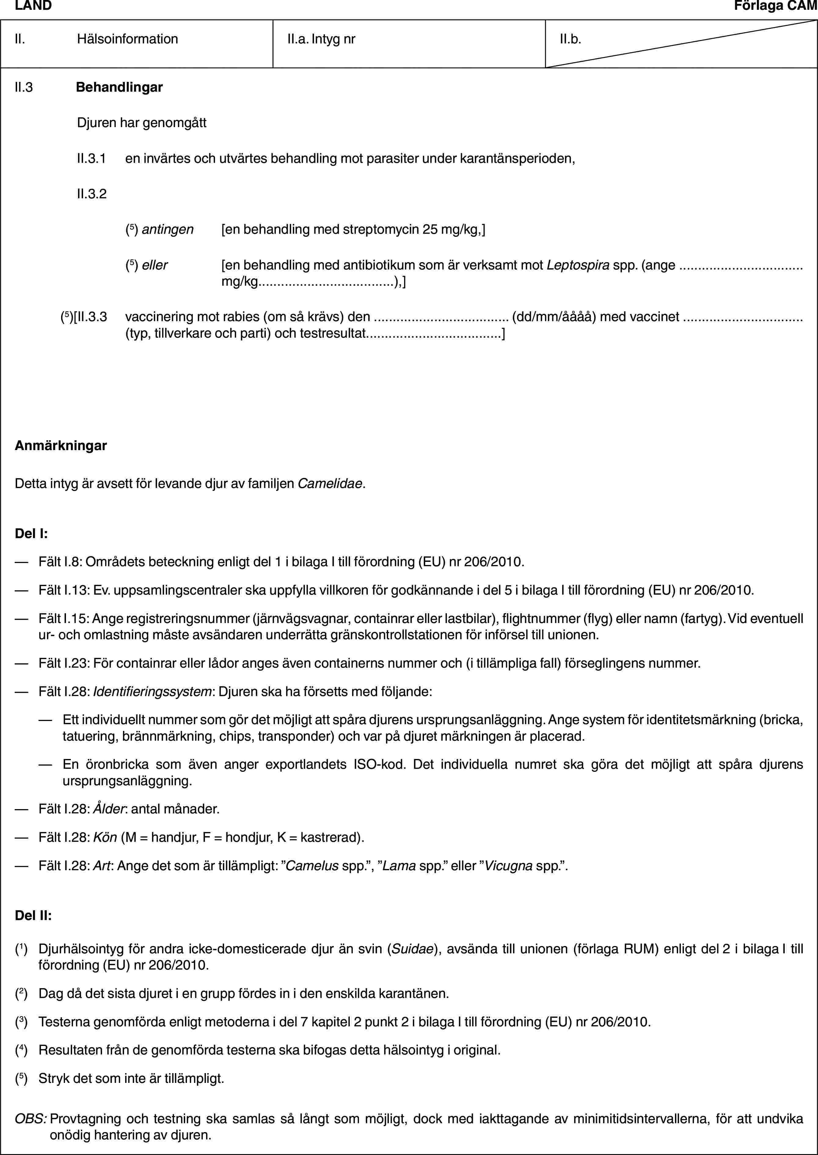 LANDFörlaga CAMII. HälsoinformationII.a. Intyg nrII.b.II.3 BehandlingarDjuren har genomgåttII.3.1 en invärtes och utvärtes behandling mot parasiter under karantänsperioden,II.3.2(5) antingen [en behandling med streptomycin 25 mg/kg,](5) eller [en behandling med antibiotikum som är verksamt mot Leptospira spp. (ange … mg/kg…),](5)[II.3.3 vaccinering mot rabies (om så krävs) den … (dd/mm/åååå) med vaccinet … (typ, tillverkare och parti) och testresultat…]AnmärkningarDetta intyg är avsett för levande djur av familjen Camelidae.Del I:— Fält I.8: Områdets beteckning enligt del 1 i bilaga I till förordning (EU) nr 206/2010.— Fält I.13: Ev. uppsamlingscentraler ska uppfylla villkoren för godkännande i del 5 i bilaga I till förordning (EU) nr 206/2010.— Fält I.15: Ange registreringsnummer (järnvägsvagnar, containrar eller lastbilar), flightnummer (flyg) eller namn (fartyg). Vid eventuell ur- och omlastning måste avsändaren underrätta gränskontrollstationen för införsel till unionen.— Fält I.23: För containrar eller lådor anges även containerns nummer och (i tillämpliga fall) förseglingens nummer.— Fält I.28: Identifieringssystem: Djuren ska ha försetts med följande:— Ett individuellt nummer som gör det möjligt att spåra djurens ursprungsanläggning. Ange system för identitetsmärkning (bricka, tatuering, brännmärkning, chips, transponder) och var på djuret märkningen är placerad.— En öronbricka som även anger exportlandets ISO-kod. Det individuella numret ska göra det möjligt att spåra djurens ursprungsanläggning.— Fält I.28: Ålder: antal månader.— Fält I.28: Kön (M = handjur, F = hondjur, K = kastrerad).— Fält I.28: Art: Ange det som är tillämpligt: ”Camelus spp.”, ”Lama spp.” eller ”Vicugna spp.”.Del II:(1) Djurhälsointyg för andra icke-domesticerade djur än svin (Suidae), avsända till unionen (förlaga RUM) enligt del 2 i bilaga I till förordning (EU) nr 206/2010.(2) Dag då det sista djuret i en grupp fördes in i den enskilda karantänen.(3) Testerna genomförda enligt metoderna i del 7 kapitel 2 punkt 2 i bilaga I till förordning (EU) nr 206/2010.(4) Resultaten från de genomförda testerna ska bifogas detta hälsointyg i original.(5) Stryk det som inte är tillämpligt.OBS: Provtagning och testning ska samlas så långt som möjligt, dock med iakttagande av minimitidsintervallerna, för att undvika onödig hantering av djuren.