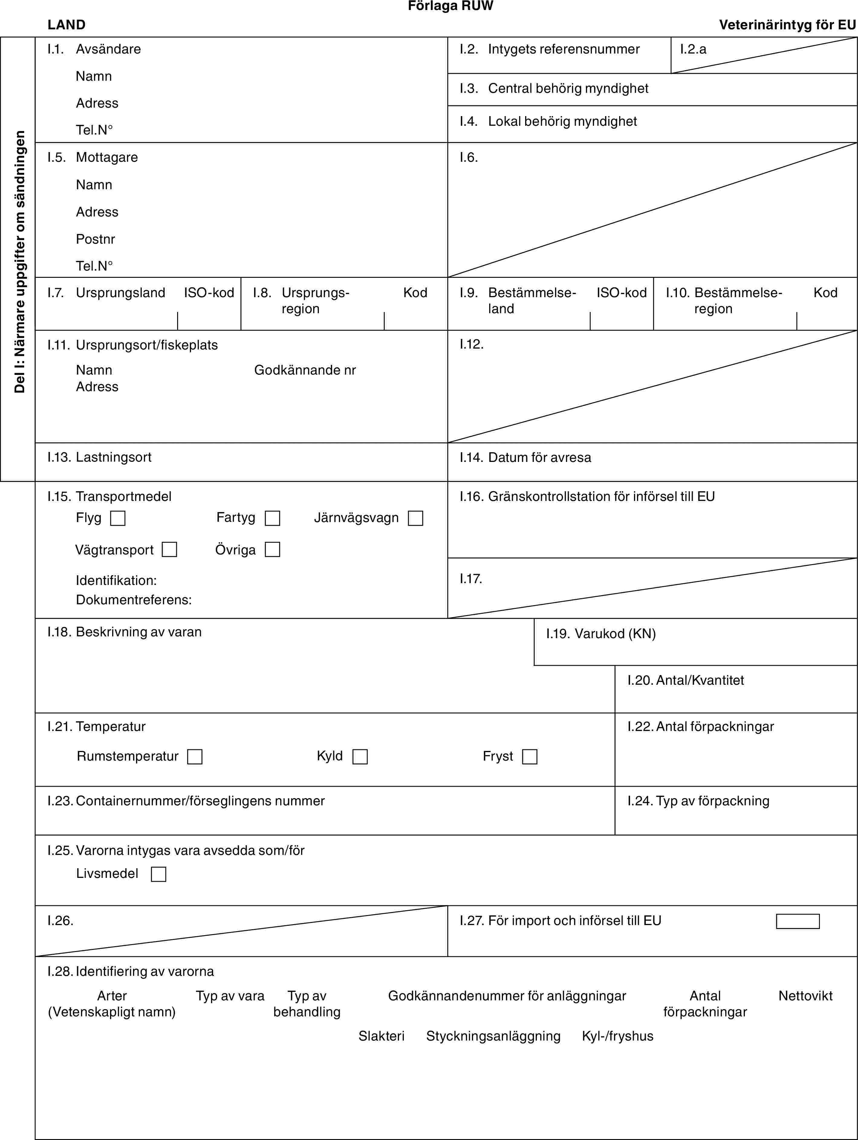 Förlaga RUWLANDVeterinärintyg för EUDel I: Närmare uppgifter om sändningenI.1. AvsändareNamnAdressTel.N°I.2. Intygets referensnummerI.2.aI.3. Central behörig myndighetI.4. Lokal behörig myndighetI.5. MottagareNamnAdressPostnrTel.N°I.6.I.7. UrsprungslandISO-kodI.8. UrsprungsregionKodI.9. BestämmelselandISO-kodI.10. BestämmelseregionKodI.11. Ursprungsort/fiskeplatsNamnAdressGodkännande nrI.12.I.13. LastningsortI.14. Datum för avresaI.15. TransportmedelFlygFartygJärnvägsvagnVägtransportÖvrigaIdentifikation:Dokumentreferens:I.16. Gränskontrollstation för införsel till EUI.17.I.18. Beskrivning av varanI.19. Varukod (KN)I.20. Antal/KvantitetI.21. TemperaturRumstemperaturKyldFrystI.22. Antal förpackningarI.23. Containernummer/förseglingens nummerI.24. Typ av förpackningI.25. Varorna intygas vara avsedda som/förLivsmedelI.26.I.27. För import och införsel till EUI.28. Identifiering av varornaArter (Vetenskapligt namn)Typ av varaTyp av behandlingGodkännandenummer för anläggningarAntal förpackningarNettoviktSlakteriStyckningsanläggningKyl-/fryshus