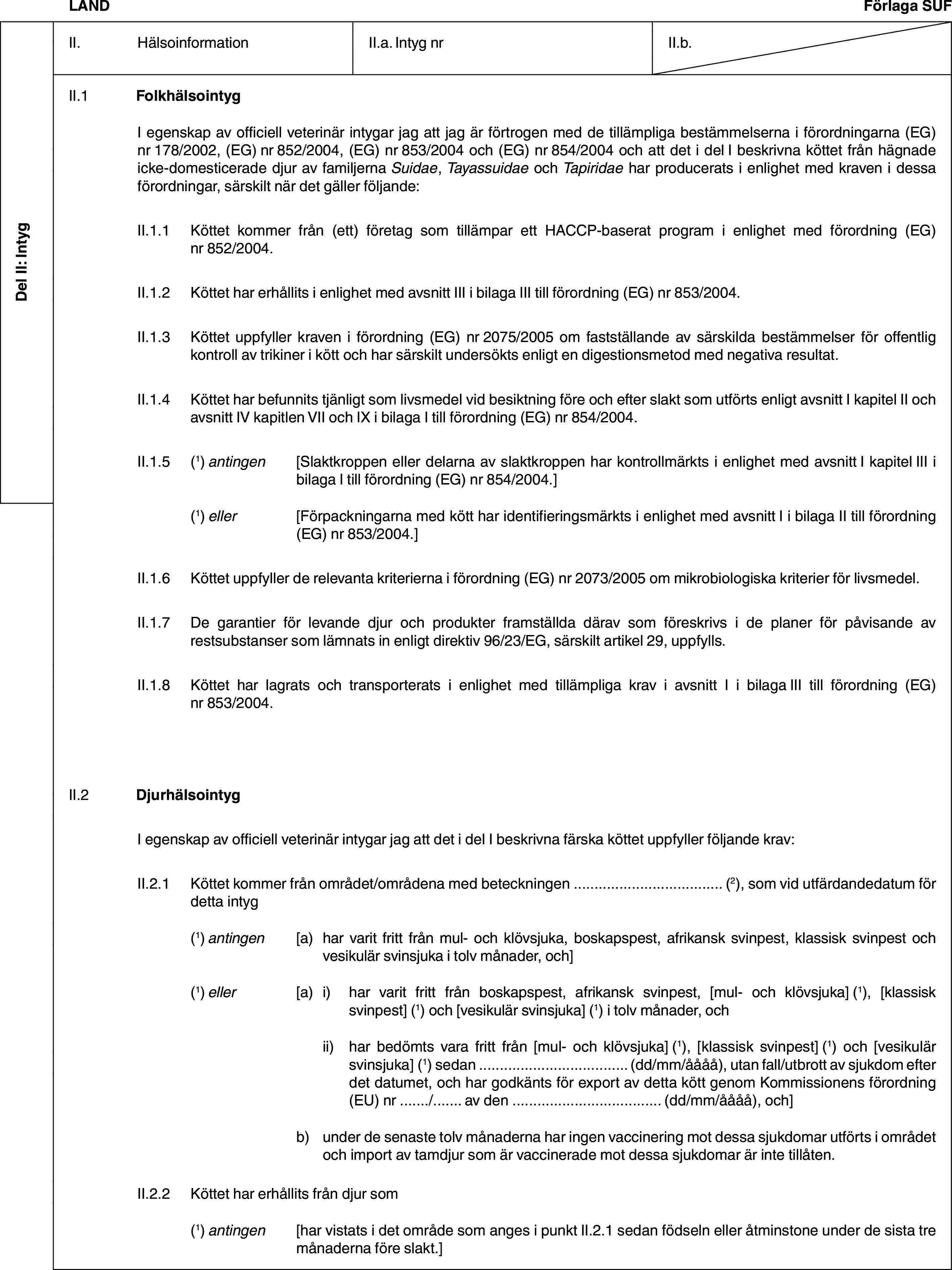 Del II: IntygLANDFörlaga SUFII. HälsoinformationII.a. Intyg nrII.b.II.1 FolkhälsointygI egenskap av officiell veterinär intygar jag att jag är förtrogen med de tillämpliga bestämmelserna i förordningarna (EG) nr 178/2002, (EG) nr 852/2004, (EG) nr 853/2004 och (EG) nr 854/2004 och att det i del I beskrivna köttet från hägnade icke-domesticerade djur av familjerna Suidae, Tayassuidae och Tapiridae har producerats i enlighet med kraven i dessa förordningar, särskilt när det gäller följande:II.1.1 Köttet kommer från (ett) företag som tillämpar ett HACCP-baserat program i enlighet med förordning (EG) nr 852/2004.II.1.2 Köttet har erhållits i enlighet med avsnitt III i bilaga III till förordning (EG) nr 853/2004.II.1.3 Köttet uppfyller kraven i förordning (EG) nr 2075/2005 om fastställande av särskilda bestämmelser för offentlig kontroll av trikiner i kött och har särskilt undersökts enligt en digestionsmetod med negativa resultat.II.1.4 Köttet har befunnits tjänligt som livsmedel vid besiktning före och efter slakt som utförts enligt avsnitt I kapitel II och avsnitt IV kapitlen VII och IX i bilaga I till förordning (EG) nr 854/2004.II.1.5 (1) antingen [Slaktkroppen eller delarna av slaktkroppen har kontrollmärkts i enlighet med avsnitt I kapitel III i bilaga I till förordning (EG) nr 854/2004.](1) eller [Förpackningarna med kött har identifieringsmärkts i enlighet med avsnitt I i bilaga II till förordning (EG) nr 853/2004.]II.1.6 Köttet uppfyller de relevanta kriterierna i förordning (EG) nr 2073/2005 om mikrobiologiska kriterier för livsmedel.II.1.7 De garantier för levande djur och produkter framställda därav som föreskrivs i de planer för påvisande av restsubstanser som lämnats in enligt direktiv 96/23/EG, särskilt artikel 29, uppfylls.II.1.8 Köttet har lagrats och transporterats i enlighet med tillämpliga krav i avsnitt I i bilaga III till förordning (EG) nr 853/2004.II.2 DjurhälsointygI egenskap av officiell veterinär intygar jag att det i del I beskrivna färska köttet uppfyller följande krav:II.2.1 Köttet kommer från området/områdena med beteckningen … (2), som vid utfärdandedatum för detta intyg(1) antingen [a) har varit fritt från mul- och klövsjuka, boskapspest, afrikansk svinpest, klassisk svinpest och vesikulär svinsjuka i tolv månader, och](1) eller [a) i) har varit fritt från boskapspest, afrikansk svinpest, [mul- och klövsjuka] (1), [klassisk svinpest] (1) och [vesikulär svinsjuka] (1) i tolv månader, ochii) har bedömts vara fritt från [mul- och klövsjuka] (1), [klassisk svinpest] (1) och [vesikulär svinsjuka] (1) sedan … (dd/mm/åååå), utan fall/utbrott av sjukdom efter det datumet, och har godkänts för export av detta kött genom Kommissionens förordning (EU) nr …/… av den … (dd/mm/åååå), och]b) under de senaste tolv månaderna har ingen vaccinering mot dessa sjukdomar utförts i området och import av tamdjur som är vaccinerade mot dessa sjukdomar är inte tillåten.II.2.2 Köttet har erhållits från djur som(1) antingen [har vistats i det område som anges i punkt II.2.1 sedan födseln eller åtminstone under de sista tre månaderna före slakt.]